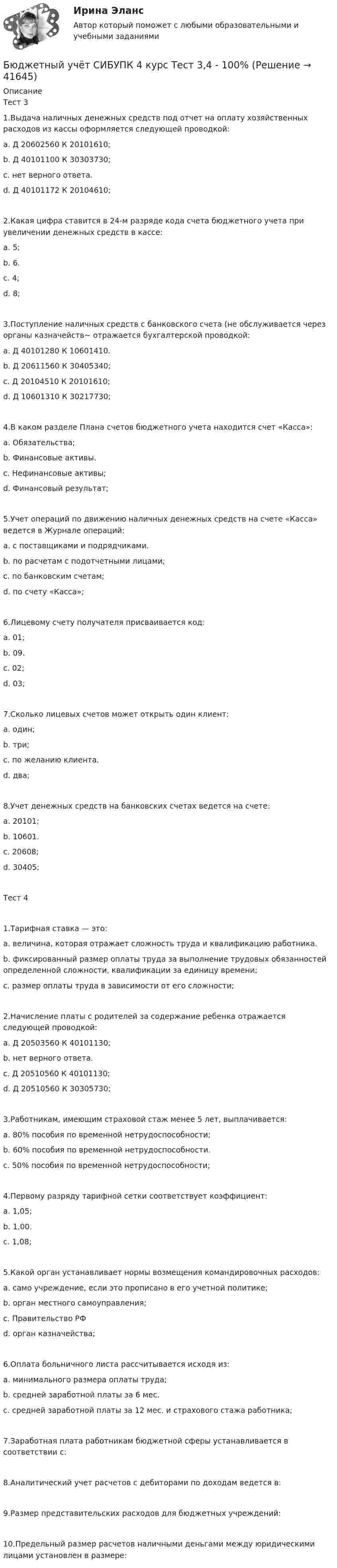      
          Описание
          Тест 31.Выдача наличных денежных средств под отчет на оплату хозяйственных расходов из кассы оформляется следующей проводкой:a. Д 20602560 К 20101610;b. Д 40101100 К 30303730;c. нет верного ответа.d. Д 40101172 К 20104610;2.Какая цифра ставится в 24-м разряде кода счета бюджетного учета при увеличении денежных средств в кассе:a. 5;b. 6.c. 4;d. 8;3.Поступление наличных средств с банковского счета (не обслуживается через органы казначейств~ отражается бухгалтерской проводкой:a. Д 40101280 К 10601410.b. Д 20611560 К 30405340;c. Д 20104510 К 20101610;d. Д 10601310 К 30217730;4.В каком разделе Плана счетов бюджетного учета находится счет «Касса»:a. Обязательства;b. Финансовые активы.c. Нефинансовые активы;d. Финансовый результат;5.Учет операций по движению наличных денежных средств на счете «Касса» ведется в Журнале операций:a. с поставщиками и подрядчиками.b. по расчетам с подотчетными лицами;c. по банковским счетам;d. по счету «Касса»;6.Лицевому счету получателя присваивается код:a. 01;b. 09.c. 02;d. 03;7.Сколько лицевых счетов может открыть один клиент:a. один;b. три;c. по желанию клиента.d. два;8.Учет денежных средств на банковских счетах ведется на счете:a. 20101;b. 10601.c. 20608;d. 30405;Тест 41.Тарифная ставка — это:a. величина, которая отражает сложность труда и квалификацию работника.b. фиксированный размер оплаты труда за выполнение трудовых обязанностей определенной сложности, квалификации за единицу времени;c. размер оплаты труда в зависимости от его сложности;2.Начисление платы с родителей за содержание ребенка отражается следующей проводкой:a. Д 20503560 К 40101130;b. нет верного ответа.c. Д 20510560 К 40101130;d. Д 20510560 К 30305730;3.Работникам, имеющим страховой стаж менее 5 лет, выплачивается:a. 80% пособия по временной нетрудоспособности;b. 60% пособия по временной нетрудоспособности.c. 50% пособия по временной нетрудоспособности;4.Первому разряду тарифной сетки соответствует коэффициент:a. 1,05;b. 1,00.c. 1,08;5.Какой орган устанавливает нормы возмещения командировочных расходов:a. само учреждение, если это прописано в его учетной политике;b. орган местного самоуправления;c. Правительство РФd. орган казначейства;6.Оплата больничного листа рассчитывается исходя из:a. минимального размера оплаты труда;b. средней заработной платы за 6 мес.c. средней заработной платы за 12 мес. и страхового стажа работника;7.Заработная плата работникам бюджетной сферы устанавливается в соответствии с:8.Аналитический учет расчетов с дебиторами по доходам ведется в:9.Размер представительских расходов для бюджетных учреждений:10.Предельный размер расчетов наличными деньгами между юридическими лицами установлен в размере:  
            
            
            Бюджетный учёт СИБУПК 4 курс Тест 1,2 - 100%Бюджетный учёт СИБУПК 4 курс Тест 3,4 - 100%Бюджетный учёт СИБУПК 4 курс Тест 5 -85,71%,  6- 100%Бюджетный учет/СибУПК/Задание к теме 2/80% - ХорошоБюджетный учет/СибУПК/Задание к теме 3/80% - ХорошоБюджетный учет/СибУПК/Задание к теме 4/80% - ХорошоБюджетный учет/СибУПК/Задание к теме 5/80% - Хорошо Бюджетный учет и отчетность.фэ_МАГ. Синергия. Ответы на ИТОГОВЫЙ ТЕСТБюджетный учет Итоговый тест Бюджетный учет ПрактическоеБюджетный учёт СИБУПК 4 курс Задание к теме 2 100%Бюджетный учёт СИБУПК 4 курс Задание к теме 3 100%Бюджетный учёт СИБУПК 4 курс Задание к теме 4 100%Бюджетный учёт СИБУПК 4 курс Задание к теме 5 100%