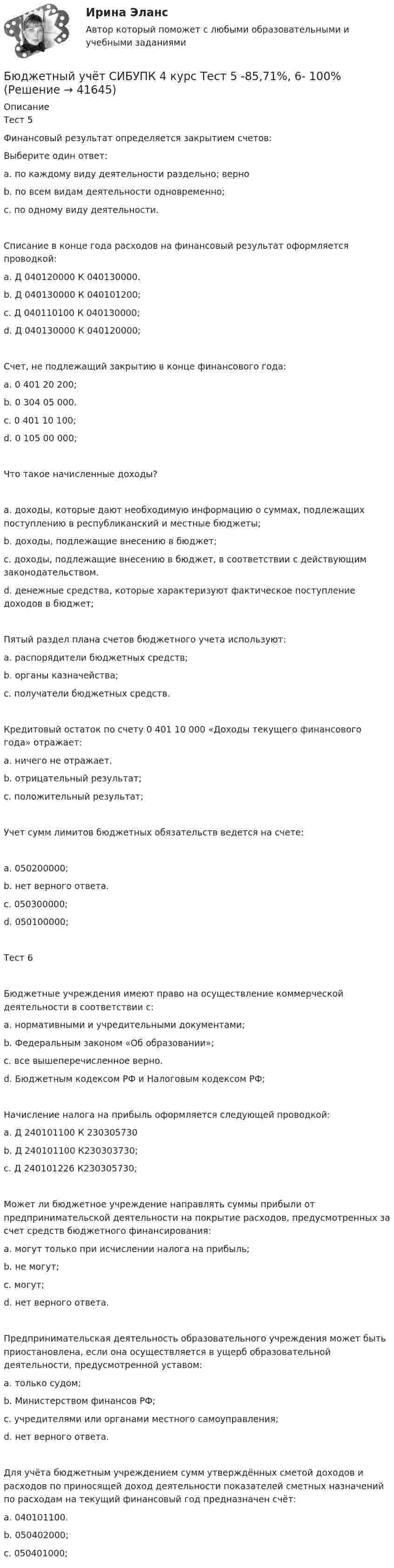      
          Описание
          Тест 5Финансовый результат определяется закрытием счетов:Выберите один ответ:a. по каждому виду деятельности раздельно; верноb. по всем видам деятельности одновременно;c. по одному виду деятельности.Списание в конце года расходов на финансовый результат оформляется проводкой:a. Д 040120000 К 040130000.b. Д 040130000 К 040101200;c. Д 040110100 К 040130000;d. Д 040130000 К 040120000;Счет, не подлежащий закрытию в конце финансового года:a. 0 401 20 200;b. 0 304 05 000.c. 0 401 10 100;d. 0 105 00 000;Что такое начисленные доходы?a. доходы, которые дают необходимую информацию о суммах, подлежащих поступлению в республиканский и местные бюджеты;b. доходы, подлежащие внесению в бюджет;c. доходы, подлежащие внесению в бюджет, в соответствии с действующим законодательством.d. денежные средства, которые характеризуют фактическое поступление доходов в бюджет;Пятый раздел плана счетов бюджетного учета используют:a. распорядители бюджетных средств;b. органы казначейства;c. получатели бюджетных средств.Кредитовый остаток по счету 0 401 10 000 «Доходы текущего финансового года» отражает:a. ничего не отражает.b. отрицательный результат;c. положительный результат;Учет сумм лимитов бюджетных обязательств ведется на счете:a. 050200000;b. нет верного ответа.c. 050300000;d. 050100000;Тест 6Бюджетные учреждения имеют право на осуществление коммерческой деятельности в соответствии с:a. нормативными и учредительными документами;b. Федеральным законом «Об образовании»;c. все вышеперечисленное верно.d. Бюджетным кодексом РФ и Налоговым кодексом РФ;Начисление налога на прибыль оформляется следующей проводкой:a. Д 240101100 К 230305730b. Д 240101100 К230303730;c. Д 240101226 К230305730;Может ли бюджетное учреждение направлять суммы прибыли от предпринимательской деятельности на покрытие расходов, предусмотренных за счет средств бюджетного финансирования:a. могут только при исчислении налога на прибыль;b. не могут;c. могут;d. нет верного ответа.Предпринимательская деятельность образовательного учреждения может быть приостановлена, если она осуществляется в ущерб образовательной деятельности, предусмотренной уставом:a. только судом;b. Министерством финансов РФ;c. учредителями или органами местного самоуправления;d. нет верного ответа.Для учёта бюджетным учреждением сумм утверждённых сметой доходов и расходов по приносящей доход деятельности показателей сметных назначений по расходам на текущий финансовый год предназначен счёт:a. 040101100.b. 050402000;c. 050401000;  
            
            
            Бюджетный учёт СИБУПК 4 курс Тест 3,4 - 100%Бюджетный учёт СИБУПК 4 курс Тест 5 -85,71%,  6- 100%Бюджетный учет/СибУПК/Задание к теме 2/80% - ХорошоБюджетный учет/СибУПК/Задание к теме 3/80% - ХорошоБюджетный учет/СибУПК/Задание к теме 4/80% - ХорошоБюджетный учет/СибУПК/Задание к теме 5/80% - ХорошоБюджетный учет/СибУПК/ Итоговый тест/ОтличноБюджетный учет Итоговый тест Бюджетный учет ПрактическоеБюджетный учёт СИБУПК 4 курс Задание к теме 2 100%Бюджетный учёт СИБУПК 4 курс Задание к теме 3 100%Бюджетный учёт СИБУПК 4 курс Задание к теме 4 100%Бюджетный учёт СИБУПК 4 курс Задание к теме 5 100%Бюджетный учёт СИБУПК 4 курс Итоговый тест 97%