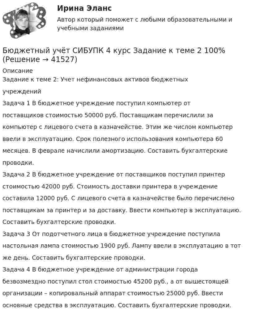      
          Описание
          Задание к теме 2: Учет нефинансовых активов бюджетныхучрежденийЗадача 1 В бюджетное учреждение поступил компьютер отпоставщиков стоимостью 50000 руб. Поставщикам перечислили закомпьютер с лицевого счета в казначействе. Этим же числом компьютерввели в эксплуатацию. Срок полезного использования компьютера 60месяцев. В феврале начислили амортизацию. Составить бухгалтерскиепроводки.Задача 2 В бюджетное учреждение от поставщиков поступил принтерстоимостью 42000 руб. Стоимость доставки принтера в учреждениесоставила 12000 руб. С лицевого счета в казначействе было перечисленопоставщикам за принтер и за доставку. Ввести компьютер в эксплуатацию.Составить бухгалтерские проводки.Задача 3 От подотчетного лица в бюджетное учреждение поступиланастольная лампа стоимостью 1900 руб. Лампу ввели в эксплуатацию в тотже день. Составить бухгалтерские проводки.Задача 4 В бюджетное учреждение от администрации городабезвозмездно поступил стол стоимостью 45200 руб., а от вышестоящейорганизации – копировальный аппарат стоимостью 25000 руб. Ввестиосновные средства в эксплуатацию. Составить бухгалтерские проводки.  
            
            
            Бюджетный учет ПрактическоеБюджетный учёт СИБУПК 4 курс Задание к теме 2 100%Бюджетный учёт СИБУПК 4 курс Задание к теме 3 100%Бюджетный учёт СИБУПК 4 курс Задание к теме 4 100%Бюджетный учёт СИБУПК 4 курс Задание к теме 5 100%Бюджетный учёт СИБУПК 4 курс Итоговый тест 97%Бюджетный учёт СИБУПК 4 курс Тест 1,2 - 100%БЮДЖЕТНЫЙ УЧЕТ И ОТЧЕТНОСТЬ (ММУ)Бюджетный учет и отчетность ММУ 2023г.💯 Бюджетный учет и отчетность (ответы на тест Синергия / МОИ / МТИ / МосАП, ноябрь 2023)Бюджетный учет и отчетность / Синергия (МОИ, МОСАП, МТИ) / Итоговый тест / Результат 100%Бюджетный учет и отчетность (тест с ответами Синергия)Бюджетный учет и отчетность (тест с ответами Синергия/МОИ/ МТИ /МОСАП) Бюджетный учет и отчетность.фэ_МАГ. Синергия. Ответы на ИТОГОВЫЙ ТЕСТ