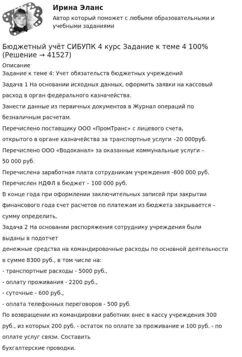      
          Описание
          Задание к теме 4: Учет обязательств бюджетных учрежденийЗадача 1 На основании исходных данных, оформить заявки на кассовыйрасход в орган федерального казначейства.Занести данные из первичных документов в Журнал операций побезналичным расчетам.Перечислено поставщику ООО «ПромТранс» с лицевого счета,открытого в органе казначейства за транспортные услуги –20 000руб.Перечислено ООО «Водоканал» за оказанные коммунальные услуги –50 000 руб.Перечислена заработная плата сотрудникам учреждения -800 000 руб.Перечислен НДФЛ в бюджет – 100 000 руб.В конце года при оформлении заключительных записей при закрытиифинансового года счет расчетов по платежам из бюджета закрывается –сумму определить.Задача 2 На основании распоряжения сотруднику учреждения быливыданы в подотчетденежные средства на командировочные расходы по основной деятельностив сумме 8300 руб., в том числе на:- транспортные расходы - 5000 руб.,- оплату проживания - 2200 руб.,- суточные - 600 руб.,- оплата телефонных переговоров - 500 руб.По возвращении из командировки работник внес в кассу учреждения 300руб., из которых 200 руб. - остаток по оплате за проживание и 100 руб. - пооплате услуг связи. Составитьбухгалтерские проводки.  
            
            
            Бюджетный учёт СИБУПК 4 курс Задание к теме 3 100%Бюджетный учёт СИБУПК 4 курс Задание к теме 4 100%Бюджетный учёт СИБУПК 4 курс Задание к теме 5 100%Бюджетный учёт СИБУПК 4 курс Итоговый тест 97%Бюджетный учёт СИБУПК 4 курс Тест 1,2 - 100%Бюджетный учёт СИБУПК 4 курс Тест 3,4 - 100%Бюджетный учёт СИБУПК 4 курс Тест 5 -85,71%,  6- 100%💯 Бюджетный учет и отчетность (ответы на тест Синергия / МОИ / МТИ / МосАП, ноябрь 2023)Бюджетный учет и отчетность / Синергия (МОИ, МОСАП, МТИ) / Итоговый тест / Результат 100%Бюджетный учет и отчетность (тест с ответами Синергия)Бюджетный учет и отчетность (тест с ответами Синергия/МОИ/ МТИ /МОСАП) Бюджетный учет и отчетность.фэ_МАГ. Синергия. Ответы на ИТОГОВЫЙ ТЕСТБюджетный учет Итоговый тест Бюджетный учет Практическое