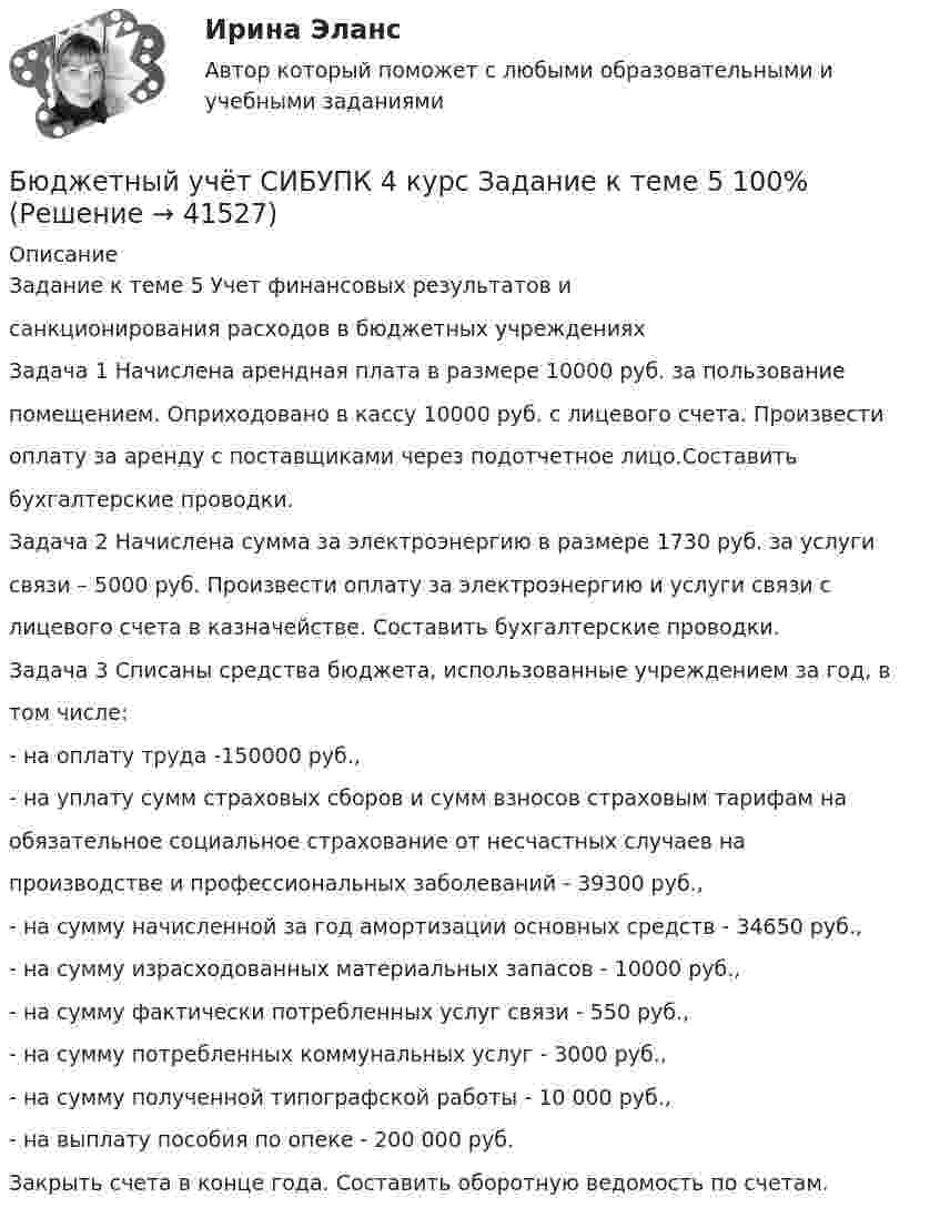      
          Описание
          Задание к теме 5 Учет финансовых результатов исанкционирования расходов в бюджетных учрежденияхЗадача 1 Начислена арендная плата в размере 10000 руб. за пользованиепомещением. Оприходовано в кассу 10000 руб. с лицевого счета. Произвестиоплату за аренду с поставщиками через подотчетное лицо.Составитьбухгалтерские проводки.Задача 2 Начислена сумма за электроэнергию в размере 1730 руб. за услугисвязи – 5000 руб. Произвести оплату за электроэнергию и услуги связи слицевого счета в казначействе. Составить бухгалтерские проводки.Задача 3 Списаны средства бюджета, использованные учреждением за год, втом числе:- на оплату труда -150000 руб.,- на уплату сумм страховых сборов и сумм взносов страховым тарифам наобязательное социальное страхование от несчастных случаев напроизводстве и профессиональных заболеваний - 39300 руб.,- на сумму начисленной за год амортизации основных средств - 34650 руб.,- на сумму израсходованных материальных запасов - 10000 руб.,- на сумму фактически потребленных услуг связи - 550 руб.,- на сумму потребленных коммунальных услуг - 3000 руб.,- на сумму полученной типографской работы - 10 000 руб.,- на выплату пособия по опеке - 200 000 руб.Закрыть счета в конце года. Составить оборотную ведомость по счетам.  
            
            
            Бюджетный учёт СИБУПК 4 курс Задание к теме 4 100%Бюджетный учёт СИБУПК 4 курс Задание к теме 5 100%Бюджетный учёт СИБУПК 4 курс Итоговый тест 97%Бюджетный учёт СИБУПК 4 курс Тест 1,2 - 100%Бюджетный учёт СИБУПК 4 курс Тест 3,4 - 100%Бюджетный учёт СИБУПК 4 курс Тест 5 -85,71%,  6- 100%Бюджетный учет/СибУПК/Задание к теме 2/80% - ХорошоБюджетный учет и отчетность / Синергия (МОИ, МОСАП, МТИ) / Итоговый тест / Результат 100%Бюджетный учет и отчетность (тест с ответами Синергия)Бюджетный учет и отчетность (тест с ответами Синергия/МОИ/ МТИ /МОСАП) Бюджетный учет и отчетность.фэ_МАГ. Синергия. Ответы на ИТОГОВЫЙ ТЕСТБюджетный учет Итоговый тест Бюджетный учет ПрактическоеБюджетный учёт СИБУПК 4 курс Задание к теме 2 100%
