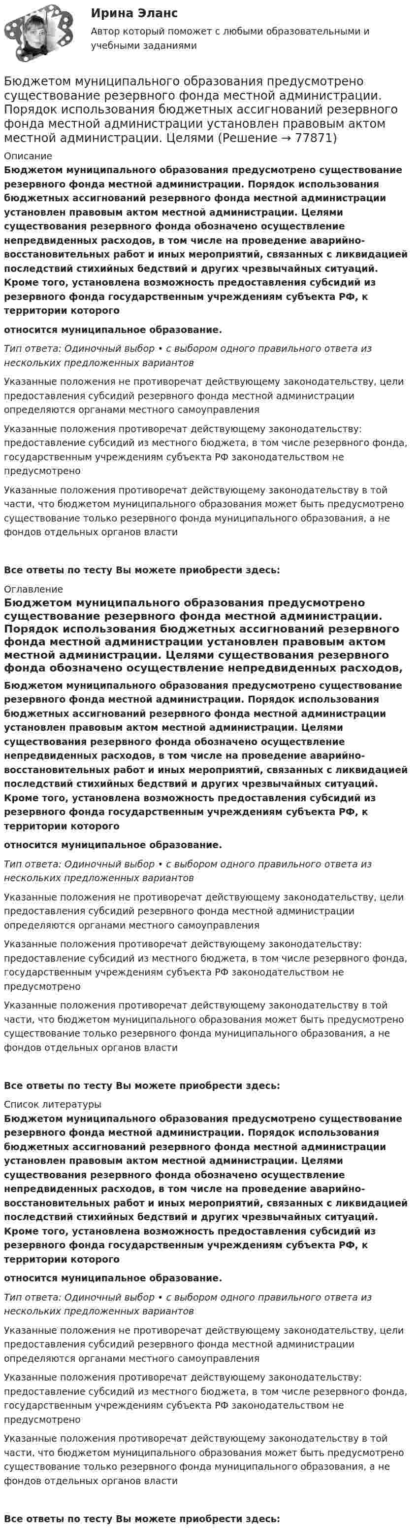      
            Описание
            Бюджетом муниципального образования предусмотрено существование резервного фонда местной администрации. Порядок использования бюджетных ассигнований резервного фонда местной администрации установлен правовым актом местной администрации. Целями существования резервного фонда обозначено осуществление непредвиденных расходов, в том числе на проведение аварийно-восстановительных работ и иных мероприятий, связанных с ликвидацией последствий стихийных бедствий и других чрезвычайных ситуаций. Кроме того, установлена возможность предоставления субсидий из резервного фонда государственным учреждениям субъекта РФ, к территории которого относится муниципальное образование.Тип ответа: Одиночный выбор • с выбором одного правильного ответа из нескольких предложенных вариантовУказанные положения не противоречат действующему законодательству, цели предоставления субсидий резервного фонда местной администрации определяются органами местного самоуправленияУказанные положения противоречат действующему законодательству: предоставление субсидий из местного бюджета, в том числе резервного фонда, государственным учреждениям субъекта РФ законодательством не предусмотреноУказанные положения противоречат действующему законодательству в той части, что бюджетом муниципального образования может быть предусмотрено существование только резервного фонда муниципального образования, а не фондов отдельных органов властиВсе ответы по тесту Вы можете приобрести здесь:  
            Оглавление
            Бюджетом муниципального образования предусмотрено существование резервного фонда местной администрации. Порядок использования бюджетных ассигнований резервного фонда местной администрации установлен правовым актом местной администрации. Целями существования резервного фонда обозначено осуществление непредвиденных расходов, в том числе на проведение аварийно-восстановительных работ и иных мероприятий, связанных с ликвидацией последствий стихийных бедствий и других чрезвычайных ситуаций. Кроме того, установлена возможность предоставления субсидий из резервного фонда государственным учреждениям субъекта РФ, к территории которого относится муниципальное образование.Тип ответа: Одиночный выбор • с выбором одного правильного ответа из нескольких предложенных вариантовУказанные положения не противоречат действующему законодательству, цели предоставления субсидий резервного фонда местной администрации определяются органами местного самоуправленияУказанные положения противоречат действующему законодательству: предоставление субсидий из местного бюджета, в том числе резервного фонда, государственным учреждениям субъекта РФ законодательством не предусмотреноУказанные положения противоречат действующему законодательству в той части, что бюджетом муниципального образования может быть предусмотрено существование только резервного фонда муниципального образования, а не фондов отдельных органов властиВсе ответы по тесту Вы можете приобрести здесь:  
            Список литературы
            Бюджетом муниципального образования предусмотрено существование резервного фонда местной администрации. Порядок использования бюджетных ассигнований резервного фонда местной администрации установлен правовым актом местной администрации. Целями существования резервного фонда обозначено осуществление непредвиденных расходов, в том числе на проведение аварийно-восстановительных работ и иных мероприятий, связанных с ликвидацией последствий стихийных бедствий и других чрезвычайных ситуаций. Кроме того, установлена возможность предоставления субсидий из резервного фонда государственным учреждениям субъекта РФ, к территории которого относится муниципальное образование.Тип ответа: Одиночный выбор • с выбором одного правильного ответа из нескольких предложенных вариантовУказанные положения не противоречат действующему законодательству, цели предоставления субсидий резервного фонда местной администрации определяются органами местного самоуправленияУказанные положения противоречат действующему законодательству: предоставление субсидий из местного бюджета, в том числе резервного фонда, государственным учреждениям субъекта РФ законодательством не предусмотреноУказанные положения противоречат действующему законодательству в той части, что бюджетом муниципального образования может быть предусмотрено существование только резервного фонда муниципального образования, а не фондов отдельных органов властиВсе ответы по тесту Вы можете приобрести здесь:  
            
            
            Бюджетный учет. Тема 5. Учет финансовых результатов и санкциониров... / Бюджетом муниципального образования предусмотрено существование резервного фонда местной администрации. Порядок использования бюджетных ассигнований резервного фонда местной администрации установлен правовым актом местной администрации. Целями... бюджет представляет собой свод бюджетов всех уровней бюджетной системы на соответствующей территорииБюджет – это форма …В 0,6 л насыщенного раствора PbSO₄ содержится 0,186 г ионов свинца (II). Вычислите произведение растворимости этой соли. В 10 л азота при температуре 22 °C содержится 2·1024 молекул. Найти давление газа при данных условиях.В 1935 г. гражданин А. после защиты диссертации был удивлен, что ему присвоили ученую степень кандидата наук, а не доктора. Вследствие этого он потребовал, чтобы ученый совет пересмотрел свое решение. Члены ученого совета, в свою очередь, Бюджетный учет/СибУПК/Задание к теме 3/80% - ХорошоБюджетный учет/СибУПК/Задание к теме 4/80% - ХорошоБюджетный учет/СибУПК/Задание к теме 5/80% - ХорошоБюджетный учет/СибУПК/ Итоговый тест/ОтличноБюджетный учет/СибУПК/ Тесты 1-6/Хорошо-ОтличноБюджетный учет. Тема 2. Учет нефинансовых активов бюджетных учрежд..Бюджетный учет. Тема 3. Учет финансовых активов бюджетных учреждений