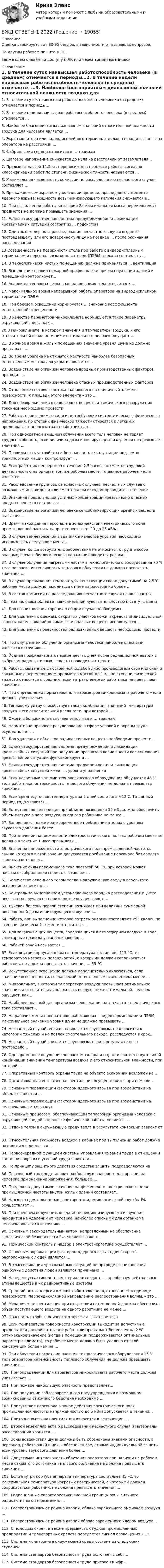      
          Описание
          Оценка варьируется от 80-95 баллов, в зависимости от выпавших вопросов.По другим работам пишите в ЛС.Также сдаю онлайн по доступу к ЛК или через тимвивер/анидеск 
          Оглавление
          1.	В течение суток наивысшая работоспособность человека (в среднем) отмечается в периоды…2.	В течение недели наивысшая работоспособность человека (в среднем) отмечается …3. Наиболее благоприятным диапазоном значений относительной влажности воздуха для человека является …  4. Экран монитора или видеодисплейного терминала должен находиться от глаз оператора на расстоянии …5. Фибрилляция сердца относится к … травмам6. Шаговое напряжение снижается до нуля на расстоянии от заземлителя…7. Предметы массой 11,5 кг, переносимые в процессе работы, согласно классификации работ по степени физической тяжести называются …8. Минимальная численность комиссии по расследованию несчастного случая составляет …  9. При каждом семикратном увеличении времени, прошедшего с момента ядерного взрыва, мощность дозы ионизирующего излучения снижается в …10. При выполнении работы категории 2а максимальная масса перемещаемых предметов не должна превышать значения …  11. Единая государственная система предупреждения и ликвидации чрезвычайных ситуаций состоит из … подсистем12. Один экземпляр акта расследования несчастного случая выдается пострадавшему или его доверенному лицу не позднее … после окончания расследования13.Освещенность на поверхности стола при работе с видеодисплейным терминалом и персональным компьютером (ПЭВМ) должна составлять …14. В технологически чистых помещениях должна применяться … вентиляция15. Выполнение правил пожарной профилактики при эксплуатации зданий и помещений контролирует…16. Аварии на тепловых сетях в холодное время года относятся к …17. Максимальное время непрерывной работы оператора на видеодисплейном терминале и ПЭВМ 18. При боковом освещении нормируется … значение коэффициента естественной освещенности19. В качестве параметров микроклимата нормируются такие параметры окружающей среды, как …20.В микроклимате, в котором значения и температуры воздуха, и его относительной влажности ниже оптимальных, человек ощущает …21. В ночное время в жилых помещениях значение уровня шума не должно превышать … 22. Во время урагана на открытой местности наиболее безопасным естественным местом для укрытия является… 23. Воздействие на организм человека вредных производственных факторов приводит …24. Воздействие на организм человека опасных производственных факторов  25. Отношение светового потока, падающего на единичный элемент поверхности, к площади этого элемента – это …26. Для обезвреживания отравляющих веществ и химического разоружения токсинов необходимо провести27. Работы, производимые сидя и не требующие систематического физического напряжения, по степени физической тяжести относятся к легким и предполагают энергозатраты работника до …28. При однократном внешнем облучении всего тела человек не теряет трудоспособность, если величина дозы ионизирующего излучения не превышает значения …29. Правильность устройства и безопасность эксплуатации подъемно-транспортных машин контролирует …30. Если работник непрерывно в течение 2,5 часов занимается трудовой деятельностью на одном и том же рабочем месте, то данное рабочее место является …  31. Расследование групповых несчастных случаев, несчастных случаев с возможным инвалидным или смертельным исходом проводится в течение …32. Значения предельно допустимых концентраций чрезвычайно опасных вредных веществ составляют …  33. Воздействие на организм человека сенсибилизирующих вредных веществ вызывает…34. Время нахождения персонала в зонах действия электрического поля промышленной частоты напряженностью от 20 до 25 кВ/м …35. В случае землетрясения в зданиях в качестве укрытия необходимо использовать следующие места…  36. В случае, когда возбудитель заболевания не относится к группе особо опасных, в очаге биологического поражения вводится режим… 37. В случае облучения нагретыми частями технологического оборудования 70 % тела человека интенсивность теплового облучения не должна превышать значения …38. В случае превышения температуры конструкции сверх допустимой на 2,5°С рабочее место должно находиться от нее на расстоянии более …  39. В состав комиссии по расследованию несчастного случая не включается40. Глаз человека обладает максимальной чувствительностью к свету … цвета41. Для возникновения горения в общем случае необходимы …42. Для удаления с одежды, открытых участков кожи и средств индивидуальной защиты капель аварийно-химически опасных веществ используется …43. Для удаления с поверхностей радиоактивных веществ необходимо провести …44. При внутреннем облучении организма человека наиболее опасными являются источники …45. Йодная профилактика в первые десять дней после радиационной аварии с выбросом радиоактивных веществ проводится с целью … 46. Работы, связанные с постоянной ходьбой либо производимые стоя или сидя и связанные с перемещением предметов массой до 1 кг, по степени физической тяжести относятся к средним, если затраты энергии работника не превышают значения …47. При определении нормативов для параметров микроклимата рабочего места должны учитываться …48. Тепловому удару способствует такая комбинация значений температуры воздуха и его относительной влажности, при которой …49. Ожоги в большинстве случаев относятся к … травмам50. Нормативно-правовое регулирование в сфере условий и охраны труда осуществляет …51. Для удаления с объектов радиоактивных веществ необходимо провести …52. Единая государственная система предупреждения и ликвидации чрезвычайных ситуаций при получении прогноза о возможности возникновения чрезвычайной ситуации функционирует в …53. Единая государственная система предупреждения и ликвидации чрезвычайных ситуаций имеет … уровни управления54. Если нагретыми частями технологического оборудования облучается 48 % тела работника, интенсивность теплового облучения не должна превышать значения …55. Если среднесуточная температура за 5 дней составила +12 С. То данный период года является …56. Естественная вентиляция при объеме помещения 35 м3 должна обеспечить объем поступающего воздуха на одного работника не менее…57. Запрещается даже кратковременное пребывание в зонах с уровнем звукового давления более58. При значении напряженности электростатического поля на рабочем месте не должно в течение 1 часа превышать …59. Значение напряженности электрического поля промышленной частоты, свыше которого в этой зоне не допускается пребывание персонала без средств защиты, составляет…60. Значение силы переменного тока частотой 50 Гц, при которой может начаться фибрилляция сердца, составляет…61. Количество отданного телом тепла в окружающую среду в результате испарения зависит от…62. Контроль за выполнением установленного порядка расследования и учета несчастных случаев на производстве осуществляет …63. Лучевая болезнь первой степени возникает при величине суммарной поглощенной дозы ионизирующего излучения…64. Работа, при выполнении которой затраты энергии составляют 253 ккал/ч, по степени физической тяжести относится к …65. Для загрязняющих веществ, содержащихся в атмосферном воздухе и воде, санитарные правила устанавливают их …66. Рабочей зоной называется …67. Если внутри корпуса аппарата температура составляет 115 ºС, то температура нагретых поверхностей, с которыми должен соприкасаться работник, не должна превышать значения … 35 ºС68. Искусственное освещение должно дополнительно включаться, если значение освещенности, создаваемой естественным освещением, менее … 69. Микроклимат, в котором температура воздуха превышает оптимальное значение, а относительная влажность воздуха ниже оптимальной, человек ощущает, как…70. Наиболее опасный для организма человека диапазон частот электрического тока составляет…72. На рабочих местах операторов, работающих с видеотерминалами и ПЭВМ, максимальное значение уровня шума не должно превышать …  74. Несчастный случай, если он не является групповым, не относится к категории тяжелых и не повлек смертельного исхода, расследуется в срок…75. Несчастный случай считается групповым, если в результате него пострадало…  76. Одновременное ощущение человеком холода и сырости соответствует такой комбинации значений температуры воздуха и его относительной влажности, при которой …77. Оперативный контроль охраны труда на объекте экономики возложен на …78. Организованная естественная вентиляция осуществляется при помощи …79. Основным поражающим фактором ядерного взрыва при воздействии на объекты является …80. Основным поражающим фактором ядерного взрыва при воздействии на человека является воздух81. Основным процессом, обеспечивающим теплообмен организма человека с окружающей средой в процессе физической работы, является …82. Отдача телом в окружающую среду тепла в результате конвекции зависит от …83. Относительная влажность воздуха в кабинах при выполнении работ должна находиться в диапазоне…84. Первоочередной функцией системы управления охраной труда в отношении состояния охраны и условий труда является …85. По принципу защитного действия средства защиты подразделяются на 86. Постоянный ток представляет наибольшую опасность для организма человека при значении напряжения, большем …87. Предельно допустимое значение напряженности электрического поля промышленной частоты внутри жилых зданий составляет…88. Надзор за деятельностью санитарно-эпидемиологической службы РФ осуществляет …89. При внешнем облучении, когда источник ионизирующего излучения находится на удалении от человека, наиболее опасными для организма человека являются источники …90. Основным законодательным актом, направленным на обеспечение экологической безопасности РФ, является закон …  91. Технический контроль и надзор в электроэнергетике осуществляет …92. Основным поражающим фактором ядерного взрыва для открыто расположенных людей является …93. В классификации чрезвычайных ситуаций по природе возникновения ошибочные действия людей являются причинами …94. Наведенную активность в материалах создает …, преобразуя нейтральные атомы вещества в их радиоактивные изотопы95. Средний поток энергии в какой-либо точке поля, отнесенный к единице поверхности, перпендикулярной направлению распространения волны, – это …96. Механическая вентиляция при отсутствии естественной должна обеспечить объем поступающего воздуха на одного работника не менее …97. Опасность стробоскопического эффекта заключается в  98. Если температура поверхности конструкции выходит за допустимые пределы для данной категории работ или превышает более чем на 2 ºС оптимальное значение (когда в помещении поддерживаются оптимальные параметры климата), то рабочее место должно быть удалено от этой конструкции более чем на …99. При о6лучении нагретыми частями технологического оборудования 15 % тела оператора интенсивность теплового облучения не должна превышать значения …100. При определении для параметров микроклимата рабочего места должны учитываться …101. При пожаре наибольшую опасность представляет…102. При получении заблаговременного предупреждения о возможном возникновении стихийного бедствия необходимо …103. Присутствие персонала в зонах действия электрического поля промышленной частоты напряженностью до 5 кВ/м допускается в течении…  104. Приточно-вытяжная вентиляция относится к вентиляции …105. Второй экземпляр акта о расследовании несчастного случая и материалы расследования хранятся …106. Зоны воздействия шума должны быть обозначены знаками опасности, а персонал, работающий в них, – обеспечен средствами индивидуальной защиты, если уровень звукового давления более …107. Допустимая интенсивность облучения оператора при наличии на рабочем месте открытого источника теплового облучения не должна превышать значения …108. Если внутри корпуса аппарата температура составляет 45 ºС, то максимальная температура нагретых поверхностей, с которыми должен соприкасаться работник, не должна превышать значения …109. Радиационные характеристики внешней границы зоны сильного радиоактивного загрязнения: …110. Распространяясь от района аварии, облако зараженного аммиаком воздуха …111. Распространяясь от района аварии облако зараженного хлором воздуха…112. С помощью сирен, а также прерывистых гудков промышленных предприятии и транспортных средств передается сигнал оповещения «…»113. Система мониторинга окружающей среды состоит из следующих ступеней…114. Система стандартов безопасности труда включает в себя…  115. Системе стандартов безопасности труда присвоен шифр…   
            
            
            Бесфланцевое бандажное соединение применяется для круглых воздуховодов диаметром:БЖД ОТВЕТЫ-1 2022БЖД ОТВЕТЫ 2022 СИНЕРГИЯБЖД (ПР)  тест с ответами ММАБЖД Синергия 2023БЖД ТЕсленкоБЖД ТЕСТ ТулГУБесконечный тонкий прямой проводник равномерно заряжен с линейной плотностью заряда r = 510-10 Кл/м. Считая, что на расстоянии r1 = 1 м от проводника потенциал Бесконечный тонкий стержень, ограниченный с одной стороны, несет равномерно распределенный заряд с линейной плотностью  = 0,5 мкКл/м. Определить напряженность Е электрического поля, создаваемого распределенным зарядом в точке A, лежащейБесконечный тонкий стержень, ограниченный с одной стороны, несёт равномерно распределённый заряд с линейной плотностью r = 0,5 мкКл/м. Определить напряжённость E электрического поля, создаваемого распределённым зарядом в точке AБесконечный тонкий стержень, ограниченный с одной стороны, несёт электрический заряд с линейной плотностью 0,5 мкКл/м. Определить напряжённость поля в точке, лежащей на оси стержня на расстоянии 20 см от его начала.Бесконечный цилиндр (внутренний радиус r = 0,05 м, внешний радиус R = 0,07 м) равномерно заряжен с объёмной плотностью ρ = 4∙10-9 Кл/м3. Определить напряжённость электрического поля в точке, отстоящей от оси цилиндра на расстоянии S = 0,1 м.Бесплатный вход в Эрмитаж для членов Союза художников является примером …Беспристрастное лицо, которое обладает особыми знаниями и навыками и не заинтересовано в исходе дела при осуществлении налогового контроля, – это … 
