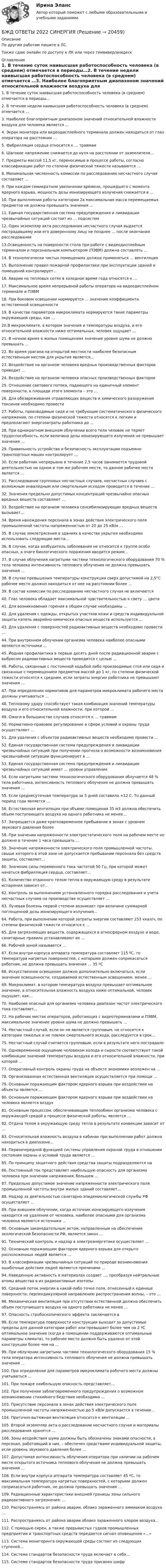     
          Описание
          По другим работам пишите в ЛС.Также сдаю онлайн по доступу к ЛК или через тимвивер/анидеск 
          Оглавление
          1.	В течение суток наивысшая работоспособность человека (в среднем) отмечается в периоды…2.	В течение недели наивысшая работоспособность человека (в среднем) отмечается …3. Наиболее благоприятным диапазоном значений относительной влажности воздуха для человека является …4. Экран монитора или видеодисплейного терминала должен находиться от глаз оператора на расстоянии …5. Фибрилляция сердца относится к … травмам6. Шаговое напряжение снижается до нуля на расстоянии от заземлителя…7. Предметы массой 11,5 кг, переносимые в процессе работы, согласно классификации работ по степени физической тяжести называются …8. Минимальная численность комиссии по расследованию несчастного случая составляет …9. При каждом семикратном увеличении времени, прошедшего с момента ядерного взрыва, мощность дозы ионизирующего излучения снижается в …10. При выполнении работы категории 2а максимальная масса перемещаемых предметов не должна превышать значения …11. Единая государственная система предупреждения и ликвидации чрезвычайных ситуаций состоит из … подсистем12. Один экземпляр акта расследования несчастного случая выдается пострадавшему или его доверенному лицу не позднее … после окончания расследования13.Освещенность на поверхности стола при работе с видеодисплейным терминалом и персональным компьютером (ПЭВМ) должна составлять …14. В технологически чистых помещениях должна применяться … вентиляция15. Выполнение правил пожарной профилактики при эксплуатации зданий и помещений контролирует…16. Аварии на тепловых сетях в холодное время года относятся к …17. Максимальное время непрерывной работы оператора на видеодисплейном терминале и ПЭВМ18. При боковом освещении нормируется … значение коэффициента естественной освещенности19. В качестве параметров микроклимата нормируются такие параметры окружающей среды, как …20.В микроклимате, в котором значения и температуры воздуха, и его относительной влажности ниже оптимальных, человек ощущает …21. В ночное время в жилых помещениях значение уровня шума не должно превышать …22. Во время урагана на открытой местности наиболее безопасным естественным местом для укрытия является…23. Воздействие на организм человека вредных производственных факторов приводит …24. Воздействие на организм человека опасных производственных факторов25. Отношение светового потока, падающего на единичный элемент поверхности, к площади этого элемента – это …26. Для обезвреживания отравляющих веществ и химического разоружения токсинов необходимо провести27. Работы, производимые сидя и не требующие систематического физического напряжения, по степени физической тяжести относятся к легким и предполагают энергозатраты работника до …28. При однократном внешнем облучении всего тела человек не теряет трудоспособность, если величина дозы ионизирующего излучения не превышает значения …29. Правильность устройства и безопасность эксплуатации подъемно-транспортных машин контролирует …30. Если работник непрерывно в течение 2,5 часов занимается трудовой деятельностью на одном и том же рабочем месте, то данное рабочее место является …31. Расследование групповых несчастных случаев, несчастных случаев с возможным инвалидным или смертельным исходом проводится в течение …32. Значения предельно допустимых концентраций чрезвычайно опасных вредных веществ составляют …33. Воздействие на организм человека сенсибилизирующих вредных веществ вызывает…34. Время нахождения персонала в зонах действия электрического поля промышленной частоты напряженностью от 20 до 25 кВ/м …35. В случае землетрясения в зданиях в качестве укрытия необходимо использовать следующие места…36. В случае, когда возбудитель заболевания не относится к группе особо опасных, в очаге биологического поражения вводится режим…37. В случае облучения нагретыми частями технологического оборудования 70 % тела человека интенсивность теплового облучения не должна превышать значения …38. В случае превышения температуры конструкции сверх допустимой на 2,5°С рабочее место должно находиться от нее на расстоянии более …39. В состав комиссии по расследованию несчастного случая не включается40. Глаз человека обладает максимальной чувствительностью к свету … цвета41. Для возникновения горения в общем случае необходимы …42. Для удаления с одежды, открытых участков кожи и средств индивидуальной защиты капель аварийно-химически опасных веществ используется …43. Для удаления с поверхностей радиоактивных веществ необходимо провести …44. При внутреннем облучении организма человека наиболее опасными являются источники …45. Йодная профилактика в первые десять дней после радиационной аварии с выбросом радиоактивных веществ проводится с целью …46. Работы, связанные с постоянной ходьбой либо производимые стоя или сидя и связанные с перемещением предметов массой до 1 кг, по степени физической тяжести относятся к средним, если затраты энергии работника не превышают значения …47. При определении нормативов для параметров микроклимата рабочего места должны учитываться …48. Тепловому удару способствует такая комбинация значений температуры воздуха и его относительной влажности, при которой …49. Ожоги в большинстве случаев относятся к … травмам50. Нормативно-правовое регулирование в сфере условий и охраны труда осуществляет …51. Для удаления с объектов радиоактивных веществ необходимо провести …52. Единая государственная система предупреждения и ликвидации чрезвычайных ситуаций при получении прогноза о возможности возникновения чрезвычайной ситуации функционирует в …53. Единая государственная система предупреждения и ликвидации чрезвычайных ситуаций имеет … уровни управления54. Если нагретыми частями технологического оборудования облучается 48 % тела работника, интенсивность теплового облучения не должна превышать значения …55. Если среднесуточная температура за 5 дней составила +12 С. То данный период года является …56. Естественная вентиляция при объеме помещения 35 м3 должна обеспечить объем поступающего воздуха на одного работника не менее…57. Запрещается даже кратковременное пребывание в зонах с уровнем звукового давления более 58. При значении напряженности электростатического поля на рабочем месте не должно в течение 1 часа превышать …59. Значение напряженности электрического поля промышленной частоты, свыше которого в этой зоне не допускается пребывание персонала без средств защиты, составляет…60. Значение силы переменного тока частотой 50 Гц, при которой может начаться фибрилляция сердца, составляет…61. Количество отданного телом тепла в окружающую среду в результате испарения зависит от…62. Контроль за выполнением установленного порядка расследования и учета несчастных случаев на производстве осуществляет …63. Лучевая болезнь первой степени возникает при величине суммарной поглощенной дозы ионизирующего излучения…64. Работа, при выполнении которой затраты энергии составляют 253 ккал/ч, по степени физической тяжести относится к …65. Для загрязняющих веществ, содержащихся в атмосферном воздухе и воде, санитарные правила устанавливают их …66. Рабочей зоной называется …67. Если внутри корпуса аппарата температура составляет 115 ºС, то температура нагретых поверхностей, с которыми должен соприкасаться работник, не должна превышать значения … 35 ºС68. Искусственное освещение должно дополнительно включаться, если значение освещенности, создаваемой естественным освещением, менее …69. Микроклимат, в котором температура воздуха превышает оптимальное значение, а относительная влажность воздуха ниже оптимальной, человек ощущает, как…70. Наиболее опасный для организма человека диапазон частот электрического тока составляет…72. На рабочих местах операторов, работающих с видеотерминалами и ПЭВМ, максимальное значение уровня шума не должно превышать …74. Несчастный случай, если он не является групповым, не относится к категории тяжелых и не повлек смертельного исхода, расследуется в срок…75. Несчастный случай считается групповым, если в результате него пострадало76. Одновременное ощущение человеком холода и сырости соответствует такой комбинации значений температуры воздуха и его относительной влажности, при которой …77. Оперативный контроль охраны труда на объекте экономики возложен на …78. Организованная естественная вентиляция осуществляется при помощи …79. Основным поражающим фактором ядерного взрыва при воздействии на объекты является …80. Основным поражающим фактором ядерного взрыва при воздействии на человека является воздух81. Основным процессом, обеспечивающим теплообмен организма человека с окружающей средой в процессе физической работы, является …82. Отдача телом в окружающую среду тепла в результате конвекции зависит от …83. Относительная влажность воздуха в кабинах при выполнении работ должна находиться в диапазоне…84. Первоочередной функцией системы управления охраной труда в отношении состояния охраны и условий труда является …85. По принципу защитного действия средства защиты подразделяются на86. Постоянный ток представляет наибольшую опасность для организма человека при значении напряжения, большем …87. Предельно допустимое значение напряженности электрического поля промышленной частоты внутри жилых зданий составляет…88. Надзор за деятельностью санитарно-эпидемиологической службы РФ осуществляет …89. При внешнем облучении, когда источник ионизирующего излучения находится на удалении от человека, наиболее опасными для организма человека являются источники …90. Основным законодательным актом, направленным на обеспечение экологической безопасности РФ, является закон …91. Технический контроль и надзор в электроэнергетике осуществляет …92. Основным поражающим фактором ядерного взрыва для открыто расположенных людей является …93. В классификации чрезвычайных ситуаций по природе возникновения ошибочные действия людей являются причинами …94. Наведенную активность в материалах создает …, преобразуя нейтральные атомы вещества в их радиоактивные изотопы95. Средний поток энергии в какой-либо точке поля, отнесенный к единице поверхности, перпендикулярной направлению распространения волны, – это …96. Механическая вентиляция при отсутствии естественной должна обеспечить объем поступающего воздуха на одного работника не менее …97. Опасность стробоскопического эффекта заключается в98. Если температура поверхности конструкции выходит за допустимые пределы для данной категории работ или превышает более чем на 2 ºС оптимальное значение (когда в помещении поддерживаются оптимальные параметры климата), то рабочее место должно быть удалено от этой конструкции более чем на …99. При о6лучении нагретыми частями технологического оборудования 15 % тела оператора интенсивность теплового облучения не должна превышать значения …100. При определении для параметров микроклимата рабочего места должны учитываться …101. При пожаре наибольшую опасность представляет…102. При получении заблаговременного предупреждения о возможном возникновении стихийного бедствия необходимо …103. Присутствие персонала в зонах действия электрического поля промышленной частоты напряженностью до 5 кВ/м допускается в течении…104. Приточно-вытяжная вентиляция относится к вентиляции …105. Второй экземпляр акта о расследовании несчастного случая и материалы расследования хранятся …106. Зоны воздействия шума должны быть обозначены знаками опасности, а персонал, работающий в них, – обеспечен средствами индивидуальной защиты, если уровень звукового давления более …107. Допустимая интенсивность облучения оператора при наличии на рабочем месте открытого источника теплового облучения не должна превышать значения …108. Если внутри корпуса аппарата температура составляет 45 ºС, то максимальная температура нагретых поверхностей, с которыми должен соприкасаться работник, не должна превышать значения …109. Радиационные характеристики внешней границы зоны сильного радиоактивного загрязнения: …110. Распространяясь от района аварии, облако зараженного аммиаком воздуха …111. Распространяясь от района аварии облако зараженного хлором воздуха…112. С помощью сирен, а также прерывистых гудков промышленных предприятии и транспортных средств передается сигнал оповещения «…»113. Система мониторинга окружающей среды состоит из следующих ступеней…114. Система стандартов безопасности труда включает в себя…115. Системе стандартов безопасности труда присвоен шифр 
            
            
            БЖД ОТВЕТЫ-1 2022БЖД ОТВЕТЫ 2022 СИНЕРГИЯБЖД (ПР)  тест с ответами ММАБЖД Синергия 2023БЖД ТЕсленкоБЖД ТЕСТ ТулГУБиблиотеки контента – это …Бесконечный тонкий стержень, ограниченный с одной стороны, несет равномерно распределенный заряд с линейной плотностью  = 0,5 мкКл/м. Определить напряженность Е электрического поля, создаваемого распределенным зарядом в точке A, лежащейБесконечный тонкий стержень, ограниченный с одной стороны, несёт равномерно распределённый заряд с линейной плотностью r = 0,5 мкКл/м. Определить напряжённость E электрического поля, создаваемого распределённым зарядом в точке AБесконечный тонкий стержень, ограниченный с одной стороны, несёт электрический заряд с линейной плотностью 0,5 мкКл/м. Определить напряжённость поля в точке, лежащей на оси стержня на расстоянии 20 см от его начала.Бесконечный цилиндр (внутренний радиус r = 0,05 м, внешний радиус R = 0,07 м) равномерно заряжен с объёмной плотностью ρ = 4∙10-9 Кл/м3. Определить напряжённость электрического поля в точке, отстоящей от оси цилиндра на расстоянии S = 0,1 м.Бесплатный вход в Эрмитаж для членов Союза художников является примером …Беспристрастное лицо, которое обладает особыми знаниями и навыками и не заинтересовано в исходе дела при осуществлении налогового контроля, – это … Беспроводные технологии на персональном компьютере