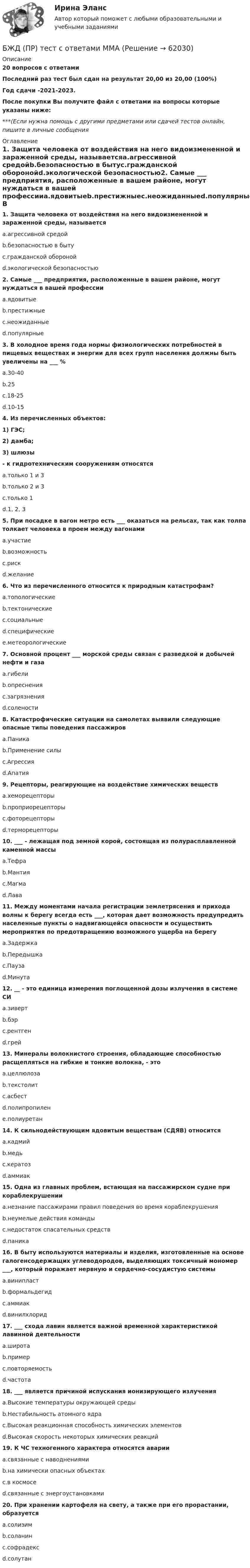     
            Описание
            20 вопросов с ответамиПоследний раз тест был сдан на результат 20,00 из 20,00 (100%)Год сдачи -2021-2023.После покупки Вы получите файл с ответами на вопросы которые указаны ниже:***(Если нужна помощь с другими предметами или сдачей тестов онлайн, пишите в личные сообщения  
            Оглавление
            1. Защита человека от воздействия на него видоизмененной и зараженной среды, называетсяa.агрессивной средойb.безопасностью в бытуc.гражданской оборонойd.экологической безопасностью2. Самые ___ предприятия, расположенные в вашем районе, могут нуждаться в вашей профессииa.ядовитыеb.престижныеc.неожиданныеd.популярные3. В холодное время года нормы физиологических потребностей в пищевых веществах и энергии для всех групп населения должны быть увеличены на ___ %a.30-40b.25c.18-25d.10-154. Из перечисленных объектов:1) ГЭС; 2) дамба;3) шлюзы- к гидротехническим сооружениям относятсяa.только 1 и 3b.только 2 и 3c.только 1d.1, 2, 35. При посадке в вагон метро есть ___ оказаться на рельсах, так как толпа толкает человека в проем между вагонамиa.участиеb.возможностьc.рискd.желание6. Что из перечисленного относится к природным катастрофам?a.топологическиеb.тектоническиеc.социальныеd.специфическиеe.метеорологические7. Основной процент ___ морской среды связан с разведкой и добычей нефти и газаa.гибелиb.опресненияc.загрязненияd.солености8. Катастрофические ситуации на самолетах выявили следующие опасные типы поведения пассажировa.Паникаb.Применение силыc.Агрессияd.Апатия9. Рецепторы, реагирующие на воздействие химических веществa.хеморецепторыb.проприорецепторыc.фоторецепторыd.терморецепторы10. ___ - лежащая под земной корой, состоящая из полурасплавленной каменной массыa.Тефраb.Мантияc.Магмаd.Лава11. Между моментами начала регистрации землетрясения и прихода волны к берегу всегда есть ___, которая дает возможность предупредить населенные пункты о надвигающейся опасности и осуществить мероприятия по предотвращению возможного ущерба на берегуa.Задержкаb.Передышкаc.Паузаd.Минута12. __ - это единица измерения поглощенной дозы излучения в системе СИa.зивертb.бэрc.рентгенd.грей13. Минералы волокнистого строения, обладающие способностью расщепляться на гибкие и тонкие волокна, - этоa.целлюлозаb.текстолитc.асбестd.полипропиленe.полиуретан14. К сильнодействующим ядовитым веществам (СДЯВ) относитсяa.кадмийb.медьc.кератозd.аммиак15. Одна из главных проблем, встающая на пассажирском судне при кораблекрушенииa.незнание пассажирами правил поведения во время кораблекрушенияb.неумелые действия командыc.недостаток спасательных средствd.паника16. В быту используются материалы и изделия, изготовленные на основе галогенсодержащих углеводородов, выделяющих токсичный мономер ___, который поражает нервную и сердечно-сосудистую системыa.винипластb.формальдегидc.аммиакd.винилхлорид17. ___ схода лавин является важной временной характеристикой лавинной деятельностиa.широтаb.примерc.повторяемостьd.частота18. ___ является причиной испускания ионизирующего излученияa.Высокие температуры окружающей средыb.Нестабильность атомного ядраc.Высокая реакционная способность химических элементовd.Высокая скорость некоторых химических реакций19. К ЧС техногенного характера относятся аварииa.связанные с наводнениямиb.на химически опасных объектахc.в космосеd.связанные с энергоустановками20. При хранении картофеля на свету, а также при его прорастании, образуетсяa.солизимb.соланинc.софрадексd.солутан  
            
            
            БЖД ОТВЕТЫ 2022 СИНЕРГИЯБЖД (ПР)  тест с ответами ММАБЖД Синергия 2023БЖД ТЕсленкоБЖД ТЕСТ ТулГУБиблиотеки контента – это …Бизнес-анализ Vovi, XiaomiБесконечный тонкий стержень, ограниченный с одной стороны, несёт равномерно распределённый заряд с линейной плотностью r = 0,5 мкКл/м. Определить напряжённость E электрического поля, создаваемого распределённым зарядом в точке AБесконечный тонкий стержень, ограниченный с одной стороны, несёт электрический заряд с линейной плотностью 0,5 мкКл/м. Определить напряжённость поля в точке, лежащей на оси стержня на расстоянии 20 см от его начала.Бесконечный цилиндр (внутренний радиус r = 0,05 м, внешний радиус R = 0,07 м) равномерно заряжен с объёмной плотностью ρ = 4∙10-9 Кл/м3. Определить напряжённость электрического поля в точке, отстоящей от оси цилиндра на расстоянии S = 0,1 м.Бесплатный вход в Эрмитаж для членов Союза художников является примером …Беспристрастное лицо, которое обладает особыми знаниями и навыками и не заинтересовано в исходе дела при осуществлении налогового контроля, – это … Беспроводные технологии на персональном компьютереБесфланцевое бандажное соединение применяется для круглых воздуховодов диаметром: