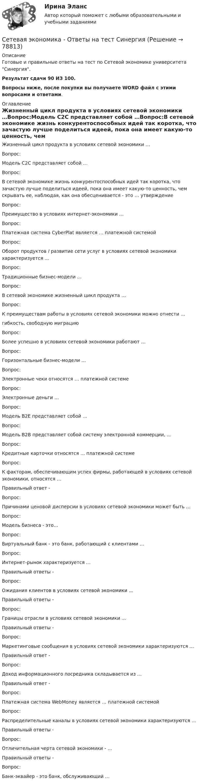     
            Описание
            Готовые и правильные ответы на тест по Сетевой экономике университета Синергия.Результат сдачи 90 ИЗ 100. Вопросы ниже, после покупки вы получаете WORD файл с этими вопросами и ответами. 
            Оглавление
            Жизненный цикл продукта в условиях сетевой экономики …Вопрос:Модель С2С представляет собой …Вопрос:В сетевой экономике жизнь конкурентоспособных идей так коротка, что зачастую лучше поделиться идеей, пока она имеет какую-то ценность, чем скрывать ее, наблюдая, как она обесценивается - это … утверждениеВопрос:Преимущество в условиях интернет-экономики …Вопрос:Платежная система CyberPlat является … платежной системойВопрос:Оборот продуктов / развитие сети услуг в условиях сетевой экономики характеризуется …Вопрос:Традиционные бизнес-модели …Вопрос:В сетевой экономике жизненный цикл продукта …Вопрос:К преимуществам работы в условиях сетевой экономики можно отнести …гибкость, свободную миграциюВопрос:Более успешно в условиях сетевой экономики работают …Вопрос:Горизонтальные бизнес-модели …Вопрос:Электронные чеки относятся … платежной системеВопрос:Электронные деньги …Вопрос:Модель В2Е представляет собой …Вопрос:Модель В2В представляет собой систему электронной коммерции, …Вопрос:Кредитные карточки относятся … платежной системеВопрос:К факторам, обеспечивающим успех фирмы, работающей в условиях сетевой экономики, относятся …Правильный ответ - Вопрос:Причинами ценовой дисперсии в условиях сетевой экономики может быть …Вопрос:Модель бизнеса - это…Вопрос:Виртуальный банк - это банк, работающий с клиентами …Вопрос:Интернет-рынок характеризуется …Правильный ответы - Вопрос:Ожидания клиентов в условиях сетевой экономики …Правильный ответы - Вопрос:Границы отрасли в условиях сетевой экономики …Правильный ответы - Вопрос:Маркетинговые сообщения в условиях сетевой экономики характеризуются …Правильный ответ - Вопрос:Доход информационного посредника складывается из …Правильный ответ - Вопрос:Платежная система WebMoney является … платежной системойВопрос:Распределительные каналы в условиях сетевой экономики характеризуются …Правильный ответы - Вопрос:Отличительная черта сетевой экономики - …Правильный ответы - Вопрос:Банк-эквайер - это банк, обслуживающий …  
            
            
            CRM менеджмент Синергия экзаменCетевая экономика - Ответы на тест СинергияCИБУПК. ТК - 9. Выполнение письменного задания (презентация компании)Cимметрический многочлен f выразить через основные симметрические многочлены:  f(x1,x2,x3)= x1*x2^2 + x2^2*x3 + x2*x3^2 + x3^2*x1 + x3*x1^2 + x1^2*x2.Cоединения деревянных конструкций без специальных связей, требующих расчета, называютCопротивление материалов 2  Росдистант Промежуточные тесты🔥 🄲 [ОТВЕТЫ]  Дизайн интерфейсов информационных систем (83 из 100 баллов + все ответы МФПУ Синергия/МосАП)creative challenge 1  My career development in alternative energy sources for vehicles. плюс раздел Speakingcreative challenge 1  My career development in the field of accounting, analysis, and audit.плюс раздел Speakingcreative challenge 2 My perfect vacation in Bashkortostan плюс раздел Speakingcreative challenge 2 My perfect vacation in the Krasnodar region плюс раздел Speakingcreative challenge 3 Culture of Canada плюс раздел Speakingcreative challenge 3 Culture of Germany плюс раздел Speaking CRM-маркетинг.фмен_БАК / CRM-маркетинг. Синергия. Ответы на ИТОГОВЫЙ ТЕСТ