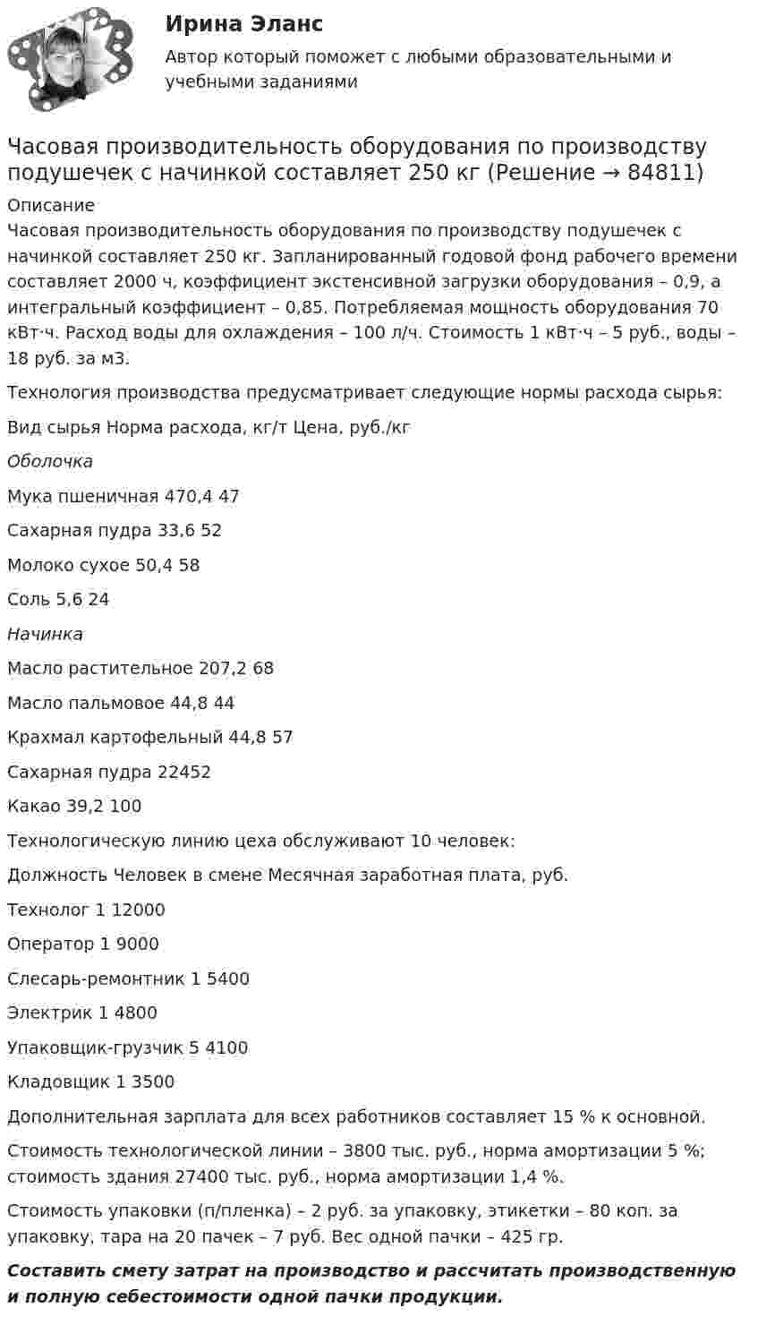      
            Описание
            	Часовая производительность оборудования по производству подушечек с начинкой составляет 250 кг. Запланированный годовой фонд рабочего времени составляет 2000 ч, коэффициент экстенсивной загрузки оборудования – 0,9, а интегральный коэффициент – 0,85. Потребляемая мощность оборудования 70 кВт·ч. Расход воды для охлаждения – 100 л/ч. Стоимость 1 кВт·ч – 5 руб., воды – 18 руб. за м3.        Технология производства предусматривает следующие нормы расхода сырья:  Вид сырья Норма расхода, кг/т Цена, руб./кг   Оболочка Мука пшеничная 470,4 47   Сахарная пудра 33,6 52   Молоко сухое 50,4 58   Соль 5,6 24 Начинка   Масло растительное 207,2 68   Масло пальмовое 44,8 44   Крахмал картофельный 44,8 57   Сахарная пудра 22452   Какао 39,2 100            Технологическую линию цеха обслуживают 10 человек:   Должность Человек в смене Месячная заработная плата, руб.   Технолог 1 12000   Оператор  1 9000   Слесарь-ремонтник 1 5400   Электрик 1 4800   Упаковщик-грузчик 5 4100   Кладовщик 1 3500          	Дополнительная зарплата для всех работников составляет 15 % к основной.        Стоимость технологической линии – 3800 тыс. руб., норма амортизации 5 %; стоимость здания 27400 тыс. руб., норма амортизации 1,4 %.	Стоимость упаковки (п/пленка) – 2 руб. за упаковку, этикетки – 80 коп. за упаковку, тара на 20 пачек – 7 руб. Вес одной пачки – 425 гр. Составить смету затрат на производство и рассчитать производственную и полную себестоимости одной пачки продукции.   
            
            
            циф. собственностьЧасовая производительность оборудования по производству подушечек с начинкой составляет 250 кгЧастица 1 массой m1, летящая со скоростью v, столкнувшись с неподвижной частицей 2 массой М, отскакивает от нее и летит в противоположном направлении со скоростью u1=v/2. Найдите: а) скорость частицы 2 после столкновенияЧастица в бесконечно глубоком, одномерном, прямоугольном потенциальном ящике находится в основном состоянии. Какова вероятность w обнаружения частицы в крайней четверти ящика?Частица в бесконечно глубоком, одномерном, прямоугольном потенциальном ящике находится в основном состоянии. Какова вероятность w обнаружения частицы в крайней четверти ящика? Частица в бесконечно глубоком, одномерном, прямоугольном потенциальном ящике шириной l находится в возбужденном состоянии (n = 3). Определить, в каких точках интервала 0 < х < l плотность вероятности нахождения частицы имеет максимальноеЧастица в потенциальном ящике находится в основном состоянии. Какова вероятность W обнаружить частицу в средней трети ящика?«Цифровые технологии и базы данных в прикладных коммуникациях». Тест для сдачи в МФПУ «Синергия». Цифровые технологии и базы данных в прикладных коммуникациях тест Синергия итоговый (ответы✅100 баллов)Цифровые технологии и базы данных в прикладных коммуникациях (тест с ответами Синергия)Цифровые технологии и базы данных в прикладных коммуникациях (тест с ответами Синергия/МОИ/ МТИ)Цифровые технологий в политических сферах - КОНТРОЛЬНАЯЦифровые финансы (тест с ответами Росдистант)Цифрой 1 на чертеже обозначен ТулГУ