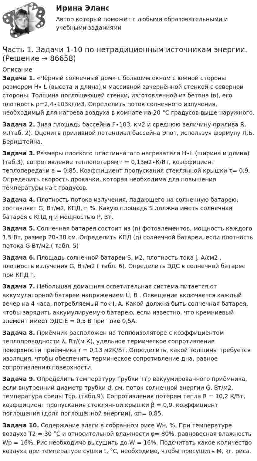      
            Описание
            Задача 1. 	«Чёрный солнечный дом» с большим окном с южной стороны размером H∙ L (высота и длина) и массивной зачернённой стенкой с северной стороны. Толщина поглощающей стенки, изготовленной из бетона (в), его плотность ρ=2,4∙103кг/м3. Определить поток солнечного излучения, необходимый для нагрева воздуха в комнате на 20 °С градусов выше наружного. Задача 2. 	Зная площадь бассейна F∙103, км2 и среднюю величину прилива R, м.(таб. 2). Оценить приливной потенциал бассейна Эпот, используя формулу Л.Б. Бернштейна.Задача 3. Размеры плоского пластинчатого нагревателя Н∙L (ширина и длина) (таб.3), сопротивление теплопотерям r = 0,13м2∙К/Вт, коэффициент теплопередачи а = 0,85. Коэффициент пропускания стеклянной крышки  τ= 0,9. Определить  скорость  прокачки,  которая  необходима для повышения температуры на t градусов. Задача 4. Плотность потока излучения, падающего на солнечную батарею, составляет G, Вт/м2, КПД, η %. Какую площадь S должна иметь солнечная батарея с КПД η и мощностью Р, Вт.Задача 5. Солнечная батарея состоит из (n) фотоэлементов, мощность каждого 1,5 Вт, размер 20∙30 см. Определить КПД (η) солнечной батареи, если плотность потока G Вт/м2.( табл. 5)Задача 6. 	Площадь солнечной батареи S, м2, плотность тока į, А/см2 , плотность излучения G, Вт/м2 ( табл. 6). Определить ЭДС в солнечной батарее при КПД η.Задача 7. Небольшая домашняя осветительная система питается от аккумуляторной батареи напряжением U, В . Освещение включается каждый вечер на 4 часа, потребляемый ток I, A. Какой должна быть солнечная батарея, чтобы зарядить аккумулируемую батарею, если известно, что кремниевый элемент имеет ЭДС Е = 0,5 В при токе 0,5А. Задача 8. Приёмник расположен на теплоизоляторе с коэффициентом теплопроводности λ, Вт/(м К), удельное термическое сопротивление поверхности приёмника r = 0,13 м2К/Вт. Определить, какой толщины требуется изоляция, чтобы обеспечить термическое сопротивление дна, равное сопротивлению поверхности.Задача 9. Определить температуру трубки Ттр вакуумированного приёмника, если внутренний диаметр трубки d, см, поток солнечной энергии G, Вт/м2, температура среды Тср, (табл.9). Сопротивления потерям тепла R = 10,2 К/Вт, коэффициент пропускания стеклянной крышки β = 0,9, коэффициент поглощения (доля поглощённой энергии), αп= 0,85.Задача 10. Содержание влаги в собранном рисе Wн, %. При температуре воздуха Т2 = 30 °С и относительной влажности φ= 80%, равновесная влажность Wр = 16%. Рис необходимо высушить до W = 16%. Подсчитать какое количество воздуха при температуре сушки t, °С, необходимо, чтобы просушить М, кг. риса.    
            
            
            ЧАСТЬ 1 1. Ряды распределения. Средние величины и показатели вариации Известны следующие данные о деятельности 30 предприятий за квартал (таблица 1). Используя эти данные, постройте ряд распределения по стоимости произведенной продукции, выделив пять групп, и рассчитайте среднюю величину и дисперсию двумя методами. Результаты расчетов оформите в виде таблицы. Номер предприятия Стоимость произведенной продукции, тыс. рублейЧасть 1. Задачи 1-10 по нетрадиционным источникам энергии.Часть 1. Задачи 1. Если значение коэффициента перекрёстной эластичности спроса на товар А по цене товара Б равно 0,7, а значение коэффициента эластичности спроса на товар А по доходу равно -0,8, то при однопроцентном увеличении цены товара Б и однопроцентном увеличении дохода спрос потребителя:Часть 1. Закрытые вопросы (1 балл) Выберите правильный ответ/ответы 1. Cубъекты управления персоналом - это:  консультанты  внешние клиенты  подчиненныеЧасть 1. Закрытые вопросы (1 балл) Выберите правильный ответ/ответы Cубъекты управления персоналом - это:  консультанты  внешние клиенты  подчиненные  менеджеры по персоналуЧасть 2. Задачи 11-23 по нетрадиционным источникам энергии.Часть здания или сооружения, в пределах которой повторяются одинаковые комплексы строительных процессов, выполняемые каждый в отдельности определенное и равное время, называется:Частота вращения n0 маховика, момент инерции которого J= 120 кг м2 , составляет 240 об/мин. После прекращения действия на него вращающего момента маховик под действием сил трения в подшипниках остановился за Частота вращения колеса увеличилась. Как изменились его угловая скорость, линейная скорость точек обода колеса и их центростремительное ускорениеЧастота колебаний пружинного маятника равна n = 3 с-1. Определить жёсткость пружины, если масса маятника m = 300 г.Частота колебаний пружинного маятника равна v = 3 с-1. Определить жёсткость пружины, если масса маятника m = 300 г.Частота колебаний струны v = 200 Гц, амплитуда колебаний A = 5·10-3 м. Определить максимальную скорость струны.Частотная характеристика усилителя – это зависимость: Выберите один ответ: a.Частоты выходного напряжения от частоты входного. b.Амплитуды выходного напряжения от частоты. c.Коэффициента усиления от логарифма частоты. Частотный диапазон лазерного излучения, используемого в медицине, лежит в пределах от 30 000 ГГц до 1 500 000 ГГц. Найдите соответствующие границы диапазона длин волн.