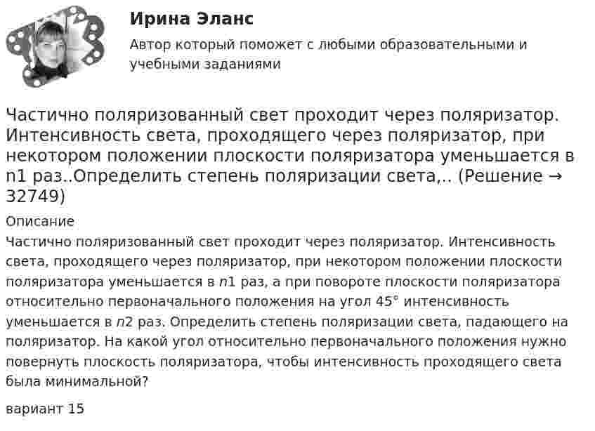      
          Описание
          	Частично поляризованный свет проходит через поляризатор. Интенсивность света, проходящего через поляризатор, при некотором положении плоскости поляризатора уменьшается в n1 раз, а при повороте плоскости поляризатора относительно первоначального положения на угол 45° интенсивность уменьшается в n2 раз. Определить степень поляризации света, падающего на поляризатор. На какой угол относительно первоначального положения нужно повернуть плоскость поляризатора, чтобы интенсивность проходящего света была минимальной?вариант 15   
            
            
            Частица совершает одновременно два гармонических колебания одинаковой частоты, происходящих по взаимно перпендикулярным и выражаемых уравнениями:  x = A1 sinwt  и  y = A2 sin(wt + j).Частично поляризованный свет проходит через поляризатор. Интенсивность света, проходящего через поляризатор, при некотором положении плоскости поляризатора уменьшается в n1 раз..Определить степень поляризации света,..Частное лицо или организация, не являющиеся в данный момент клиентом компании, но входящие в целевую группу этой компании, - это... Частный партнер вправе передавать в … объект соглашения и (или) свои права по соглашению, только для их использования в качестве способа обеспечения исполнения обязательств перед финансирующим лицом при наличии прямого соглашенияЧастный партнер приступил к исполнению обязанностей, предусмотренных договором о государственно-частном партнерстве по проекту строительства автодороги. Столкнувшись с техническими трудностями на одном из этапов реализации проекта, частный партнерЧасто болеющие дети или пациенты с рекуррентными респираторными инфекциями. Организация сестринской помощи в амбулаторно-поликлинических условиях [Ответы]Частота вращения n0 маховика, момент инерции которого J= 120 кг м2 , составляет 240 об/мин. После прекращения действия на него вращающего момента маховик под действием сил трения в подшипниках остановился за Частица совершает гармонические колебания амплитуды A и периода T. Найти время, за которое смещение частицы изменяется от 0 до A/4.Частица совершает гармонические колебания вдоль оси x около положения равновесия x = 0. Частота колебаний w = 4 рад/с. В некоторый момент координата частицы x0 = 25 см и скорость ux0 = 100 см/с. Найти координату x частицы через время t = 2,4 с.Частица совершает гармонические колебания вдоль оси ОХ около положения равновесия. Циклическая частота колебаний частицы w = 4 рад/с. В какой момент времени t после прохождения положения равновесияЧастица совершает гармонические колебания. Максимальная скорость частицы um = 0,40·10-2 м/с, максимальное ускорение am = 40·10-2 м/с2. Найти период колебаний.Частица совершает гармонические колебания. Максимальная скорость частицы – um, максимальное ускорение – am. Найти период колебаний.  um = 0,10·10-2 м/с, am = 25·10-2 м/с2.Частица совершает гармонические колебания. Наибольшее смещение частицы – A, наибольшая скорость – um. Найти период колебаний.  um = 12·10-2 м/с, A = 1,5·10-2 м.Частица совершает гармонические колебания по закон косинуса без начальной фазы. Амплитуда колебаний 8 см, за 1 мин совершается 30 колебаний. Определите скорость частицы в момент времени t = 1,5 с. Ответ укажите в см/с с точностью до десятых.  