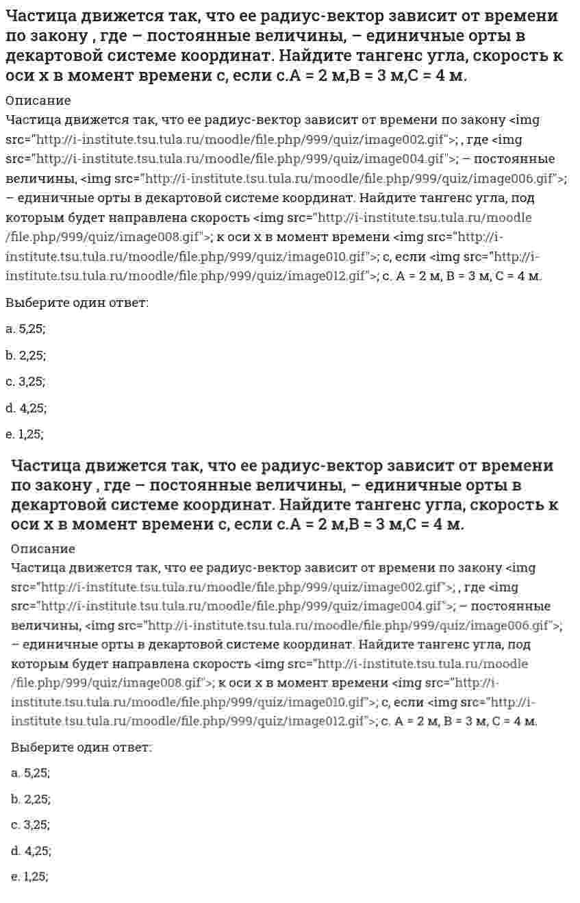     
          Описание
          Частица движется так, что ее скорость зависит от времени по закону <img src=http://i-institute.tsu.tula.ru/moodle/pluginfile.php/16496/question/questiontext/231129/1/475850/image101.gif>; , где <img src=http://i-institute.tsu.tula.ru/moodle/pluginfile.php/16496/question/questiontext/231129/1/475850/image018.gif>– постоянные величины, <img src=http://i-institute.tsu.tula.ru/moodle/pluginfile.php/16496/question/questiontext/231129/1/475850/image043.gif>– единичные орты в декартовой системе координат. Через сколько секунд ускорение частицы будет параллельно оси х, если <img src=http://i-institute.tsu.tula.ru/moodle/pluginfile.php/16496/question/questiontext/231129/1/475850/image012.gif>с, А = 2 м/c, В = 3 м/c.Выберите один ответ:a. 0,971 с;b. 0,871 с;c. 0,271 с;d. 0,471 с; e. 0,671 с;  
            
            
            Частица движется так, что ее скорость зависит от времени по закону , где – постоянные величины, – единичные орты в декартовой системе координат. Через сколько секунд ускорение частицы будет параллельно оси х, если с, А = 2 м/c, В = 3 м/c.Частица движется так, что ее скорость зависит от времени по закону , где – постоянные величины, – единичные орты в декартовой системе координат. Через сколько секунд ускорение частицы будет перпендикулярно оси х, если с, А = 3 м/c, В = 5 м/c.Частица из состояния покоя начала двигаться по дуге окружности радиуса м со скоростью, модуль которой зависит от времени по закону . Найти отношение нормального и тангенциального ускорения частицы через время с, если с. А = 4 м/с.Частица из состояния покоя начала двигаться по дуге окружности радиуса м с постоянным угловым ускорением . Найти тангенс угла между вектором полного ускорения и вектором скорости частицы через время с. 4 с–2.Частица из состояния покоя начала двигаться по дуге окружности радиуса м с угловым ускорением, которое зависит от времени по закону . Найти линейную скорость частицы через время с, если с. А = 2 с–2.Частица из состояния покоя начала двигаться по дуге окружности радиуса м с угловым ускорением, которое зависит от времени по закону . Найти нормальное ускорение частицы через время с, если с. А = 2 с–2.Частица из состояния покоя начала двигаться по дуге окружности радиуса м так, что угол поворота зависит от времени по закону . Найти линейную скорость частицы через время с, если с. А = 4 рад.Частица движется в плоскости под действием силы, которая зависит от времени по закону , где – постоянные величины, – единичные орты в декартовой системе координат. Найти модуль изменения импульса за интервал времени с, если с. А = 3 Н, В = 4 НЧастица движется в плоскости так, что ее импульс зависит от времени по закону p(t) = i⋅A(t/τ)⁶ + j⋅B(t/τ)⁴, где A, B – постоянные величины, i, j – единичные орты в декартовой системе координат. Найти тангенс угла между осью х и вектором силы, Частица движется в плоскости так, что ее импульс зависит от времени по закону , где – постоянные величины, – единичные орты в декартовой системе координат. Найти модуль силы, действующей на частицу в момент времени с, если с, А = 2 , В = 3 .Частица движется в плоскости так, что ее импульс зависит от времени по закону , где – постоянные величины, – единичные орты в декартовой системе координат. Найти тангенс угла между осью х и вектором силы, действующей на частицу в момент времениЧастица движется так, что ее радиус-вектор зависит от времени по закону , где – постоянные величины, – единичные орты в декартовой системе координат. Найдите тангенс угла, под которым будет направлена скорость к оси y в момент времени с, еслиЧастица движется так, что ее радиус-вектор зависит от времени по закону , где – постоянные величины, – единичные орты в декартовой системе координат. Найдите тангенс угла, под которым будет направлена скорость к оси х в момент времени с, еслиЧастица движется так, что ее радиус-вектор зависит от времени по закону , где – постоянные величины, – единичные орты в декартовой системе координат. Найдите тангенс угла, под которым будет направлена скорость к оси х в момент времени с, если с. А =