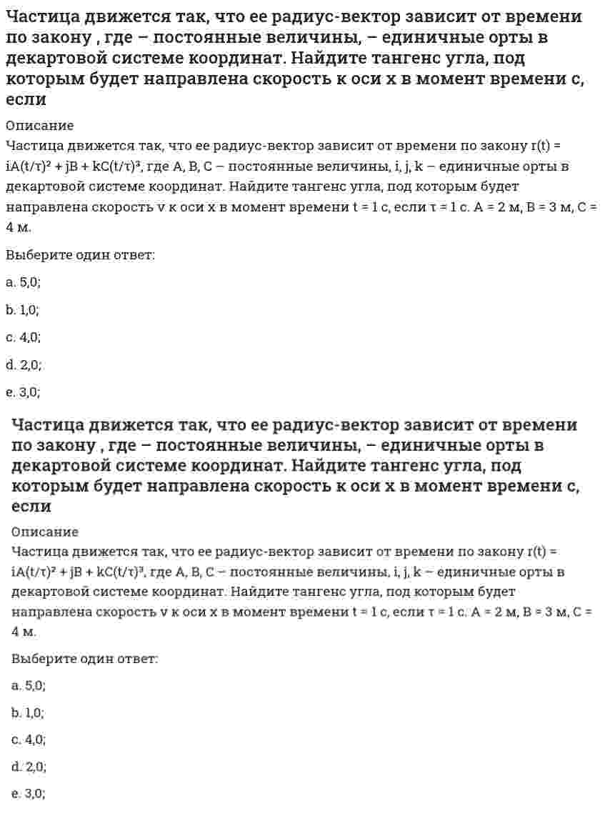     
          Описание
          Частица движется так, что ее радиус-вектор зависит от времени по закону r(t) = i ⋅ A(t/τ)² + j ⋅ B(t/τ)³ + k ⋅ C, где A, B, C — постоянные величины, i, j, k — единичные орты в декартовой системе координат. Найдите тангенс угла, под которым будет направлена скорость v к оси х в момент времени t = 1 с, если τ = 1 с. А = 2 м, В = 3 м, С = 4 м.Выберите один ответ:a. 1,25;b. 2,25;c. 3,25;d. 4,25;e. 5,25;  
            
            
            Частица движется так, что ее радиус-вектор зависит от времени по закону , где – постоянные величины, – единичные орты в декартовой системе координат. Найдите тангенс угла, под которым будет направлена скорость к оси х в момент времени с, если с. А =Частица движется так, что ее радиус-вектор зависит от времени по закону , где – постоянные величины, – единичные орты в декартовой системе координат. Найдите тангенс угла, скорость к оси х в момент времени с, если с.А = 2 м,В = 3 м,С = 4 м.Частица движется так, что ее скорость зависит от времени по закону , где – постоянные величины, – единичные орты в декартовой системе координат. Через сколько секунд ускорение частицы будет параллельно оси х, если с, А = 2 м/c, В = 3 м/c.Частица движется так, что ее скорость зависит от времени по закону , где – постоянные величины, – единичные орты в декартовой системе координат. Через сколько секунд ускорение частицы будет перпендикулярно оси х, если с, А = 3 м/c, В = 5 м/c.Частица из состояния покоя начала двигаться по дуге окружности радиуса м со скоростью, модуль которой зависит от времени по закону . Найти отношение нормального и тангенциального ускорения частицы через время с, если с. А = 4 м/с.Частица из состояния покоя начала двигаться по дуге окружности радиуса м с постоянным угловым ускорением . Найти тангенс угла между вектором полного ускорения и вектором скорости частицы через время с. 4 с–2.Частица из состояния покоя начала двигаться по дуге окружности радиуса м с угловым ускорением, которое зависит от времени по закону . Найти линейную скорость частицы через время с, если с. А = 2 с–2.Частица движется вдоль окружности с радиусом 1 м в соответствии с уравнением , где φ — угол в радианах, t — время в секундах. Величина тангенциального (касательного к траектории) ускорения частицы минимальна в момент времени (в секундах), равный:Частица движется в плоскости под действием силы, которая зависит от времени по закону , где – постоянные величины, – единичные орты в декартовой системе координат. Найти модуль изменения импульса за интервал времени с, если с. А = 2 Н, В = 3 Н.Частица движется в плоскости под действием силы, которая зависит от времени по закону , где – постоянные величины, – единичные орты в декартовой системе координат. Найти модуль изменения импульса за интервал времени с, если с. А = 3 Н, В = 4 НЧастица движется в плоскости так, что ее импульс зависит от времени по закону p(t) = i⋅A(t/τ)⁶ + j⋅B(t/τ)⁴, где A, B – постоянные величины, i, j – единичные орты в декартовой системе координат. Найти тангенс угла между осью х и вектором силы, Частица движется в плоскости так, что ее импульс зависит от времени по закону , где – постоянные величины, – единичные орты в декартовой системе координат. Найти модуль силы, действующей на частицу в момент времени с, если с, А = 2 , В = 3 .Частица движется в плоскости так, что ее импульс зависит от времени по закону , где – постоянные величины, – единичные орты в декартовой системе координат. Найти тангенс угла между осью х и вектором силы, действующей на частицу в момент времениЧастица движется так, что ее радиус-вектор зависит от времени по закону , где – постоянные величины, – единичные орты в декартовой системе координат. Найдите тангенс угла, под которым будет направлена скорость к оси y в момент времени с, если