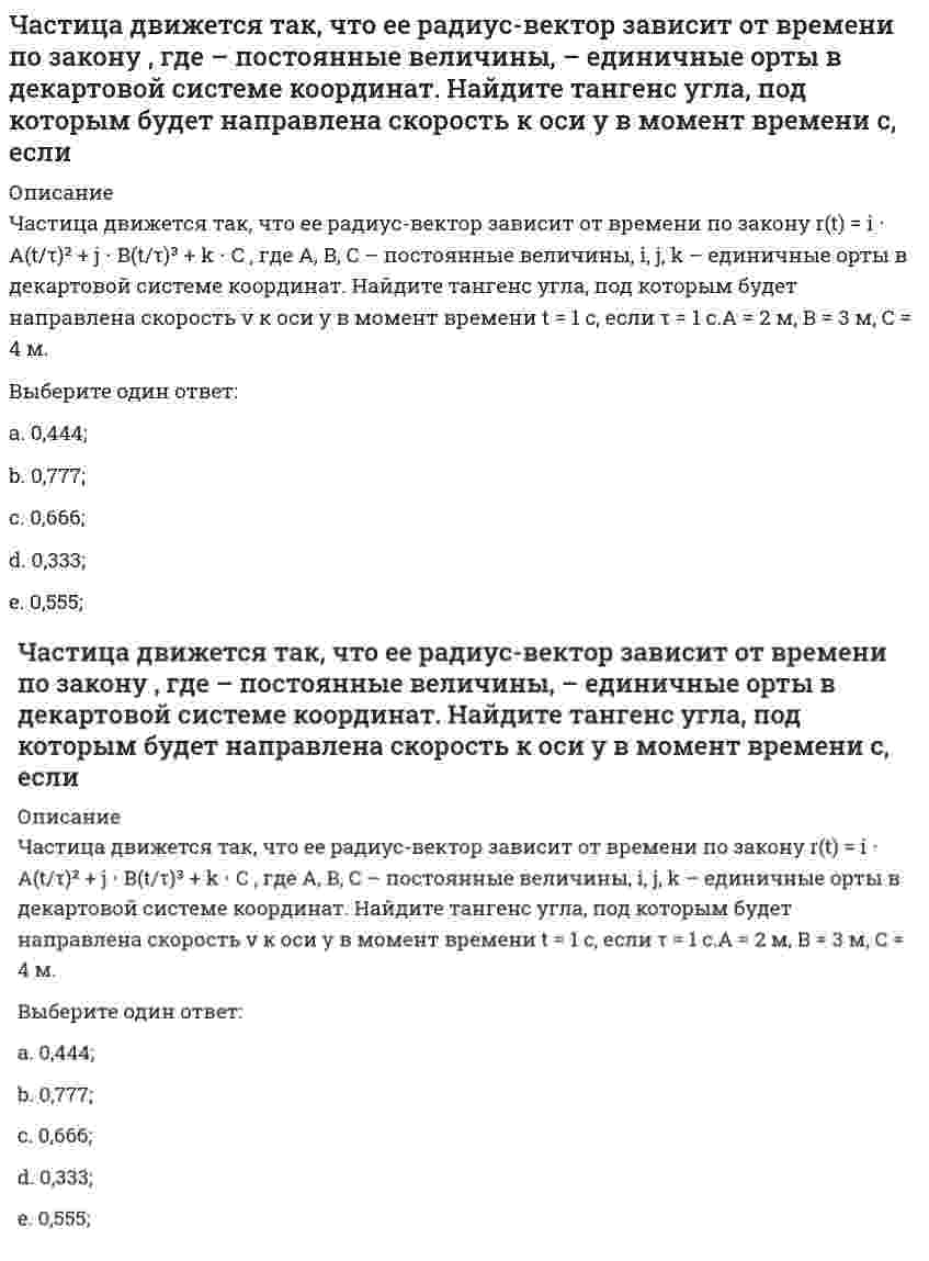     
          Описание
          Частица движется так, что ее радиус-вектор зависит от времени по закону r(t) = iA(t/τ)² + jB + kC(t/τ)³, где A, B, C – постоянные величины, i, j, k – единичные орты в декартовой системе координат. Найдите тангенс угла, под которым будет направлена скорость v к оси х в момент времени t = 1 с, если τ = 1 с. А = 2 м, В = 3 м, С = 4 м.Выберите один ответ:a. 5,0;b. 1,0;c. 4,0;d. 2,0;e. 3,0;   
            
            
            Частица движется так, что ее радиус-вектор зависит от времени по закону , где – постоянные величины, – единичные орты в декартовой системе координат. Найдите тангенс угла, под которым будет направлена скорость к оси х в момент времени с, еслиЧастица движется так, что ее радиус-вектор зависит от времени по закону , где – постоянные величины, – единичные орты в декартовой системе координат. Найдите тангенс угла, под которым будет направлена скорость к оси х в момент времени с, если с. А =Частица движется так, что ее радиус-вектор зависит от времени по закону , где – постоянные величины, – единичные орты в декартовой системе координат. Найдите тангенс угла, скорость к оси х в момент времени с, если с.А = 2 м,В = 3 м,С = 4 м.Частица движется так, что ее скорость зависит от времени по закону , где – постоянные величины, – единичные орты в декартовой системе координат. Через сколько секунд ускорение частицы будет параллельно оси х, если с, А = 2 м/c, В = 3 м/c.Частица движется так, что ее скорость зависит от времени по закону , где – постоянные величины, – единичные орты в декартовой системе координат. Через сколько секунд ускорение частицы будет перпендикулярно оси х, если с, А = 3 м/c, В = 5 м/c.Частица из состояния покоя начала двигаться по дуге окружности радиуса м со скоростью, модуль которой зависит от времени по закону . Найти отношение нормального и тангенциального ускорения частицы через время с, если с. А = 4 м/с.Частица из состояния покоя начала двигаться по дуге окружности радиуса м с постоянным угловым ускорением . Найти тангенс угла между вектором полного ускорения и вектором скорости частицы через время с. 4 с–2.Часовая тарифная ставка сотрудника предприятия составляет 35 рублей. Согласно графику сменности он отработал 24 часа. За это время он изготовил 12 деталей. Какие учетные измерители использованы в описанной ситуации..Частица движется вдоль окружности с радиусом 1 м в соответствии с уравнением , где φ — угол в радианах, t — время в секундах. Величина тангенциального (касательного к траектории) ускорения частицы минимальна в момент времени (в секундах), равный:Частица движется в плоскости под действием силы, которая зависит от времени по закону , где – постоянные величины, – единичные орты в декартовой системе координат. Найти модуль изменения импульса за интервал времени с, если с. А = 2 Н, В = 3 Н.Частица движется в плоскости под действием силы, которая зависит от времени по закону , где – постоянные величины, – единичные орты в декартовой системе координат. Найти модуль изменения импульса за интервал времени с, если с. А = 3 Н, В = 4 НЧастица движется в плоскости так, что ее импульс зависит от времени по закону p(t) = i⋅A(t/τ)⁶ + j⋅B(t/τ)⁴, где A, B – постоянные величины, i, j – единичные орты в декартовой системе координат. Найти тангенс угла между осью х и вектором силы, Частица движется в плоскости так, что ее импульс зависит от времени по закону , где – постоянные величины, – единичные орты в декартовой системе координат. Найти модуль силы, действующей на частицу в момент времени с, если с, А = 2 , В = 3 .Частица движется в плоскости так, что ее импульс зависит от времени по закону , где – постоянные величины, – единичные орты в декартовой системе координат. Найти тангенс угла между осью х и вектором силы, действующей на частицу в момент времени