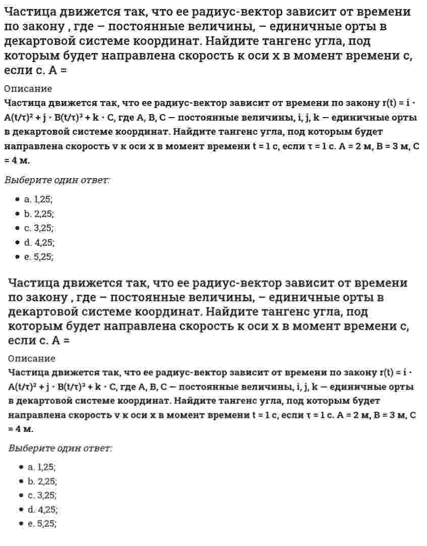      
          Описание
          Частица движется так, что ее радиус-вектор зависит от времени по закону <img src=http://i-institute.tsu.tula.ru/moodle/file.php/999/quiz/image002.gif>; , где <img src=http://i-institute.tsu.tula.ru/moodle/file.php/999/quiz/image004.gif>; – постоянные величины, <img src=http://i-institute.tsu.tula.ru/moodle/file.php/999/quiz/image006.gif>; – единичные орты в декартовой системе координат. Найдите тангенс угла, под которым будет направлена скорость <img src=http://i-institute.tsu.tula.ru/moodle/file.php/999/quiz/image008.gif>; к оси х в момент времени <img src=http://i-institute.tsu.tula.ru/moodle/file.php/999/quiz/image010.gif>; с, если <img src=http://i-institute.tsu.tula.ru/moodle/file.php/999/quiz/image012.gif>; с. А = 2 м, В = 3 м, С = 4 м.Выберите один ответ:a. 5,25;b. 2,25; c. 3,25;d. 4,25;e. 1,25;  
            
            
            Частица движется так, что ее радиус-вектор зависит от времени по закону , где – постоянные величины, – единичные орты в декартовой системе координат. Найдите тангенс угла, скорость к оси х в момент времени с, если с.А = 2 м,В = 3 м,С = 4 м.Частица движется так, что ее скорость зависит от времени по закону , где – постоянные величины, – единичные орты в декартовой системе координат. Через сколько секунд ускорение частицы будет параллельно оси х, если с, А = 2 м/c, В = 3 м/c.Частица движется так, что ее скорость зависит от времени по закону , где – постоянные величины, – единичные орты в декартовой системе координат. Через сколько секунд ускорение частицы будет перпендикулярно оси х, если с, А = 3 м/c, В = 5 м/c.Частица из состояния покоя начала двигаться по дуге окружности радиуса м со скоростью, модуль которой зависит от времени по закону . Найти отношение нормального и тангенциального ускорения частицы через время с, если с. А = 4 м/с.Частица из состояния покоя начала двигаться по дуге окружности радиуса м с постоянным угловым ускорением . Найти тангенс угла между вектором полного ускорения и вектором скорости частицы через время с. 4 с–2.Частица из состояния покоя начала двигаться по дуге окружности радиуса м с угловым ускорением, которое зависит от времени по закону . Найти линейную скорость частицы через время с, если с. А = 2 с–2.Частица из состояния покоя начала двигаться по дуге окружности радиуса м с угловым ускорением, которое зависит от времени по закону . Найти нормальное ускорение частицы через время с, если с. А = 2 с–2.Частица движется в плоскости под действием силы, которая зависит от времени по закону , где – постоянные величины, – единичные орты в декартовой системе координат. Найти модуль изменения импульса за интервал времени с, если с. А = 2 Н, В = 3 Н.Частица движется в плоскости под действием силы, которая зависит от времени по закону , где – постоянные величины, – единичные орты в декартовой системе координат. Найти модуль изменения импульса за интервал времени с, если с. А = 3 Н, В = 4 НЧастица движется в плоскости так, что ее импульс зависит от времени по закону p(t) = i⋅A(t/τ)⁶ + j⋅B(t/τ)⁴, где A, B – постоянные величины, i, j – единичные орты в декартовой системе координат. Найти тангенс угла между осью х и вектором силы, Частица движется в плоскости так, что ее импульс зависит от времени по закону , где – постоянные величины, – единичные орты в декартовой системе координат. Найти модуль силы, действующей на частицу в момент времени с, если с, А = 2 , В = 3 .Частица движется в плоскости так, что ее импульс зависит от времени по закону , где – постоянные величины, – единичные орты в декартовой системе координат. Найти тангенс угла между осью х и вектором силы, действующей на частицу в момент времениЧастица движется так, что ее радиус-вектор зависит от времени по закону , где – постоянные величины, – единичные орты в декартовой системе координат. Найдите тангенс угла, под которым будет направлена скорость к оси y в момент времени с, еслиЧастица движется так, что ее радиус-вектор зависит от времени по закону , где – постоянные величины, – единичные орты в декартовой системе координат. Найдите тангенс угла, под которым будет направлена скорость к оси х в момент времени с, если