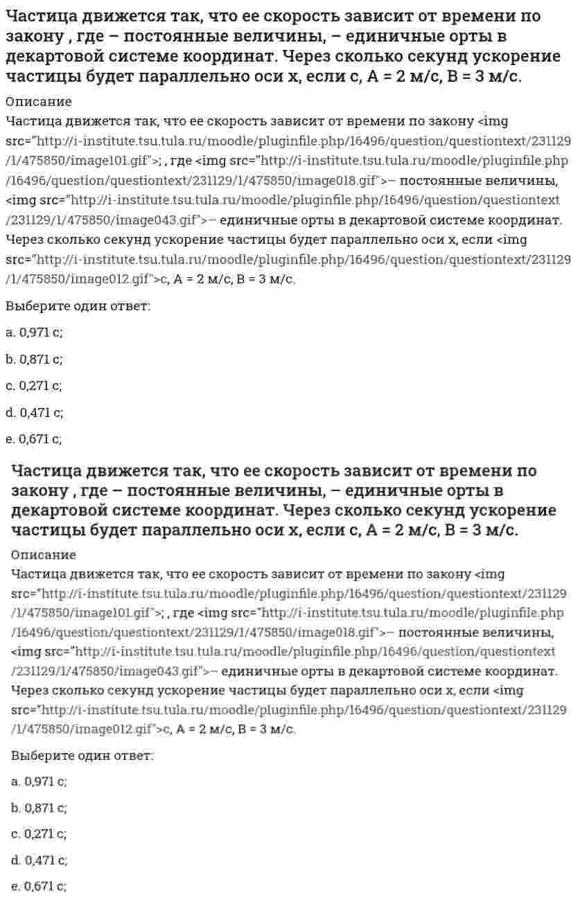     
          Описание
          Частица движется так, что ее скорость зависит от времени по закону <img src=http://i-institute.tsu.tula.ru/moodle/pluginfile.php/16496/question/questiontext/240610/1/475849/image073.gif>; , где <img src=http://i-institute.tsu.tula.ru/moodle/pluginfile.php/16496/question/questiontext/240610/1/475849/image018.gif>– постоянные величины, <img src=http://i-institute.tsu.tula.ru/moodle/pluginfile.php/16496/question/questiontext/240610/1/475849/image043.gif>– единичные орты в декартовой системе координат. Через сколько секунд ускорение частицы будет перпендикулярно оси х, если <img src=http://i-institute.tsu.tula.ru/moodle/pluginfile.php/16496/question/questiontext/240610/1/475849/image012.gif>с, А = 3 м/c, В = 5 м/c.Выберите один ответ:a. 0,8 c;b. 1,2 c;c. 1,0 c;d. 0,6 c; e. 1,4 c;  
            
            
            Частица движется так, что ее скорость зависит от времени по закону , где – постоянные величины, – единичные орты в декартовой системе координат. Через сколько секунд ускорение частицы будет перпендикулярно оси х, если с, А = 3 м/c, В = 5 м/c.Частица из состояния покоя начала двигаться по дуге окружности радиуса м со скоростью, модуль которой зависит от времени по закону . Найти отношение нормального и тангенциального ускорения частицы через время с, если с. А = 4 м/с.Частица из состояния покоя начала двигаться по дуге окружности радиуса м с постоянным угловым ускорением . Найти тангенс угла между вектором полного ускорения и вектором скорости частицы через время с. 4 с–2.Частица из состояния покоя начала двигаться по дуге окружности радиуса м с угловым ускорением, которое зависит от времени по закону . Найти линейную скорость частицы через время с, если с. А = 2 с–2.Частица из состояния покоя начала двигаться по дуге окружности радиуса м с угловым ускорением, которое зависит от времени по закону . Найти нормальное ускорение частицы через время с, если с. А = 2 с–2.Частица из состояния покоя начала двигаться по дуге окружности радиуса м так, что угол поворота зависит от времени по закону . Найти линейную скорость частицы через время с, если с. А = 4 рад.Частица массы m движется в плоскости так, что ее импульс зависит от времени по закону , где – постоянные величины, – единичные орты в декартовой системе координат. Найти ускорение частицы в момент времени с, если с. А = 3 , В = 4 , m = 5 кг.Частица движется в плоскости так, что ее импульс зависит от времени по закону p(t) = i⋅A(t/τ)⁶ + j⋅B(t/τ)⁴, где A, B – постоянные величины, i, j – единичные орты в декартовой системе координат. Найти тангенс угла между осью х и вектором силы, Частица движется в плоскости так, что ее импульс зависит от времени по закону , где – постоянные величины, – единичные орты в декартовой системе координат. Найти модуль силы, действующей на частицу в момент времени с, если с, А = 2 , В = 3 .Частица движется в плоскости так, что ее импульс зависит от времени по закону , где – постоянные величины, – единичные орты в декартовой системе координат. Найти тангенс угла между осью х и вектором силы, действующей на частицу в момент времениЧастица движется так, что ее радиус-вектор зависит от времени по закону , где – постоянные величины, – единичные орты в декартовой системе координат. Найдите тангенс угла, под которым будет направлена скорость к оси y в момент времени с, еслиЧастица движется так, что ее радиус-вектор зависит от времени по закону , где – постоянные величины, – единичные орты в декартовой системе координат. Найдите тангенс угла, под которым будет направлена скорость к оси х в момент времени с, еслиЧастица движется так, что ее радиус-вектор зависит от времени по закону , где – постоянные величины, – единичные орты в декартовой системе координат. Найдите тангенс угла, под которым будет направлена скорость к оси х в момент времени с, если с. А =Частица движется так, что ее радиус-вектор зависит от времени по закону , где – постоянные величины, – единичные орты в декартовой системе координат. Найдите тангенс угла, скорость к оси х в момент времени с, если с.А = 2 м,В = 3 м,С = 4 м.
