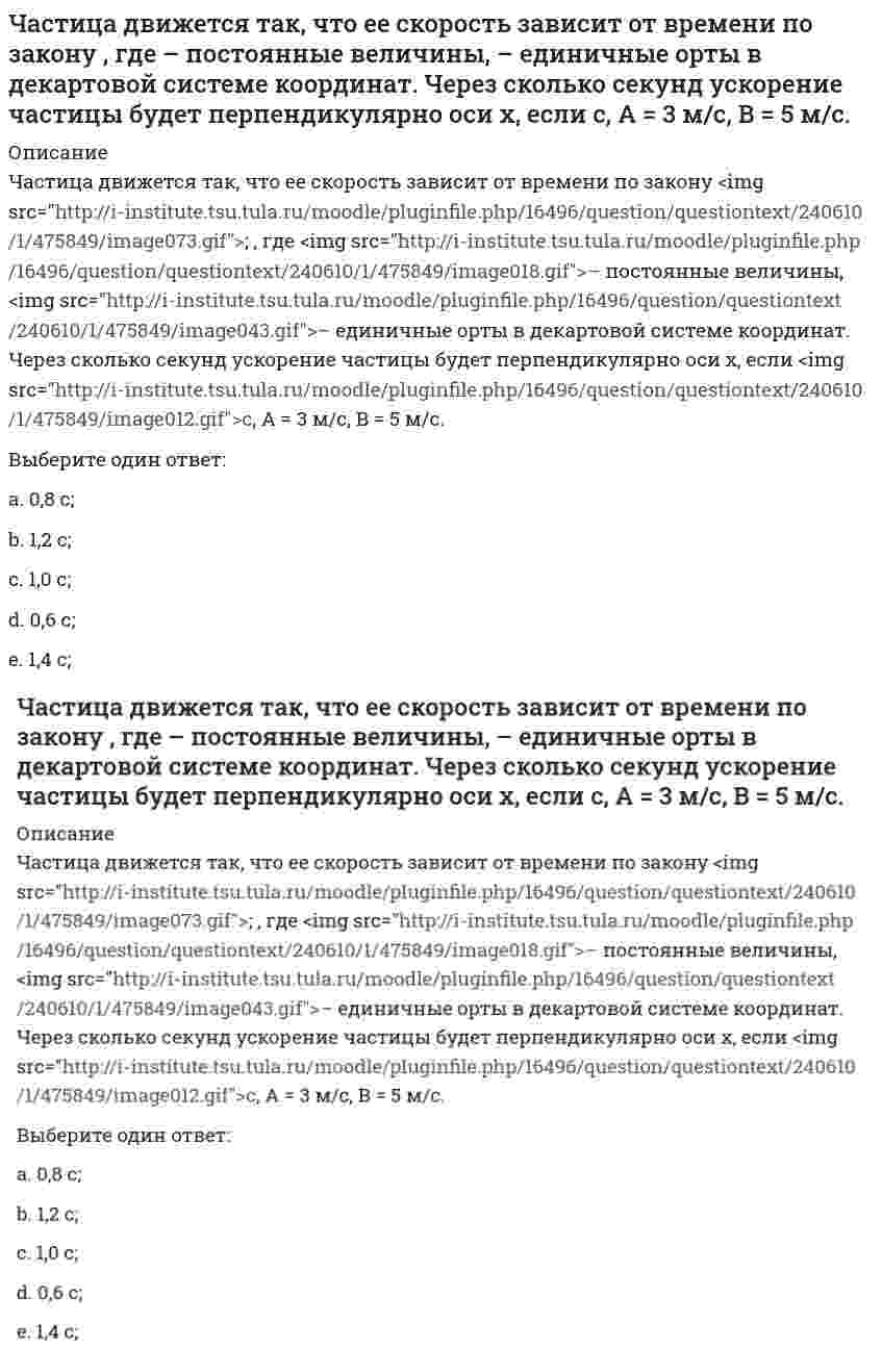     
          Описание
          Частица из состояния покоя начала двигаться по дуге окружности радиуса <img src=http://i-institute.tsu.tula.ru/moodle/pluginfile.php/16496/question/questiontext/240610/3/475859/image023.gif>м со скоростью, модуль которой зависит от времени по закону <img src=http://i-institute.tsu.tula.ru/moodle/pluginfile.php/16496/question/questiontext/240610/3/475859/image078.gif>; . Найти отношение нормального и тангенциального ускорения частицы через время <img src=http://i-institute.tsu.tula.ru/moodle/pluginfile.php/16496/question/questiontext/240610/3/475859/image010.gif>с, если <img src=http://i-institute.tsu.tula.ru/moodle/pluginfile.php/16496/question/questiontext/240610/3/475859/image012.gif>с. А = 4 м/с.Выберите один ответ:a. 3;b. 5;c. 6;d. 2;e. 4;   
            
            
            Частица из состояния покоя начала двигаться по дуге окружности радиуса м со скоростью, модуль которой зависит от времени по закону . Найти отношение нормального и тангенциального ускорения частицы через время с, если с. А = 4 м/с.Частица из состояния покоя начала двигаться по дуге окружности радиуса м с постоянным угловым ускорением . Найти тангенс угла между вектором полного ускорения и вектором скорости частицы через время с. 4 с–2.Частица из состояния покоя начала двигаться по дуге окружности радиуса м с угловым ускорением, которое зависит от времени по закону . Найти линейную скорость частицы через время с, если с. А = 2 с–2.Частица из состояния покоя начала двигаться по дуге окружности радиуса м с угловым ускорением, которое зависит от времени по закону . Найти нормальное ускорение частицы через время с, если с. А = 2 с–2.Частица из состояния покоя начала двигаться по дуге окружности радиуса м так, что угол поворота зависит от времени по закону . Найти линейную скорость частицы через время с, если с. А = 4 рад.Частица массы m движется в плоскости так, что ее импульс зависит от времени по закону , где – постоянные величины, – единичные орты в декартовой системе координат. Найти ускорение частицы в момент времени с, если с. А = 3 , В = 4 , m = 5 кг.Частица начала свое движение из начала координат с начальной скоростью v₀ = -j ⋅ A и с ускорением, которое зависит от времени по закону a(t) = j ⋅ B ⋅ (t / τ)⁵, где Am B – постоянная величина, k, j – единичные орты в декартовой системе координат. Частица движется в плоскости так, что ее импульс зависит от времени по закону , где – постоянные величины, – единичные орты в декартовой системе координат. Найти модуль силы, действующей на частицу в момент времени с, если с, А = 2 , В = 3 .Частица движется в плоскости так, что ее импульс зависит от времени по закону , где – постоянные величины, – единичные орты в декартовой системе координат. Найти тангенс угла между осью х и вектором силы, действующей на частицу в момент времениЧастица движется так, что ее радиус-вектор зависит от времени по закону , где – постоянные величины, – единичные орты в декартовой системе координат. Найдите тангенс угла, под которым будет направлена скорость к оси y в момент времени с, еслиЧастица движется так, что ее радиус-вектор зависит от времени по закону , где – постоянные величины, – единичные орты в декартовой системе координат. Найдите тангенс угла, под которым будет направлена скорость к оси х в момент времени с, еслиЧастица движется так, что ее радиус-вектор зависит от времени по закону , где – постоянные величины, – единичные орты в декартовой системе координат. Найдите тангенс угла, под которым будет направлена скорость к оси х в момент времени с, если с. А =Частица движется так, что ее радиус-вектор зависит от времени по закону , где – постоянные величины, – единичные орты в декартовой системе координат. Найдите тангенс угла, скорость к оси х в момент времени с, если с.А = 2 м,В = 3 м,С = 4 м.Частица движется так, что ее скорость зависит от времени по закону , где – постоянные величины, – единичные орты в декартовой системе координат. Через сколько секунд ускорение частицы будет параллельно оси х, если с, А = 2 м/c, В = 3 м/c.