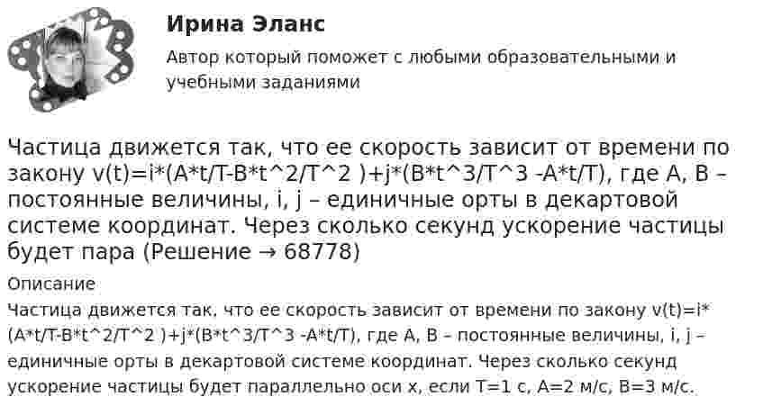      
            Описание
            Частица движется так, что ее скорость зависит от времени по закону v(t)=i*(A*t/T-B*t^2/T^2 )+j*(B*t^3/T^3 -A*t/T), где A, B – постоянные величины, i, j – единичные орты в декартовой системе координат. Через сколько секунд ускорение частицы будет параллельно оси x, если T=1 с, A=2 м/с, B=3 м/с.   
            
            
            Частица движется так, что её радиус-вектор зависит от времени по закону  где A, B, w – постоянные величины; i, j, k – единичные орты в декартовой системе координат. Частица движется так, что ее скорость зависит от времени по закону v(t)=i*(A*t/T-B*t^2/T^2 )+j*(B*t^3/T^3 -A*t/T), где A, B – постоянные величины, i, j – единичные орты в декартовой системе координат. Через сколько секунд ускорение частицы будет параЧастица движется так, что её скорость зависит от времени по закону    ,  где A, B – постоянные величины; i, j – единичные орты в декартовой системе координат. Частица движется так, что её скорость зависит от времени по закону  где A, B – постоянные величины; i, j – единичные орты в декартовой системе координат. Чему станет равна величина полного ускорения частицы в момент времени t = 1 с, если t = 1 с?Частица движется так, что её скорость зависит от времени по закону    ,  где A, B – постоянные величины; i, j – единичные орты в декартовой системе координат. Через сколько секунд ускорение частицы будет параллельно оси xЧастица движется так, что её скорость зависит от времени по закону    ,  где A, B – постоянные величины; i, j – единичные орты в декартовой системе координат. Через сколько секунд ускорение частицы будет перпендикулярно оси xЧастица движется так, что её скорость зависит от времени по закону    ,  где A, B – постоянные величины; i, j – единичные орты в декартовой системе координат. Через сколько секунд ускорение частицы будет перпендикулярно оси x,Частица движется так, что её радиус-вектор зависит от времени по закону    ,  где A, B, C – постоянные величины; i, j, k – единичные орты в декартовой системе координат. Найдите тангенс угла, под которым будет направлена скорость u к оси xЧастица движется так, что её радиус-вектор зависит от времени по закону    ,  где A, B, w – постоянные величины; i, j, k – единичные орты в декартовой системе координат.Частица движется так, что её радиус-вектор зависит от времени по закону  ,  где A, B, w – постоянные величины; i, j, k – единичные орты в декартовой системе координат. Частица движется так, что её радиус-вектор зависит от времени по закону  ,  где A, B, w – постоянные величины; i, j, k – единичные орты в декартовой системе координат. Частица движется так, что её радиус-вектор зависит от времени по закону  ,  где A, B, w – постоянные величины; i, j, k – единичные орты в декартовой системе координат. Частица движется так, что её радиус-вектор зависит от времени по закону  ,  где A, B, w – постоянные величины; i, j, k – единичные орты в декартовой системе координат. Частица движется так, что её радиус-вектор зависит от времени по закону  где A, B, w – постоянные величины; i, j, k – единичные орты в декартовой системе координат.