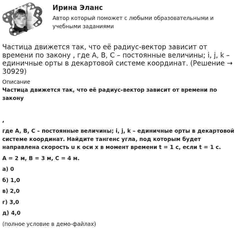     
          Описание
          Частица движется так, что её радиус-вектор зависит от времени по закону,где A, B, C – постоянные величины; i, j, k – единичные орты в декартовой системе координат. Найдите тангенс угла, под которым будет направлена скорость u к оси x в момент времени t = 1 с, если t = 1 с.A = 2 м, B = 3 м, C = 4 м.        а) 0 б) 1,0 в) 2,0 г) 3,0 д) 4,0 (полное условие в демо-файлах)  
            
            
            Частица движется так, что её радиус-вектор зависит от времени по закону    ,  где A, B, C – постоянные величины; i, j, k – единичные орты в декартовой системе координат.Частица движется так, что её радиус-вектор зависит от времени по закону    ,  где A, B, C – постоянные величины; i, j, k – единичные орты в декартовой системе координат. Частица движется так, что её радиус-вектор зависит от времени по закону    ,  где A, B, C – постоянные величины; i, j, k – единичные орты в декартовой системе координат. Найдите тангенс угла, Частица движется так, что её радиус-вектор зависит от времени по закону    ,  где A, B, C – постоянные величины; i, j, k – единичные орты в декартовой системе координат. Найдите тангенс угла, под которым будет направлена скорость u Частица движется так, что её радиус-вектор зависит от времени по закону    ,  где A, B, C – постоянные величины; i, j, k – единичные орты в декартовой системе координат. Найдите тангенс угла, под которым будет направлена скорость u Частица движется так, что её радиус-вектор зависит от времени по закону    ,  где A, B, C – постоянные величины; i, j, k – единичные орты в декартовой системе координат. Найдите тангенс угла, под которым будет направлена скорость u к оси xЧастица движется так, что её радиус-вектор зависит от времени по закону    ,  где A, B, w – постоянные величины; i, j, k – единичные орты в декартовой системе координат.Частица в бесконечно глубоком, одномерном, прямоугольном потенциальном ящике находится в основном состоянии. Какова вероятность w обнаружения частицы в крайней четверти ящика? Частица в бесконечно глубоком, одномерном, прямоугольном потенциальном ящике шириной l находится в возбужденном состоянии (n = 3). Определить, в каких точках интервала 0 < х < l плотность вероятности нахождения частицы имеет максимальноеЧастица в потенциальном ящике находится в основном состоянии. Какова вероятность W обнаружить частицу в средней трети ящика?Частица в потенциальном ящике шириной находится в возбужденном состоянии (n=2). Определить, в каких точках интервала (0Частица движется по окружности радиусом 0,5 м. Закон её движения выражается уравнением S = A + Bt3, где A = 4 м, B = 0,5 м/с3. Определить момент времени, когда нормальное ускорение точки равно 5 м/с2. Найти скорость, тангенциальное Частица движется со скоростью  u = at (2i + 3j + 4k),  где a = 1 м/с2. Найти:Частица движется со скоростью v = с/3, где с - скорость света в вакууме. Какую долю энергии покоя составляет кинетическая энергия частицы?
