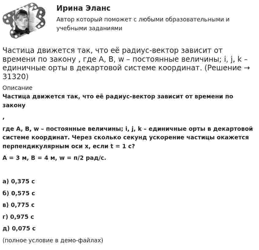     
          Описание
          Частица движется так, что её радиус-вектор зависит от времени по закону,где A, B, w – постоянные величины; i, j, k – единичные орты в декартовой системе координат. Через сколько секунд ускорение частицы окажется перпендикулярным оси x, если t = 1 с?A = 3 м,  B = 4 м, w = п/2 рад/с.   а) 0,375 с б) 0,575 с в) 0,775 с г) 0,975 с д) 0,075 с(полное условие в демо-файлах)   
            
            
            Частица движется так, что её радиус-вектор зависит от времени по закону    ,  где A, B, w – постоянные величины; i, j, k – единичные орты в декартовой системе координат.Частица движется так, что её радиус-вектор зависит от времени по закону  ,  где A, B, w – постоянные величины; i, j, k – единичные орты в декартовой системе координат. Частица движется так, что её радиус-вектор зависит от времени по закону  ,  где A, B, w – постоянные величины; i, j, k – единичные орты в декартовой системе координат. Частица движется так, что её радиус-вектор зависит от времени по закону  ,  где A, B, w – постоянные величины; i, j, k – единичные орты в декартовой системе координат. Частица движется так, что её радиус-вектор зависит от времени по закону  ,  где A, B, w – постоянные величины; i, j, k – единичные орты в декартовой системе координат. Частица движется так, что её радиус-вектор зависит от времени по закону  где A, B, w – постоянные величины; i, j, k – единичные орты в декартовой системе координат.Частица движется так, что её радиус-вектор зависит от времени по закону  где A, B, w – постоянные величины; i, j, k – единичные орты в декартовой системе координат. Частица движется со скоростью v = с/3, где с - скорость света в вакууме. Какую долю энергии покоя составляет кинетическая энергия частицы?Частица движется так, что ее радиус-вектор зависит от времени по закону r(t)=i*A(t/T)^3+j*B+k*C(t/T)^4, где A, B, C – постоянные величины, i, j, k – единичные орты в декартовой системе координат. Найдите тангенс угла, под которым будет направлена скоЧастица движется так, что её радиус-вектор зависит от времени по закону    ,  где A, B, C – постоянные величины; i, j, k – единичные орты в декартовой системе координат.Частица движется так, что её радиус-вектор зависит от времени по закону    ,  где A, B, C – постоянные величины; i, j, k – единичные орты в декартовой системе координат. Частица движется так, что её радиус-вектор зависит от времени по закону    ,  где A, B, C – постоянные величины; i, j, k – единичные орты в декартовой системе координат. Найдите тангенс угла, Частица движется так, что её радиус-вектор зависит от времени по закону    ,  где A, B, C – постоянные величины; i, j, k – единичные орты в декартовой системе координат. Найдите тангенс угла, под которым будет направлена скорость u Частица движется так, что её радиус-вектор зависит от времени по закону    ,  где A, B, C – постоянные величины; i, j, k – единичные орты в декартовой системе координат. Найдите тангенс угла, под которым будет направлена скорость u 