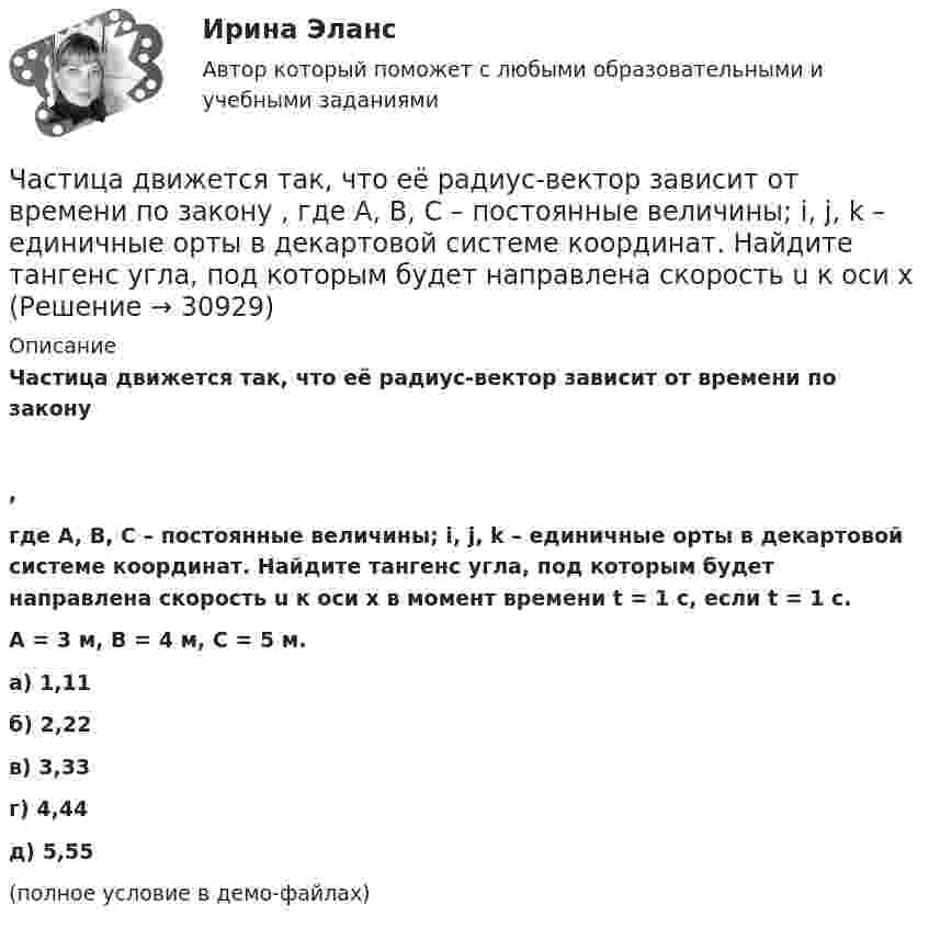     
          Описание
          Частица движется так, что её радиус-вектор зависит от времени по закону,где A, B, C – постоянные величины; i, j, k – единичные орты в декартовой системе координат. Найдите тангенс угла, под которым будет направлена скорость u к оси x в момент времени t = 1 с, если t = 1 с.A = 3 м, B = 4 м, C = 5 м.        а) 1,11 б) 2,22 в) 3,33 г) 4,44 д) 5,55(полное условие в демо-файлах)   
            
            
            Частица движется так, что её радиус-вектор зависит от времени по закону    ,  где A, B, C – постоянные величины; i, j, k – единичные орты в декартовой системе координат. Найдите тангенс угла, под которым будет направлена скорость u Частица движется так, что её радиус-вектор зависит от времени по закону    ,  где A, B, C – постоянные величины; i, j, k – единичные орты в декартовой системе координат. Найдите тангенс угла, под которым будет направлена скорость u к оси xЧастица движется так, что её радиус-вектор зависит от времени по закону    ,  где A, B, w – постоянные величины; i, j, k – единичные орты в декартовой системе координат.Частица движется так, что её радиус-вектор зависит от времени по закону  ,  где A, B, w – постоянные величины; i, j, k – единичные орты в декартовой системе координат. Частица движется так, что её радиус-вектор зависит от времени по закону  ,  где A, B, w – постоянные величины; i, j, k – единичные орты в декартовой системе координат. Частица движется так, что её радиус-вектор зависит от времени по закону  ,  где A, B, w – постоянные величины; i, j, k – единичные орты в декартовой системе координат. Частица движется так, что её радиус-вектор зависит от времени по закону  ,  где A, B, w – постоянные величины; i, j, k – единичные орты в декартовой системе координат. Частица движется по окружности радиусом 0,5 м. Закон её движения выражается уравнением S = A + Bt3, где A = 4 м, B = 0,5 м/с3. Определить момент времени, когда нормальное ускорение точки равно 5 м/с2. Найти скорость, тангенциальное Частица движется со скоростью  u = at (2i + 3j + 4k),  где a = 1 м/с2. Найти:Частица движется со скоростью v = с/3, где с - скорость света в вакууме. Какую долю энергии покоя составляет кинетическая энергия частицы?Частица движется так, что ее радиус-вектор зависит от времени по закону r(t)=i*A(t/T)^3+j*B+k*C(t/T)^4, где A, B, C – постоянные величины, i, j, k – единичные орты в декартовой системе координат. Найдите тангенс угла, под которым будет направлена скоЧастица движется так, что её радиус-вектор зависит от времени по закону    ,  где A, B, C – постоянные величины; i, j, k – единичные орты в декартовой системе координат.Частица движется так, что её радиус-вектор зависит от времени по закону    ,  где A, B, C – постоянные величины; i, j, k – единичные орты в декартовой системе координат. Частица движется так, что её радиус-вектор зависит от времени по закону    ,  где A, B, C – постоянные величины; i, j, k – единичные орты в декартовой системе координат. Найдите тангенс угла, 