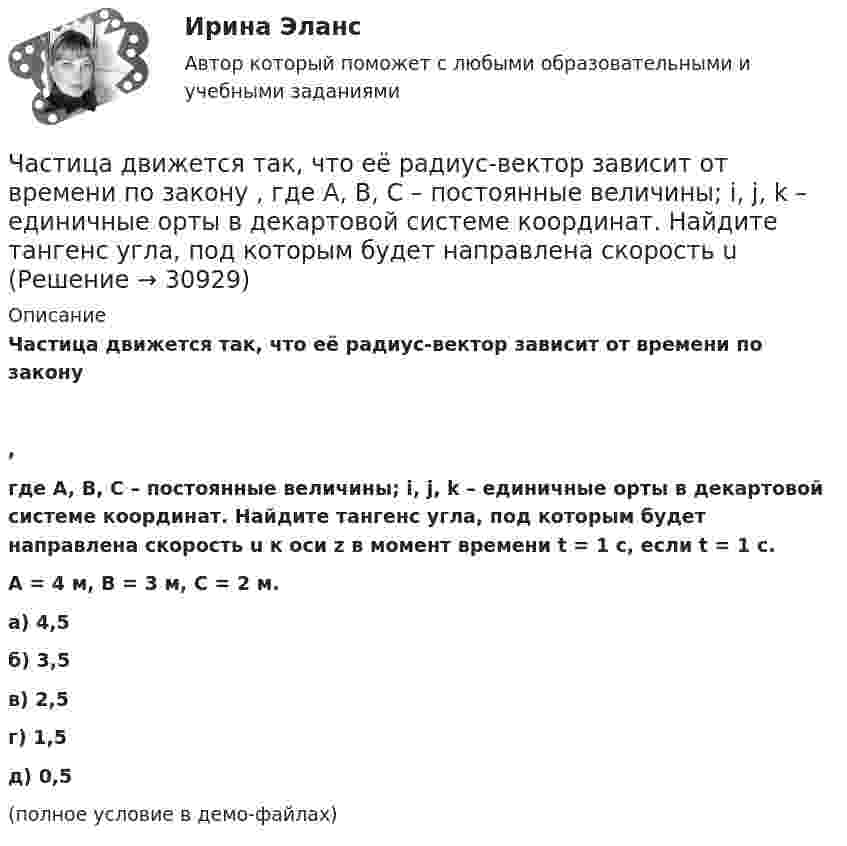     
          Описание
          Частица движется так, что её радиус-вектор зависит от времени по закону,где A, B, C – постоянные величины; i, j, k – единичные орты в декартовой системе координат. Найдите тангенс угла, под которым будет направлена скорость u к оси z в момент времени t = 1 с, если t = 1 с.A = 4 м, B = 3 м, C = 2 м.        а) 4,5 б) 3,5 в) 2,5 г) 1,5 д) 0,5 (полное условие в демо-файлах)  
            
            
            Частица движется так, что её радиус-вектор зависит от времени по закону    ,  где A, B, C – постоянные величины; i, j, k – единичные орты в декартовой системе координат. Найдите тангенс угла, Частица движется так, что её радиус-вектор зависит от времени по закону    ,  где A, B, C – постоянные величины; i, j, k – единичные орты в декартовой системе координат. Найдите тангенс угла, под которым будет направлена скорость u Частица движется так, что её радиус-вектор зависит от времени по закону    ,  где A, B, C – постоянные величины; i, j, k – единичные орты в декартовой системе координат. Найдите тангенс угла, под которым будет направлена скорость u Частица движется так, что её радиус-вектор зависит от времени по закону    ,  где A, B, C – постоянные величины; i, j, k – единичные орты в декартовой системе координат. Найдите тангенс угла, под которым будет направлена скорость u к оси xЧастица движется так, что её радиус-вектор зависит от времени по закону    ,  где A, B, w – постоянные величины; i, j, k – единичные орты в декартовой системе координат.Частица движется так, что её радиус-вектор зависит от времени по закону  ,  где A, B, w – постоянные величины; i, j, k – единичные орты в декартовой системе координат. Частица движется так, что её радиус-вектор зависит от времени по закону  ,  где A, B, w – постоянные величины; i, j, k – единичные орты в декартовой системе координат. Частица в потенциальном ящике находится в основном состоянии. Какова вероятность W обнаружить частицу в средней трети ящика?Частица в потенциальном ящике шириной находится в возбужденном состоянии (n=2). Определить, в каких точках интервала (0Частица движется по окружности радиусом 0,5 м. Закон её движения выражается уравнением S = A + Bt3, где A = 4 м, B = 0,5 м/с3. Определить момент времени, когда нормальное ускорение точки равно 5 м/с2. Найти скорость, тангенциальное Частица движется со скоростью  u = at (2i + 3j + 4k),  где a = 1 м/с2. Найти:Частица движется со скоростью v = с/3, где с - скорость света в вакууме. Какую долю энергии покоя составляет кинетическая энергия частицы?Частица движется так, что ее радиус-вектор зависит от времени по закону r(t)=i*A(t/T)^3+j*B+k*C(t/T)^4, где A, B, C – постоянные величины, i, j, k – единичные орты в декартовой системе координат. Найдите тангенс угла, под которым будет направлена скоЧастица движется так, что её радиус-вектор зависит от времени по закону    ,  где A, B, C – постоянные величины; i, j, k – единичные орты в декартовой системе координат.