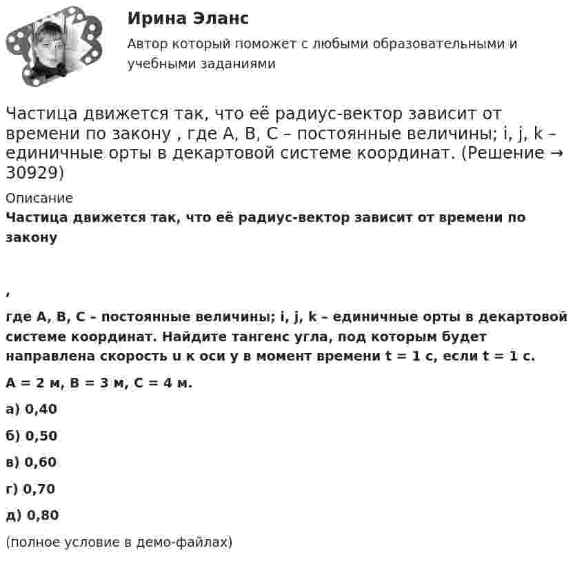     
          Описание
          Частица движется так, что её радиус-вектор зависит от времени по закону,где A, B, C – постоянные величины; i, j, k – единичные орты в декартовой системе координат. Найдите тангенс угла, под которым будет направлена скорость u к оси y в момент времени t = 1 с, если t = 1 с.A = 2 м, B = 3 м, C = 4 м.        а) 0,40 б) 0,50 в) 0,60 г) 0,70 д) 0,80 (полное условие в демо-файлах)  
            
            
            Частица движется так, что ее радиус-вектор зависит от времени по закону r(t)=i*A(t/T)^3+j*B+k*C(t/T)^4, где A, B, C – постоянные величины, i, j, k – единичные орты в декартовой системе координат. Найдите тангенс угла, под которым будет направлена скоЧастица движется так, что её радиус-вектор зависит от времени по закону    ,  где A, B, C – постоянные величины; i, j, k – единичные орты в декартовой системе координат.Частица движется так, что её радиус-вектор зависит от времени по закону    ,  где A, B, C – постоянные величины; i, j, k – единичные орты в декартовой системе координат. Частица движется так, что её радиус-вектор зависит от времени по закону    ,  где A, B, C – постоянные величины; i, j, k – единичные орты в декартовой системе координат. Найдите тангенс угла, Частица движется так, что её радиус-вектор зависит от времени по закону    ,  где A, B, C – постоянные величины; i, j, k – единичные орты в декартовой системе координат. Найдите тангенс угла, под которым будет направлена скорость u Частица движется так, что её радиус-вектор зависит от времени по закону    ,  где A, B, C – постоянные величины; i, j, k – единичные орты в декартовой системе координат. Найдите тангенс угла, под которым будет направлена скорость u Частица движется так, что её радиус-вектор зависит от времени по закону    ,  где A, B, C – постоянные величины; i, j, k – единичные орты в декартовой системе координат. Найдите тангенс угла, под которым будет направлена скорость u к оси xЧастица в бесконечно глубоком, одномерном, прямоугольном потенциальном ящике находится в основном состоянии. Какова вероятность w обнаружения частицы в крайней четверти ящика?Частица в бесконечно глубоком, одномерном, прямоугольном потенциальном ящике находится в основном состоянии. Какова вероятность w обнаружения частицы в крайней четверти ящика? Частица в бесконечно глубоком, одномерном, прямоугольном потенциальном ящике шириной l находится в возбужденном состоянии (n = 3). Определить, в каких точках интервала 0 < х < l плотность вероятности нахождения частицы имеет максимальноеЧастица в потенциальном ящике находится в основном состоянии. Какова вероятность W обнаружить частицу в средней трети ящика?Частица в потенциальном ящике шириной находится в возбужденном состоянии (n=2). Определить, в каких точках интервала (0Частица движется по окружности радиусом 0,5 м. Закон её движения выражается уравнением S = A + Bt3, где A = 4 м, B = 0,5 м/с3. Определить момент времени, когда нормальное ускорение точки равно 5 м/с2. Найти скорость, тангенциальное Частица движется со скоростью  u = at (2i + 3j + 4k),  где a = 1 м/с2. Найти: