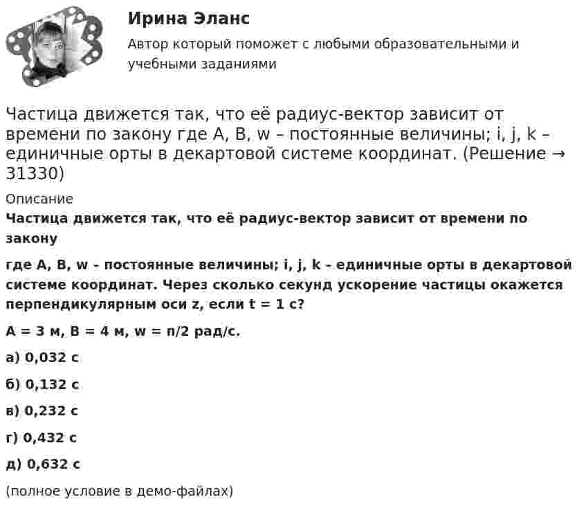     
          Описание
          Частица движется так, что её радиус-вектор зависит от времени по законугде A, B, w – постоянные величины; i, j, k – единичные орты в декартовой системе координат. Через сколько секунд ускорение частицы окажется перпендикулярным оси z, если t = 1 с?A = 3 м,  B = 4 м, w = п/2 рад/с.   а) 0,032 с б) 0,132 с в) 0,232 с г) 0,432 с д) 0,632 с(полное условие в демо-файлах)   
            
            
            Частица движется так, что её радиус-вектор зависит от времени по закону  где A, B, w – постоянные величины; i, j, k – единичные орты в декартовой системе координат.Частица движется так, что её радиус-вектор зависит от времени по закону  где A, B, w – постоянные величины; i, j, k – единичные орты в декартовой системе координат. Частица движется так, что её радиус-вектор зависит от времени по закону  где A, B, w – постоянные величины; i, j, k – единичные орты в декартовой системе координат. Частица движется так, что ее скорость зависит от времени по закону v(t)=i*(A*t/T-B*t^2/T^2 )+j*(B*t^3/T^3 -A*t/T), где A, B – постоянные величины, i, j – единичные орты в декартовой системе координат. Через сколько секунд ускорение частицы будет параЧастица движется так, что её скорость зависит от времени по закону    ,  где A, B – постоянные величины; i, j – единичные орты в декартовой системе координат. Частица движется так, что её скорость зависит от времени по закону  где A, B – постоянные величины; i, j – единичные орты в декартовой системе координат. Чему станет равна величина полного ускорения частицы в момент времени t = 1 с, если t = 1 с?Частица движется так, что её скорость зависит от времени по закону    ,  где A, B – постоянные величины; i, j – единичные орты в декартовой системе координат. Через сколько секунд ускорение частицы будет параллельно оси xЧастица движется так, что её радиус-вектор зависит от времени по закону    ,  где A, B, C – постоянные величины; i, j, k – единичные орты в декартовой системе координат. Найдите тангенс угла, под которым будет направлена скорость u Частица движется так, что её радиус-вектор зависит от времени по закону    ,  где A, B, C – постоянные величины; i, j, k – единичные орты в декартовой системе координат. Найдите тангенс угла, под которым будет направлена скорость u Частица движется так, что её радиус-вектор зависит от времени по закону    ,  где A, B, C – постоянные величины; i, j, k – единичные орты в декартовой системе координат. Найдите тангенс угла, под которым будет направлена скорость u к оси xЧастица движется так, что её радиус-вектор зависит от времени по закону    ,  где A, B, w – постоянные величины; i, j, k – единичные орты в декартовой системе координат.Частица движется так, что её радиус-вектор зависит от времени по закону  ,  где A, B, w – постоянные величины; i, j, k – единичные орты в декартовой системе координат. Частица движется так, что её радиус-вектор зависит от времени по закону  ,  где A, B, w – постоянные величины; i, j, k – единичные орты в декартовой системе координат. Частица движется так, что её радиус-вектор зависит от времени по закону  ,  где A, B, w – постоянные величины; i, j, k – единичные орты в декартовой системе координат. 