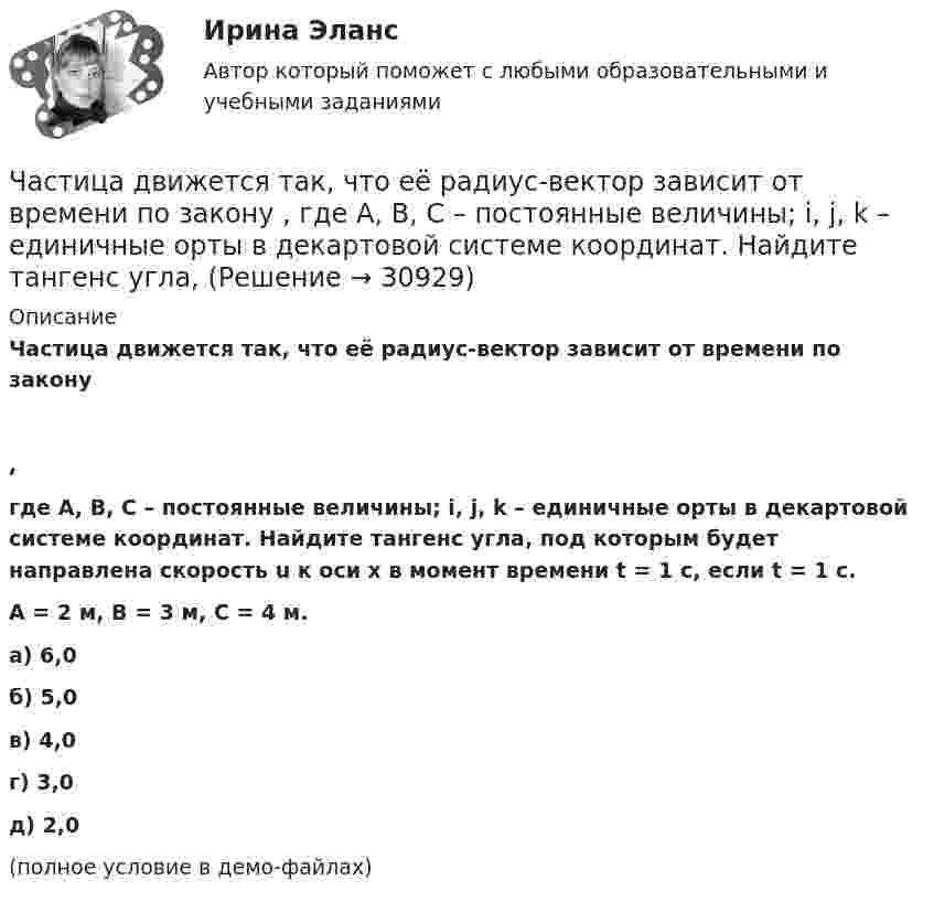     
          Описание
          Частица движется так, что её радиус-вектор зависит от времени по закону,где A, B, C – постоянные величины; i, j, k – единичные орты в декартовой системе координат. Найдите тангенс угла, под которым будет направлена скорость u к оси x в момент времени t = 1 с, если t = 1 с.A = 2 м, B = 3 м, C = 4 м.        а) 6,0 б) 5,0 в) 4,0 г) 3,0 д) 2,0 (полное условие в демо-файлах)  
            
            
            Частица движется так, что её радиус-вектор зависит от времени по закону    ,  где A, B, C – постоянные величины; i, j, k – единичные орты в декартовой системе координат. Частица движется так, что её радиус-вектор зависит от времени по закону    ,  где A, B, C – постоянные величины; i, j, k – единичные орты в декартовой системе координат. Найдите тангенс угла, Частица движется так, что её радиус-вектор зависит от времени по закону    ,  где A, B, C – постоянные величины; i, j, k – единичные орты в декартовой системе координат. Найдите тангенс угла, под которым будет направлена скорость u Частица движется так, что её радиус-вектор зависит от времени по закону    ,  где A, B, C – постоянные величины; i, j, k – единичные орты в декартовой системе координат. Найдите тангенс угла, под которым будет направлена скорость u Частица движется так, что её радиус-вектор зависит от времени по закону    ,  где A, B, C – постоянные величины; i, j, k – единичные орты в декартовой системе координат. Найдите тангенс угла, под которым будет направлена скорость u к оси xЧастица движется так, что её радиус-вектор зависит от времени по закону    ,  где A, B, w – постоянные величины; i, j, k – единичные орты в декартовой системе координат.Частица движется так, что её радиус-вектор зависит от времени по закону  ,  где A, B, w – постоянные величины; i, j, k – единичные орты в декартовой системе координат. Частица в бесконечно глубоком, одномерном, прямоугольном потенциальном ящике шириной l находится в возбужденном состоянии (n = 3). Определить, в каких точках интервала 0 < х < l плотность вероятности нахождения частицы имеет максимальноеЧастица в потенциальном ящике находится в основном состоянии. Какова вероятность W обнаружить частицу в средней трети ящика?Частица в потенциальном ящике шириной находится в возбужденном состоянии (n=2). Определить, в каких точках интервала (0Частица движется по окружности радиусом 0,5 м. Закон её движения выражается уравнением S = A + Bt3, где A = 4 м, B = 0,5 м/с3. Определить момент времени, когда нормальное ускорение точки равно 5 м/с2. Найти скорость, тангенциальное Частица движется со скоростью  u = at (2i + 3j + 4k),  где a = 1 м/с2. Найти:Частица движется со скоростью v = с/3, где с - скорость света в вакууме. Какую долю энергии покоя составляет кинетическая энергия частицы?Частица движется так, что ее радиус-вектор зависит от времени по закону r(t)=i*A(t/T)^3+j*B+k*C(t/T)^4, где A, B, C – постоянные величины, i, j, k – единичные орты в декартовой системе координат. Найдите тангенс угла, под которым будет направлена ско