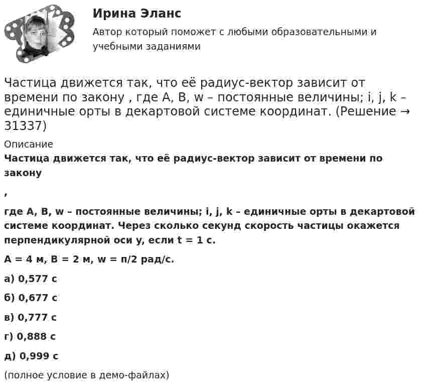     
          Описание
          Частица движется так, что её радиус-вектор зависит от времени по закону,где A, B, w – постоянные величины; i, j, k – единичные орты в декартовой системе координат. Через сколько секунд скорость частицы окажется перпендикулярной оси y, если t = 1 с.A = 4 м, B = 2 м, w = п/2 рад/с.    а) 0,577 с б) 0,677 с в) 0,777 с г) 0,888 с д) 0,999 с(полное условие в демо-файлах)   
            
            
            Частица движется так, что её радиус-вектор зависит от времени по закону  ,  где A, B, w – постоянные величины; i, j, k – единичные орты в декартовой системе координат. Частица движется так, что её радиус-вектор зависит от времени по закону  ,  где A, B, w – постоянные величины; i, j, k – единичные орты в декартовой системе координат. Частица движется так, что её радиус-вектор зависит от времени по закону  ,  где A, B, w – постоянные величины; i, j, k – единичные орты в декартовой системе координат. Частица движется так, что её радиус-вектор зависит от времени по закону  ,  где A, B, w – постоянные величины; i, j, k – единичные орты в декартовой системе координат. Частица движется так, что её радиус-вектор зависит от времени по закону  где A, B, w – постоянные величины; i, j, k – единичные орты в декартовой системе координат.Частица движется так, что её радиус-вектор зависит от времени по закону  где A, B, w – постоянные величины; i, j, k – единичные орты в декартовой системе координат. Частица движется так, что её радиус-вектор зависит от времени по закону  где A, B, w – постоянные величины; i, j, k – единичные орты в декартовой системе координат. Частица движется так, что ее радиус-вектор зависит от времени по закону r(t)=i*A(t/T)^3+j*B+k*C(t/T)^4, где A, B, C – постоянные величины, i, j, k – единичные орты в декартовой системе координат. Найдите тангенс угла, под которым будет направлена скоЧастица движется так, что её радиус-вектор зависит от времени по закону    ,  где A, B, C – постоянные величины; i, j, k – единичные орты в декартовой системе координат.Частица движется так, что её радиус-вектор зависит от времени по закону    ,  где A, B, C – постоянные величины; i, j, k – единичные орты в декартовой системе координат. Частица движется так, что её радиус-вектор зависит от времени по закону    ,  где A, B, C – постоянные величины; i, j, k – единичные орты в декартовой системе координат. Найдите тангенс угла, Частица движется так, что её радиус-вектор зависит от времени по закону    ,  где A, B, C – постоянные величины; i, j, k – единичные орты в декартовой системе координат. Найдите тангенс угла, под которым будет направлена скорость u Частица движется так, что её радиус-вектор зависит от времени по закону    ,  где A, B, C – постоянные величины; i, j, k – единичные орты в декартовой системе координат. Найдите тангенс угла, под которым будет направлена скорость u Частица движется так, что её радиус-вектор зависит от времени по закону    ,  где A, B, C – постоянные величины; i, j, k – единичные орты в декартовой системе координат. Найдите тангенс угла, под которым будет направлена скорость u к оси x