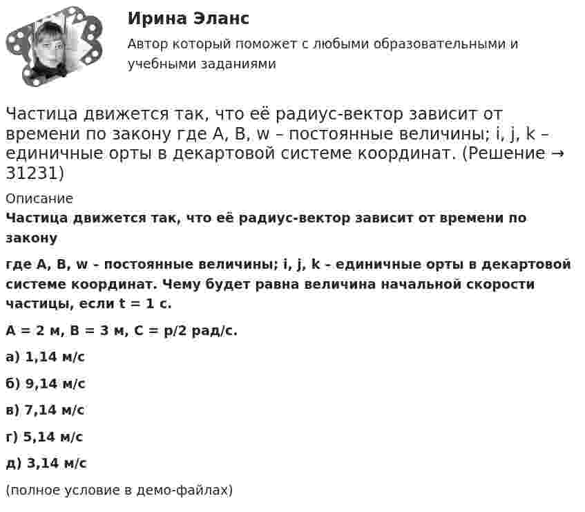    
          Описание
          Частица движется так, что её радиус-вектор зависит от времени по законугде A, B, w – постоянные величины; i, j, k – единичные орты в декартовой системе координат. Чему будет равна величина начальной скорости частицы, если t = 1 с.A = 2 м, B = 3 м, C = p/2 рад/с. а) 1,14 м/с б) 9,14 м/с в) 7,14 м/с г) 5,14 м/с д) 3,14 м/с (полное условие в демо-файлах)  
            
            
            Частица движется так, что её радиус-вектор зависит от времени по закону  где A, B, w – постоянные величины; i, j, k – единичные орты в декартовой системе координат. Частица движется так, что её радиус-вектор зависит от времени по закону  где A, B, w – постоянные величины; i, j, k – единичные орты в декартовой системе координат. Частица движется так, что ее скорость зависит от времени по закону v(t)=i*(A*t/T-B*t^2/T^2 )+j*(B*t^3/T^3 -A*t/T), где A, B – постоянные величины, i, j – единичные орты в декартовой системе координат. Через сколько секунд ускорение частицы будет параЧастица движется так, что её скорость зависит от времени по закону    ,  где A, B – постоянные величины; i, j – единичные орты в декартовой системе координат. Частица движется так, что её скорость зависит от времени по закону  где A, B – постоянные величины; i, j – единичные орты в декартовой системе координат. Чему станет равна величина полного ускорения частицы в момент времени t = 1 с, если t = 1 с?Частица движется так, что её скорость зависит от времени по закону    ,  где A, B – постоянные величины; i, j – единичные орты в декартовой системе координат. Через сколько секунд ускорение частицы будет параллельно оси xЧастица движется так, что её скорость зависит от времени по закону    ,  где A, B – постоянные величины; i, j – единичные орты в декартовой системе координат. Через сколько секунд ускорение частицы будет перпендикулярно оси xЧастица движется так, что её радиус-вектор зависит от времени по закону    ,  где A, B, C – постоянные величины; i, j, k – единичные орты в декартовой системе координат. Найдите тангенс угла, под которым будет направлена скорость u Частица движется так, что её радиус-вектор зависит от времени по закону    ,  где A, B, C – постоянные величины; i, j, k – единичные орты в декартовой системе координат. Найдите тангенс угла, под которым будет направлена скорость u к оси xЧастица движется так, что её радиус-вектор зависит от времени по закону    ,  где A, B, w – постоянные величины; i, j, k – единичные орты в декартовой системе координат.Частица движется так, что её радиус-вектор зависит от времени по закону  ,  где A, B, w – постоянные величины; i, j, k – единичные орты в декартовой системе координат. Частица движется так, что её радиус-вектор зависит от времени по закону  ,  где A, B, w – постоянные величины; i, j, k – единичные орты в декартовой системе координат. Частица движется так, что её радиус-вектор зависит от времени по закону  ,  где A, B, w – постоянные величины; i, j, k – единичные орты в декартовой системе координат. Частица движется так, что её радиус-вектор зависит от времени по закону  ,  где A, B, w – постоянные величины; i, j, k – единичные орты в декартовой системе координат. 