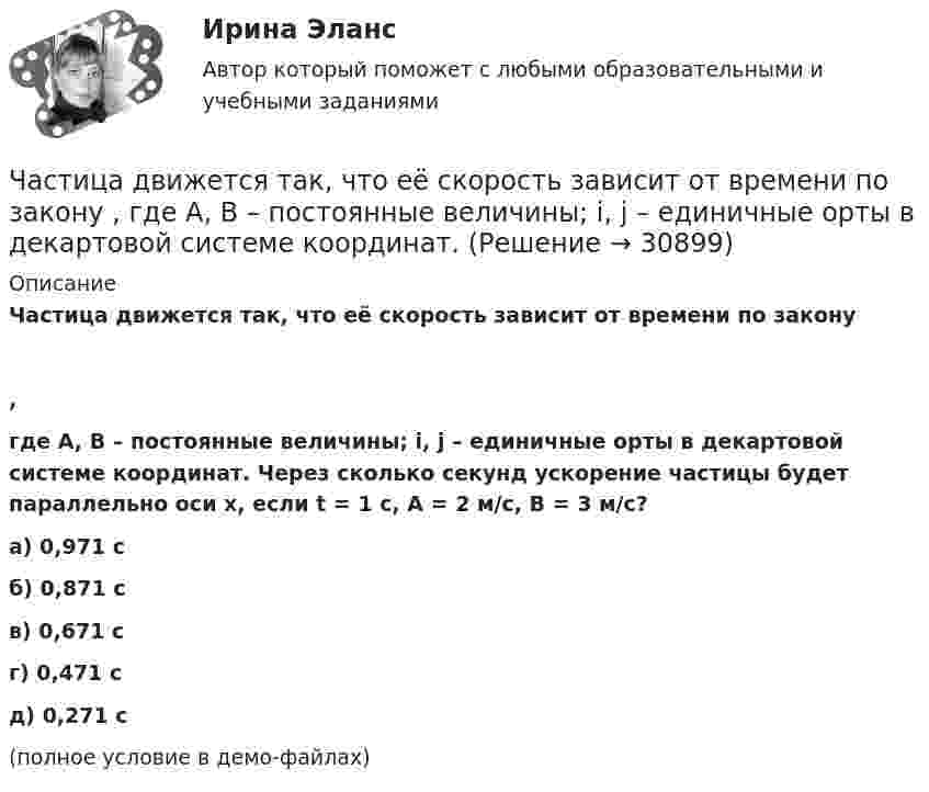    
          Описание
          Частица движется так, что её скорость зависит от времени по закону,где A, B – постоянные величины; i, j – единичные орты в декартовой системе координат. Через сколько секунд ускорение частицы будет параллельно оси x, если t = 1 с, A = 2 м/с, B = 3 м/с?        а) 0,971 с б) 0,871 с в) 0,671 с г) 0,471 с д) 0,271 с  (полное условие в демо-файлах)      
            
            
            Частица движется так, что ее скорость зависит от времени по закону v(t)=i*(A*t/T-B*t^2/T^2 )+j*(B*t^3/T^3 -A*t/T), где A, B – постоянные величины, i, j – единичные орты в декартовой системе координат. Через сколько секунд ускорение частицы будет параЧастица движется так, что её скорость зависит от времени по закону    ,  где A, B – постоянные величины; i, j – единичные орты в декартовой системе координат. Частица движется так, что её скорость зависит от времени по закону  где A, B – постоянные величины; i, j – единичные орты в декартовой системе координат. Чему станет равна величина полного ускорения частицы в момент времени t = 1 с, если t = 1 с?Частица движется так, что её скорость зависит от времени по закону    ,  где A, B – постоянные величины; i, j – единичные орты в декартовой системе координат. Через сколько секунд ускорение частицы будет параллельно оси xЧастица движется так, что её скорость зависит от времени по закону    ,  где A, B – постоянные величины; i, j – единичные орты в декартовой системе координат. Через сколько секунд ускорение частицы будет перпендикулярно оси xЧастица движется так, что её скорость зависит от времени по закону    ,  где A, B – постоянные величины; i, j – единичные орты в декартовой системе координат. Через сколько секунд ускорение частицы будет перпендикулярно оси x,Частица движется так, что её скорость зависит от времени по закону    ,  где A, B – постоянные величины; i, j – единичные орты в декартовой системе координат. Через сколько секунд ускорение частицы будет перпендикулярно оси yЧастица движется так, что её радиус-вектор зависит от времени по закону    ,  где A, B, w – постоянные величины; i, j, k – единичные орты в декартовой системе координат.Частица движется так, что её радиус-вектор зависит от времени по закону  ,  где A, B, w – постоянные величины; i, j, k – единичные орты в декартовой системе координат. Частица движется так, что её радиус-вектор зависит от времени по закону  ,  где A, B, w – постоянные величины; i, j, k – единичные орты в декартовой системе координат. Частица движется так, что её радиус-вектор зависит от времени по закону  ,  где A, B, w – постоянные величины; i, j, k – единичные орты в декартовой системе координат. Частица движется так, что её радиус-вектор зависит от времени по закону  ,  где A, B, w – постоянные величины; i, j, k – единичные орты в декартовой системе координат. Частица движется так, что её радиус-вектор зависит от времени по закону  где A, B, w – постоянные величины; i, j, k – единичные орты в декартовой системе координат.Частица движется так, что её радиус-вектор зависит от времени по закону  где A, B, w – постоянные величины; i, j, k – единичные орты в декартовой системе координат. 