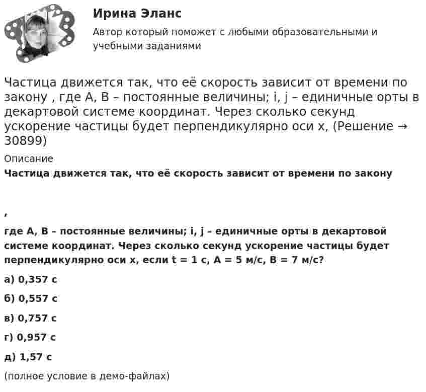     
          Описание
          Частица движется так, что её скорость зависит от времени по закону,где A, B – постоянные величины; i, j – единичные орты в декартовой системе координат. Через сколько секунд ускорение частицы будет перпендикулярно оси x, если t = 1 с, A = 5 м/с, B = 7 м/с?    а) 0,357 с б) 0,557 с в) 0,757 с г) 0,957 с д) 1,57 с(полное условие в демо-файлах)  
            
            
            Частица движется так, что её скорость зависит от времени по закону    ,  где A, B – постоянные величины; i, j – единичные орты в декартовой системе координат. Через сколько секунд ускорение частицы будет перпендикулярно оси xЧастица движется так, что её скорость зависит от времени по закону    ,  где A, B – постоянные величины; i, j – единичные орты в декартовой системе координат. Через сколько секунд ускорение частицы будет перпендикулярно оси x,Частица движется так, что её скорость зависит от времени по закону    ,  где A, B – постоянные величины; i, j – единичные орты в декартовой системе координат. Через сколько секунд ускорение частицы будет перпендикулярно оси yЧастица движется так, что её скорость зависит от времени по закону    ,  где A, B – постоянные величины; i, j – единичные орты в декартовой системе координат. Через сколько секунд ускорение частицы будет перпендикулярно оси y,Частица из состояния покоя начала двигаться по дуге окружности радиуса R = 1 м со скоростью, модуль которой зависит от времени по закону  u = A · t/t.  Найти отношение нормального и тангенциального ускорения частицы через время t = 1 с, Частица из состояния покоя начала двигаться по дуге окружности радиуса R = 1 м с постоянным угловым ускорением e. Каково будет отношение тангенциального и нормального ускорения через время t = 1 с?  e = 2 с-2.Частица из состояния покоя начала двигаться по дуге окружности радиуса R = 1 м с постоянным угловым ускорением e. Найти тангенс угла между вектором полного ускорения и вектором скорости частицы через время t = 1 с.Частица движется так, что её радиус-вектор зависит от времени по закону  ,  где A, B, w – постоянные величины; i, j, k – единичные орты в декартовой системе координат. Частица движется так, что её радиус-вектор зависит от времени по закону  где A, B, w – постоянные величины; i, j, k – единичные орты в декартовой системе координат.Частица движется так, что её радиус-вектор зависит от времени по закону  где A, B, w – постоянные величины; i, j, k – единичные орты в декартовой системе координат. Частица движется так, что её радиус-вектор зависит от времени по закону  где A, B, w – постоянные величины; i, j, k – единичные орты в декартовой системе координат. Частица движется так, что ее скорость зависит от времени по закону v(t)=i*(A*t/T-B*t^2/T^2 )+j*(B*t^3/T^3 -A*t/T), где A, B – постоянные величины, i, j – единичные орты в декартовой системе координат. Через сколько секунд ускорение частицы будет параЧастица движется так, что её скорость зависит от времени по закону    ,  где A, B – постоянные величины; i, j – единичные орты в декартовой системе координат. Частица движется так, что её скорость зависит от времени по закону  где A, B – постоянные величины; i, j – единичные орты в декартовой системе координат. Чему станет равна величина полного ускорения частицы в момент времени t = 1 с, если t = 1 с?