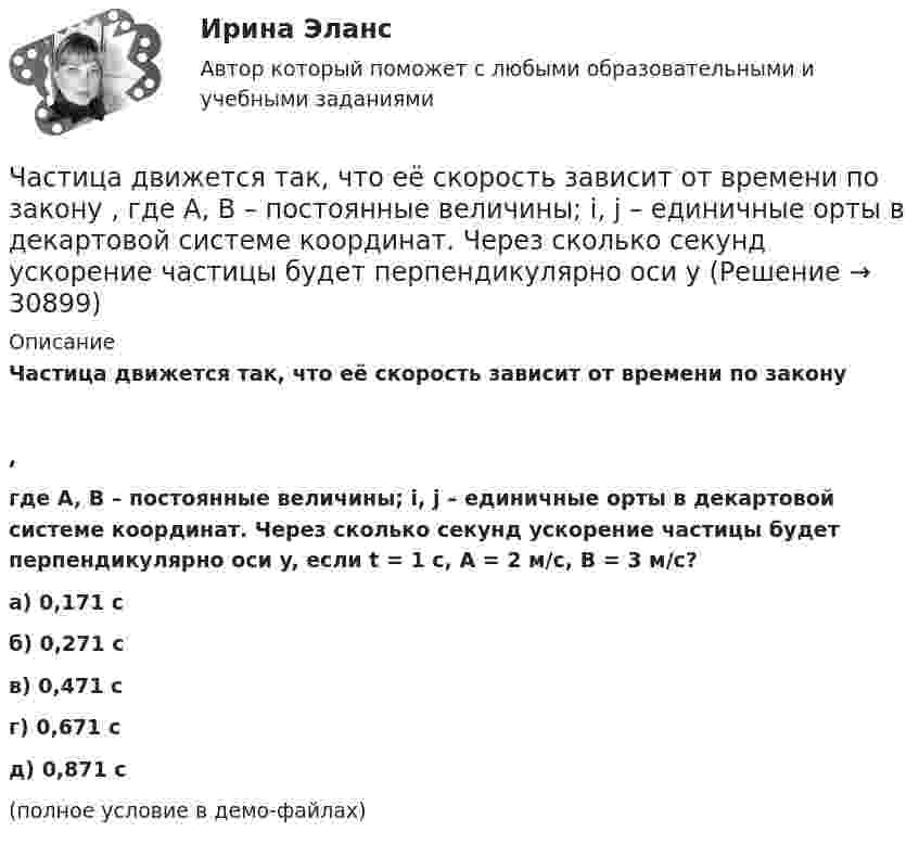     
          Описание
          Частица движется так, что её скорость зависит от времени по закону,где A, B – постоянные величины; i, j – единичные орты в декартовой системе координат. Через сколько секунд ускорение частицы будет перпендикулярно оси y, если t = 1 с, A = 2 м/с, B = 3 м/с?    а) 0,171 с б) 0,271 с в) 0,471 с г) 0,671 с д) 0,871 с (полное условие в демо-файлах)  
            
            
            Частица движется так, что её скорость зависит от времени по закону    ,  где A, B – постоянные величины; i, j – единичные орты в декартовой системе координат. Через сколько секунд ускорение частицы будет перпендикулярно оси x,Частица движется так, что её скорость зависит от времени по закону    ,  где A, B – постоянные величины; i, j – единичные орты в декартовой системе координат. Через сколько секунд ускорение частицы будет перпендикулярно оси yЧастица движется так, что её скорость зависит от времени по закону    ,  где A, B – постоянные величины; i, j – единичные орты в декартовой системе координат. Через сколько секунд ускорение частицы будет перпендикулярно оси y,Частица из состояния покоя начала двигаться по дуге окружности радиуса R = 1 м со скоростью, модуль которой зависит от времени по закону  u = A · t/t.  Найти отношение нормального и тангенциального ускорения частицы через время t = 1 с, Частица из состояния покоя начала двигаться по дуге окружности радиуса R = 1 м с постоянным угловым ускорением e. Каково будет отношение тангенциального и нормального ускорения через время t = 1 с?  e = 2 с-2.Частица из состояния покоя начала двигаться по дуге окружности радиуса R = 1 м с постоянным угловым ускорением e. Найти тангенс угла между вектором полного ускорения и вектором скорости частицы через время t = 1 с.Частица из состояния покоя начала двигаться по дуге окружности радиуса R = 1 м с угловой скоростью, модуль которой зависит от времени по закону  w = A · (t/t)3.Частица движется так, что её радиус-вектор зависит от времени по закону  где A, B, w – постоянные величины; i, j, k – единичные орты в декартовой системе координат.Частица движется так, что её радиус-вектор зависит от времени по закону  где A, B, w – постоянные величины; i, j, k – единичные орты в декартовой системе координат. Частица движется так, что её радиус-вектор зависит от времени по закону  где A, B, w – постоянные величины; i, j, k – единичные орты в декартовой системе координат. Частица движется так, что ее скорость зависит от времени по закону v(t)=i*(A*t/T-B*t^2/T^2 )+j*(B*t^3/T^3 -A*t/T), где A, B – постоянные величины, i, j – единичные орты в декартовой системе координат. Через сколько секунд ускорение частицы будет параЧастица движется так, что её скорость зависит от времени по закону    ,  где A, B – постоянные величины; i, j – единичные орты в декартовой системе координат. Частица движется так, что её скорость зависит от времени по закону  где A, B – постоянные величины; i, j – единичные орты в декартовой системе координат. Чему станет равна величина полного ускорения частицы в момент времени t = 1 с, если t = 1 с?Частица движется так, что её скорость зависит от времени по закону    ,  где A, B – постоянные величины; i, j – единичные орты в декартовой системе координат. Через сколько секунд ускорение частицы будет параллельно оси x