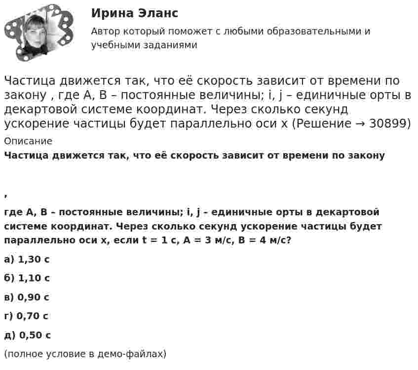     
          Описание
          Частица движется так, что её скорость зависит от времени по закону,где A, B – постоянные величины; i, j – единичные орты в декартовой системе координат. Через сколько секунд ускорение частицы будет параллельно оси x, если t = 1 с, A = 3 м/с, B = 4 м/с?    а) 1,30 с б) 1,10 с в) 0,90 с г) 0,70 с д) 0,50 с (полное условие в демо-файлах)  
            
            
            Частица движется так, что её скорость зависит от времени по закону  где A, B – постоянные величины; i, j – единичные орты в декартовой системе координат. Чему станет равна величина полного ускорения частицы в момент времени t = 1 с, если t = 1 с?Частица движется так, что её скорость зависит от времени по закону    ,  где A, B – постоянные величины; i, j – единичные орты в декартовой системе координат. Через сколько секунд ускорение частицы будет параллельно оси xЧастица движется так, что её скорость зависит от времени по закону    ,  где A, B – постоянные величины; i, j – единичные орты в декартовой системе координат. Через сколько секунд ускорение частицы будет перпендикулярно оси xЧастица движется так, что её скорость зависит от времени по закону    ,  где A, B – постоянные величины; i, j – единичные орты в декартовой системе координат. Через сколько секунд ускорение частицы будет перпендикулярно оси x,Частица движется так, что её скорость зависит от времени по закону    ,  где A, B – постоянные величины; i, j – единичные орты в декартовой системе координат. Через сколько секунд ускорение частицы будет перпендикулярно оси yЧастица движется так, что её скорость зависит от времени по закону    ,  где A, B – постоянные величины; i, j – единичные орты в декартовой системе координат. Через сколько секунд ускорение частицы будет перпендикулярно оси y,Частица из состояния покоя начала двигаться по дуге окружности радиуса R = 1 м со скоростью, модуль которой зависит от времени по закону  u = A · t/t.  Найти отношение нормального и тангенциального ускорения частицы через время t = 1 с, Частица движется так, что её радиус-вектор зависит от времени по закону  ,  где A, B, w – постоянные величины; i, j, k – единичные орты в декартовой системе координат. Частица движется так, что её радиус-вектор зависит от времени по закону  ,  где A, B, w – постоянные величины; i, j, k – единичные орты в декартовой системе координат. Частица движется так, что её радиус-вектор зависит от времени по закону  ,  где A, B, w – постоянные величины; i, j, k – единичные орты в декартовой системе координат. Частица движется так, что её радиус-вектор зависит от времени по закону  где A, B, w – постоянные величины; i, j, k – единичные орты в декартовой системе координат.Частица движется так, что её радиус-вектор зависит от времени по закону  где A, B, w – постоянные величины; i, j, k – единичные орты в декартовой системе координат. Частица движется так, что её радиус-вектор зависит от времени по закону  где A, B, w – постоянные величины; i, j, k – единичные орты в декартовой системе координат. Частица движется так, что ее скорость зависит от времени по закону v(t)=i*(A*t/T-B*t^2/T^2 )+j*(B*t^3/T^3 -A*t/T), где A, B – постоянные величины, i, j – единичные орты в декартовой системе координат. Через сколько секунд ускорение частицы будет пара