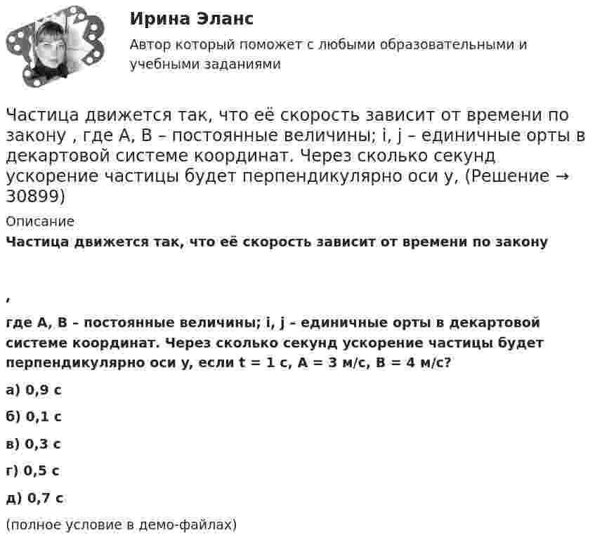     
          Описание
          Частица движется так, что её скорость зависит от времени по закону,где A, B – постоянные величины; i, j – единичные орты в декартовой системе координат. Через сколько секунд ускорение частицы будет перпендикулярно оси y, если t = 1 с, A = 3 м/с, B = 4 м/с?    а) 0,9 с б) 0,1 с в) 0,3 с г) 0,5 с д) 0,7 с (полное условие в демо-файлах)  
            
            
            Частица движется так, что её скорость зависит от времени по закону    ,  где A, B – постоянные величины; i, j – единичные орты в декартовой системе координат. Через сколько секунд ускорение частицы будет перпендикулярно оси yЧастица движется так, что её скорость зависит от времени по закону    ,  где A, B – постоянные величины; i, j – единичные орты в декартовой системе координат. Через сколько секунд ускорение частицы будет перпендикулярно оси y,Частица из состояния покоя начала двигаться по дуге окружности радиуса R = 1 м со скоростью, модуль которой зависит от времени по закону  u = A · t/t.  Найти отношение нормального и тангенциального ускорения частицы через время t = 1 с, Частица из состояния покоя начала двигаться по дуге окружности радиуса R = 1 м с постоянным угловым ускорением e. Каково будет отношение тангенциального и нормального ускорения через время t = 1 с?  e = 2 с-2.Частица из состояния покоя начала двигаться по дуге окружности радиуса R = 1 м с постоянным угловым ускорением e. Найти тангенс угла между вектором полного ускорения и вектором скорости частицы через время t = 1 с.Частица из состояния покоя начала двигаться по дуге окружности радиуса R = 1 м с угловой скоростью, модуль которой зависит от времени по закону  w = A · (t/t)3.Частица из состояния покоя начала двигаться по дуге окружности радиуса R = 1 м с угловой скоростью, модуль которой зависит от времени по закону  w = A · (t/t)6.Частица движется так, что её радиус-вектор зависит от времени по закону  где A, B, w – постоянные величины; i, j, k – единичные орты в декартовой системе координат. Частица движется так, что её радиус-вектор зависит от времени по закону  где A, B, w – постоянные величины; i, j, k – единичные орты в декартовой системе координат. Частица движется так, что ее скорость зависит от времени по закону v(t)=i*(A*t/T-B*t^2/T^2 )+j*(B*t^3/T^3 -A*t/T), где A, B – постоянные величины, i, j – единичные орты в декартовой системе координат. Через сколько секунд ускорение частицы будет параЧастица движется так, что её скорость зависит от времени по закону    ,  где A, B – постоянные величины; i, j – единичные орты в декартовой системе координат. Частица движется так, что её скорость зависит от времени по закону  где A, B – постоянные величины; i, j – единичные орты в декартовой системе координат. Чему станет равна величина полного ускорения частицы в момент времени t = 1 с, если t = 1 с?Частица движется так, что её скорость зависит от времени по закону    ,  где A, B – постоянные величины; i, j – единичные орты в декартовой системе координат. Через сколько секунд ускорение частицы будет параллельно оси xЧастица движется так, что её скорость зависит от времени по закону    ,  где A, B – постоянные величины; i, j – единичные орты в декартовой системе координат. Через сколько секунд ускорение частицы будет перпендикулярно оси x