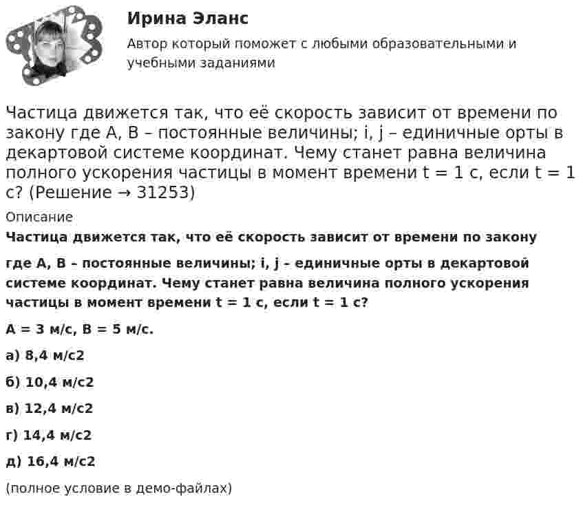     
          Описание
          Частица движется так, что её скорость зависит от времени по законугде A, B – постоянные величины; i, j – единичные орты в декартовой системе координат. Чему станет равна величина полного ускорения частицы в момент времени t = 1 с, если t = 1 с?A = 3 м/с,  B = 5 м/с.    а) 8,4 м/с2 б) 10,4 м/с2 в) 12,4 м/с2 г) 14,4 м/с2 д) 16,4 м/с2 (полное условие в демо-файлах)  
            
            
            Частица движется так, что её скорость зависит от времени по закону    ,  где A, B – постоянные величины; i, j – единичные орты в декартовой системе координат. Частица движется так, что её скорость зависит от времени по закону  где A, B – постоянные величины; i, j – единичные орты в декартовой системе координат. Чему станет равна величина полного ускорения частицы в момент времени t = 1 с, если t = 1 с?Частица движется так, что её скорость зависит от времени по закону    ,  где A, B – постоянные величины; i, j – единичные орты в декартовой системе координат. Через сколько секунд ускорение частицы будет параллельно оси xЧастица движется так, что её скорость зависит от времени по закону    ,  где A, B – постоянные величины; i, j – единичные орты в декартовой системе координат. Через сколько секунд ускорение частицы будет перпендикулярно оси xЧастица движется так, что её скорость зависит от времени по закону    ,  где A, B – постоянные величины; i, j – единичные орты в декартовой системе координат. Через сколько секунд ускорение частицы будет перпендикулярно оси x,Частица движется так, что её скорость зависит от времени по закону    ,  где A, B – постоянные величины; i, j – единичные орты в декартовой системе координат. Через сколько секунд ускорение частицы будет перпендикулярно оси yЧастица движется так, что её скорость зависит от времени по закону    ,  где A, B – постоянные величины; i, j – единичные орты в декартовой системе координат. Через сколько секунд ускорение частицы будет перпендикулярно оси y,Частица движется так, что её радиус-вектор зависит от времени по закону  ,  где A, B, w – постоянные величины; i, j, k – единичные орты в декартовой системе координат. Частица движется так, что её радиус-вектор зависит от времени по закону  ,  где A, B, w – постоянные величины; i, j, k – единичные орты в декартовой системе координат. Частица движется так, что её радиус-вектор зависит от времени по закону  ,  где A, B, w – постоянные величины; i, j, k – единичные орты в декартовой системе координат. Частица движется так, что её радиус-вектор зависит от времени по закону  ,  где A, B, w – постоянные величины; i, j, k – единичные орты в декартовой системе координат. Частица движется так, что её радиус-вектор зависит от времени по закону  где A, B, w – постоянные величины; i, j, k – единичные орты в декартовой системе координат.Частица движется так, что её радиус-вектор зависит от времени по закону  где A, B, w – постоянные величины; i, j, k – единичные орты в декартовой системе координат. Частица движется так, что её радиус-вектор зависит от времени по закону  где A, B, w – постоянные величины; i, j, k – единичные орты в декартовой системе координат. 