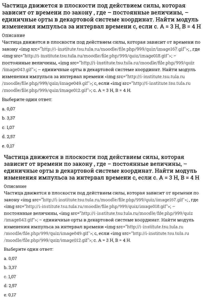      
          Описание
          Частица движется в плоскости так, что ее импульс зависит от времени по закону p(t) = i⋅A(t/τ)⁶ + j⋅B(t/τ)⁴, где A, B – постоянные величины, i, j – единичные орты в декартовой системе координат. Найти тангенс угла между осью х и вектором силы, действующей на частицу в момент времени t = 1 с, если τ = 1 с. А = 3 кг⋅м/с, В = 4 кг⋅м/с.Выберите один ответ:a. 0,49;b. 0,29;c. 0,69;d. 0,89; e. 0,19;  
            
            
            Частица движется в плоскости так, что ее импульс зависит от времени по закону p(t) = i⋅A(t/τ)⁶ + j⋅B(t/τ)⁴, где A, B – постоянные величины, i, j – единичные орты в декартовой системе координат. Найти тангенс угла между осью х и вектором силы, Частица движется в плоскости так, что ее импульс зависит от времени по закону , где – постоянные величины, – единичные орты в декартовой системе координат. Найти модуль силы, действующей на частицу в момент времени с, если с, А = 2 , В = 3 .Частица движется в плоскости так, что ее импульс зависит от времени по закону , где – постоянные величины, – единичные орты в декартовой системе координат. Найти тангенс угла между осью х и вектором силы, действующей на частицу в момент времениЧастица движется так, что ее радиус-вектор зависит от времени по закону , где – постоянные величины, – единичные орты в декартовой системе координат. Найдите тангенс угла, под которым будет направлена скорость к оси y в момент времени с, еслиЧастица движется так, что ее радиус-вектор зависит от времени по закону , где – постоянные величины, – единичные орты в декартовой системе координат. Найдите тангенс угла, под которым будет направлена скорость к оси х в момент времени с, еслиЧастица движется так, что ее радиус-вектор зависит от времени по закону , где – постоянные величины, – единичные орты в декартовой системе координат. Найдите тангенс угла, под которым будет направлена скорость к оси х в момент времени с, если с. А =Частица движется так, что ее радиус-вектор зависит от времени по закону , где – постоянные величины, – единичные орты в декартовой системе координат. Найдите тангенс угла, скорость к оси х в момент времени с, если с.А = 2 м,В = 3 м,С = 4 м.Цифровая Экономика - ответы на тест Синергия 2022Цифровая экономика (тест с ответами МФПУ/ МОИ/ МТИ)Цифровая экономика Тест с ответами МФПУ Синергия [Итоговое тестирование]цифровой маркетинг (ответы на 30 тестовых вопроса)Часовая тарифная ставка сотрудника предприятия составляет 35 рублей. Согласно графику сменности он отработал 24 часа. За это время он изготовил 12 деталей. Какие учетные измерители использованы в описанной ситуации..Частица движется вдоль окружности с радиусом 1 м в соответствии с уравнением , где φ — угол в радианах, t — время в секундах. Величина тангенциального (касательного к траектории) ускорения частицы минимальна в момент времени (в секундах), равный:Частица движется в плоскости под действием силы, которая зависит от времени по закону , где – постоянные величины, – единичные орты в декартовой системе координат. Найти модуль изменения импульса за интервал времени с, если с. А = 2 Н, В = 3 Н.
