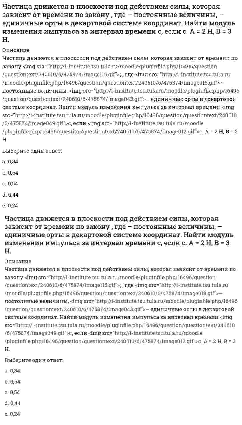      
          Описание
          Частица движется в плоскости под действием силы, которая зависит от времени по закону <img src=http://i-institute.tsu.tula.ru/moodle/file.php/999/quiz/image167.gif>; , где <img src=http://i-institute.tsu.tula.ru/moodle/file.php/999/quiz/image018.gif>; – постоянные величины, <img src=http://i-institute.tsu.tula.ru/moodle/file.php/999/quiz/image043.gif>; – единичные орты в декартовой системе координат. Найти модуль изменения импульса за интервал времени <img src=http://i-institute.tsu.tula.ru/moodle/file.php/999/quiz/image049.gif>; с, если <img src=http://i-institute.tsu.tula.ru/moodle/file.php/999/quiz/image012.gif>; с. А = 3 Н, В = 4 Н.Выберите один ответ:a. 0,07b. 3,37c. 1,07 d. 2,57e. 0,17  
            
            
            Частица движется в плоскости под действием силы, которая зависит от времени по закону , где – постоянные величины, – единичные орты в декартовой системе координат. Найти модуль изменения импульса за интервал времени с, если с. А = 3 Н, В = 4 НЧастица движется в плоскости так, что ее импульс зависит от времени по закону p(t) = i⋅A(t/τ)⁶ + j⋅B(t/τ)⁴, где A, B – постоянные величины, i, j – единичные орты в декартовой системе координат. Найти тангенс угла между осью х и вектором силы, Частица движется в плоскости так, что ее импульс зависит от времени по закону , где – постоянные величины, – единичные орты в декартовой системе координат. Найти модуль силы, действующей на частицу в момент времени с, если с, А = 2 , В = 3 .Частица движется в плоскости так, что ее импульс зависит от времени по закону , где – постоянные величины, – единичные орты в декартовой системе координат. Найти тангенс угла между осью х и вектором силы, действующей на частицу в момент времениЧастица движется так, что ее радиус-вектор зависит от времени по закону , где – постоянные величины, – единичные орты в декартовой системе координат. Найдите тангенс угла, под которым будет направлена скорость к оси y в момент времени с, еслиЧастица движется так, что ее радиус-вектор зависит от времени по закону , где – постоянные величины, – единичные орты в декартовой системе координат. Найдите тангенс угла, под которым будет направлена скорость к оси х в момент времени с, еслиЧастица движется так, что ее радиус-вектор зависит от времени по закону , где – постоянные величины, – единичные орты в декартовой системе координат. Найдите тангенс угла, под которым будет направлена скорость к оси х в момент времени с, если с. А =💯 Цифровая экономика (все ответы на тест Синергия / МТИ / МосАП, март 2022)Цифровая Экономика - ответы на тест Синергия 2022Цифровая экономика (тест с ответами МФПУ/ МОИ/ МТИ)Цифровая экономика Тест с ответами МФПУ Синергия [Итоговое тестирование]цифровой маркетинг (ответы на 30 тестовых вопроса)Часовая тарифная ставка сотрудника предприятия составляет 35 рублей. Согласно графику сменности он отработал 24 часа. За это время он изготовил 12 деталей. Какие учетные измерители использованы в описанной ситуации..Частица движется вдоль окружности с радиусом 1 м в соответствии с уравнением , где φ — угол в радианах, t — время в секундах. Величина тангенциального (касательного к траектории) ускорения частицы минимальна в момент времени (в секундах), равный: