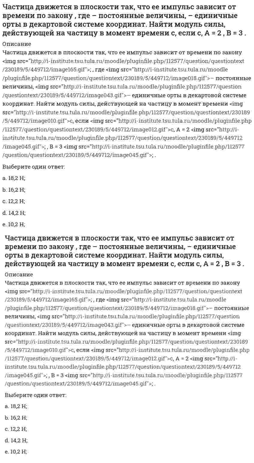      
          Описание
          Частица движется в плоскости так, что ее импульс зависит от времени по закону p(t) = iA(t/τ)⁴ + jB(t/τ)³, где A, B – постоянные величины, i, j – единичные орты в декартовой системе координат. Найти тангенс угла между осью х и вектором силы, действующей на частицу в момент времени t = 1 с, если τ = 1 с. А = 3 кг⋅м/с , В = 4 кг⋅м/с.Выберите один ответ:a. 3,5;b. 1,5;c. 1,0; d. 2,5;e. 0,5;  
            
            
            Частица движется в плоскости так, что ее импульс зависит от времени по закону , где – постоянные величины, – единичные орты в декартовой системе координат. Найти тангенс угла между осью х и вектором силы, действующей на частицу в момент времениЧастица движется так, что ее радиус-вектор зависит от времени по закону , где – постоянные величины, – единичные орты в декартовой системе координат. Найдите тангенс угла, под которым будет направлена скорость к оси y в момент времени с, еслиЧастица движется так, что ее радиус-вектор зависит от времени по закону , где – постоянные величины, – единичные орты в декартовой системе координат. Найдите тангенс угла, под которым будет направлена скорость к оси х в момент времени с, еслиЧастица движется так, что ее радиус-вектор зависит от времени по закону , где – постоянные величины, – единичные орты в декартовой системе координат. Найдите тангенс угла, под которым будет направлена скорость к оси х в момент времени с, если с. А =Частица движется так, что ее радиус-вектор зависит от времени по закону , где – постоянные величины, – единичные орты в декартовой системе координат. Найдите тангенс угла, скорость к оси х в момент времени с, если с.А = 2 м,В = 3 м,С = 4 м.Частица движется так, что ее скорость зависит от времени по закону , где – постоянные величины, – единичные орты в декартовой системе координат. Через сколько секунд ускорение частицы будет параллельно оси х, если с, А = 2 м/c, В = 3 м/c.Частица движется так, что ее скорость зависит от времени по закону , где – постоянные величины, – единичные орты в декартовой системе координат. Через сколько секунд ускорение частицы будет перпендикулярно оси х, если с, А = 3 м/c, В = 5 м/c.Цифровая экономика Тест с ответами МФПУ Синергия [Итоговое тестирование]цифровой маркетинг (ответы на 30 тестовых вопроса)Часовая тарифная ставка сотрудника предприятия составляет 35 рублей. Согласно графику сменности он отработал 24 часа. За это время он изготовил 12 деталей. Какие учетные измерители использованы в описанной ситуации..Частица движется вдоль окружности с радиусом 1 м в соответствии с уравнением , где φ — угол в радианах, t — время в секундах. Величина тангенциального (касательного к траектории) ускорения частицы минимальна в момент времени (в секундах), равный:Частица движется в плоскости под действием силы, которая зависит от времени по закону , где – постоянные величины, – единичные орты в декартовой системе координат. Найти модуль изменения импульса за интервал времени с, если с. А = 2 Н, В = 3 Н.Частица движется в плоскости под действием силы, которая зависит от времени по закону , где – постоянные величины, – единичные орты в декартовой системе координат. Найти модуль изменения импульса за интервал времени с, если с. А = 3 Н, В = 4 НЧастица движется в плоскости так, что ее импульс зависит от времени по закону p(t) = i⋅A(t/τ)⁶ + j⋅B(t/τ)⁴, где A, B – постоянные величины, i, j – единичные орты в декартовой системе координат. Найти тангенс угла между осью х и вектором силы, 
