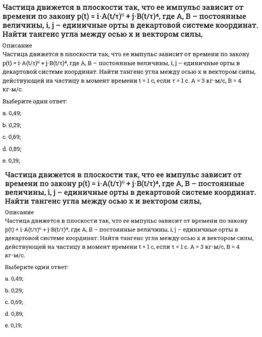     
          Описание
          Частица движется в плоскости так, что ее импульс зависит от времени по закону <img src=http://i-institute.tsu.tula.ru/moodle/pluginfile.php/112577/question/questiontext/230189/5/449712/image165.gif>; , где <img src=http://i-institute.tsu.tula.ru/moodle/pluginfile.php/112577/question/questiontext/230189/5/449712/image018.gif>– постоянные величины, <img src=http://i-institute.tsu.tula.ru/moodle/pluginfile.php/112577/question/questiontext/230189/5/449712/image043.gif>– единичные орты в декартовой системе координат. Найти модуль силы, действующей на частицу в момент времени <img src=http://i-institute.tsu.tula.ru/moodle/pluginfile.php/112577/question/questiontext/230189/5/449712/image010.gif>с, если <img src=http://i-institute.tsu.tula.ru/moodle/pluginfile.php/112577/question/questiontext/230189/5/449712/image012.gif>с, А = 2 <img src=http://i-institute.tsu.tula.ru/moodle/pluginfile.php/112577/question/questiontext/230189/5/449712/image045.gif>; , В = 3 <img src=http://i-institute.tsu.tula.ru/moodle/pluginfile.php/112577/question/questiontext/230189/5/449712/image045.gif>; .Выберите один ответ:a. 18,2 Н;b. 16,2 Н;c. 12,2 Н; d. 14,2 Н;e. 10,2 Н;  
            
            
            Частица движется в плоскости так, что ее импульс зависит от времени по закону , где – постоянные величины, – единичные орты в декартовой системе координат. Найти модуль силы, действующей на частицу в момент времени с, если с, А = 2 , В = 3 .Частица движется в плоскости так, что ее импульс зависит от времени по закону , где – постоянные величины, – единичные орты в декартовой системе координат. Найти тангенс угла между осью х и вектором силы, действующей на частицу в момент времениЧастица движется так, что ее радиус-вектор зависит от времени по закону , где – постоянные величины, – единичные орты в декартовой системе координат. Найдите тангенс угла, под которым будет направлена скорость к оси y в момент времени с, еслиЧастица движется так, что ее радиус-вектор зависит от времени по закону , где – постоянные величины, – единичные орты в декартовой системе координат. Найдите тангенс угла, под которым будет направлена скорость к оси х в момент времени с, еслиЧастица движется так, что ее радиус-вектор зависит от времени по закону , где – постоянные величины, – единичные орты в декартовой системе координат. Найдите тангенс угла, под которым будет направлена скорость к оси х в момент времени с, если с. А =Частица движется так, что ее радиус-вектор зависит от времени по закону , где – постоянные величины, – единичные орты в декартовой системе координат. Найдите тангенс угла, скорость к оси х в момент времени с, если с.А = 2 м,В = 3 м,С = 4 м.Частица движется так, что ее скорость зависит от времени по закону , где – постоянные величины, – единичные орты в декартовой системе координат. Через сколько секунд ускорение частицы будет параллельно оси х, если с, А = 2 м/c, В = 3 м/c.Цифровая экономика (тест с ответами МФПУ/ МОИ/ МТИ)Цифровая экономика Тест с ответами МФПУ Синергия [Итоговое тестирование]цифровой маркетинг (ответы на 30 тестовых вопроса)Часовая тарифная ставка сотрудника предприятия составляет 35 рублей. Согласно графику сменности он отработал 24 часа. За это время он изготовил 12 деталей. Какие учетные измерители использованы в описанной ситуации..Частица движется вдоль окружности с радиусом 1 м в соответствии с уравнением , где φ — угол в радианах, t — время в секундах. Величина тангенциального (касательного к траектории) ускорения частицы минимальна в момент времени (в секундах), равный:Частица движется в плоскости под действием силы, которая зависит от времени по закону , где – постоянные величины, – единичные орты в декартовой системе координат. Найти модуль изменения импульса за интервал времени с, если с. А = 2 Н, В = 3 Н.Частица движется в плоскости под действием силы, которая зависит от времени по закону , где – постоянные величины, – единичные орты в декартовой системе координат. Найти модуль изменения импульса за интервал времени с, если с. А = 3 Н, В = 4 Н
