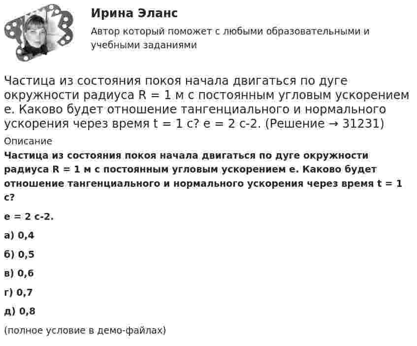     
          Описание
          Частица из состояния покоя начала двигаться по дуге окружности радиуса R = 1 м с постоянным угловым ускорением e. Каково будет отношение тангенциального и нормального ускорения через время t = 1 с?e = 2 с-2. а) 0,4 б) 0,5 в) 0,6 г) 0,7 д) 0,8 (полное условие в демо-файлах)  
            
            
            Частица из состояния покоя начала двигаться по дуге окружности радиуса R = 1 м со скоростью, модуль которой зависит от времени по закону  u = A · t/t.  Найти отношение нормального и тангенциального ускорения частицы через время t = 1 с, Частица из состояния покоя начала двигаться по дуге окружности радиуса R = 1 м с постоянным угловым ускорением e. Каково будет отношение тангенциального и нормального ускорения через время t = 1 с?  e = 2 с-2.Частица из состояния покоя начала двигаться по дуге окружности радиуса R = 1 м с постоянным угловым ускорением e. Найти тангенс угла между вектором полного ускорения и вектором скорости частицы через время t = 1 с.Частица из состояния покоя начала двигаться по дуге окружности радиуса R = 1 м с угловой скоростью, модуль которой зависит от времени по закону  w = A · (t/t)3.Частица из состояния покоя начала двигаться по дуге окружности радиуса R = 1 м с угловой скоростью, модуль которой зависит от времени по закону  w = A · (t/t)6.Частица из состояния покоя начала двигаться по дуге окружности радиуса R = 1 м с угловой скоростью, модуль которой зависит от времени по закону  w = A · t/t.  Найти отношение нормального и тангенциального ускорения частицы через время t = 1 сЧастица из состояния покоя начала двигаться по дуге окружности радиуса R=1 м с угловой скоростью, модуль которой зависит от времени по закону w(t)=A*t/T. Найти отношение нормального и тангенциального ускорения частицы через время t=1 с, если T=1 с,Частица движется так, что ее скорость зависит от времени по закону v(t)=i*(A*t/T-B*t^2/T^2 )+j*(B*t^3/T^3 -A*t/T), где A, B – постоянные величины, i, j – единичные орты в декартовой системе координат. Через сколько секунд ускорение частицы будет параЧастица движется так, что её скорость зависит от времени по закону    ,  где A, B – постоянные величины; i, j – единичные орты в декартовой системе координат. Частица движется так, что её скорость зависит от времени по закону  где A, B – постоянные величины; i, j – единичные орты в декартовой системе координат. Чему станет равна величина полного ускорения частицы в момент времени t = 1 с, если t = 1 с?Частица движется так, что её скорость зависит от времени по закону    ,  где A, B – постоянные величины; i, j – единичные орты в декартовой системе координат. Через сколько секунд ускорение частицы будет параллельно оси xЧастица движется так, что её скорость зависит от времени по закону    ,  где A, B – постоянные величины; i, j – единичные орты в декартовой системе координат. Через сколько секунд ускорение частицы будет перпендикулярно оси xЧастица движется так, что её скорость зависит от времени по закону    ,  где A, B – постоянные величины; i, j – единичные орты в декартовой системе координат. Через сколько секунд ускорение частицы будет перпендикулярно оси x,Частица движется так, что её скорость зависит от времени по закону    ,  где A, B – постоянные величины; i, j – единичные орты в декартовой системе координат. Через сколько секунд ускорение частицы будет перпендикулярно оси y