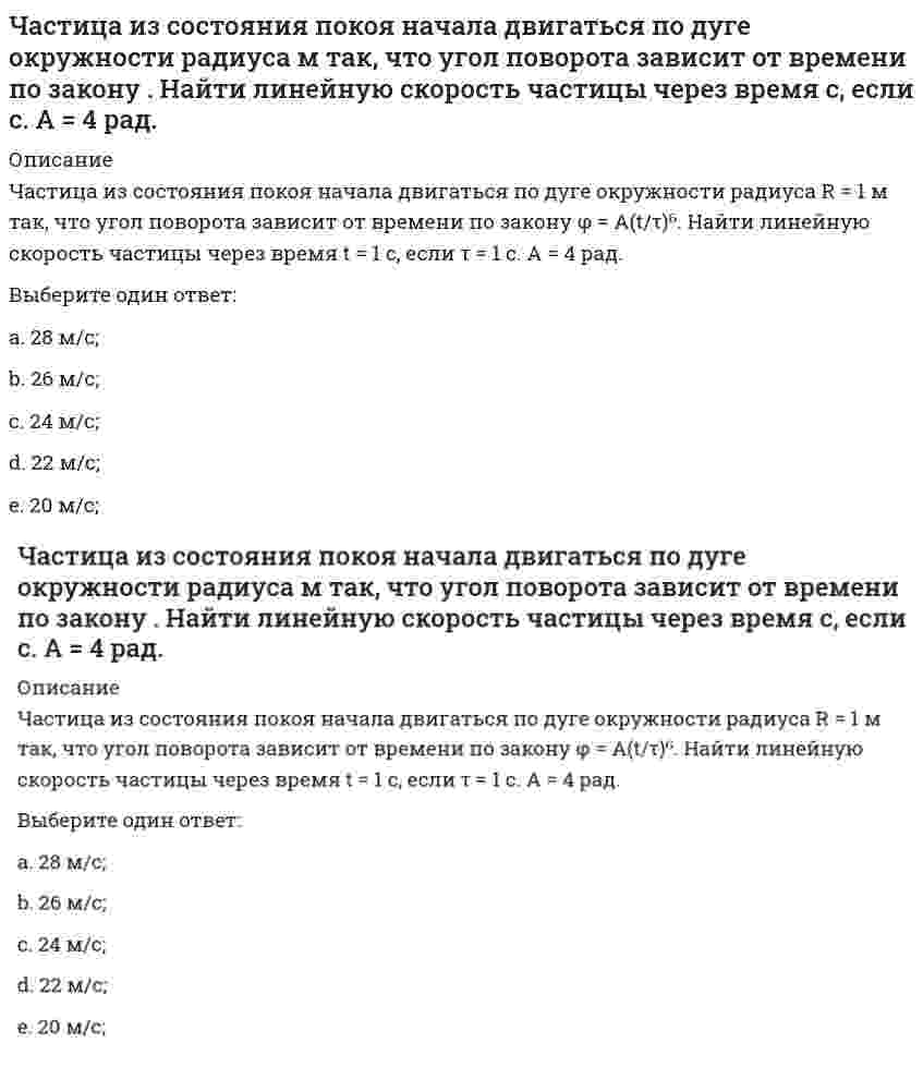     
          Описание
          Частица массы m движется в плоскости так, что ее импульс зависит от времени по закону <img src=http://i-institute.tsu.tula.ru/moodle/pluginfile.php/16496/question/questiontext/231129/5/475869/image113.gif>; , где <img src=http://i-institute.tsu.tula.ru/moodle/pluginfile.php/16496/question/questiontext/231129/5/475869/image018.gif>– постоянные величины, <img src=http://i-institute.tsu.tula.ru/moodle/pluginfile.php/16496/question/questiontext/231129/5/475869/image043.gif>– единичные орты в декартовой системе координат. Найти ускорение частицы в момент времени <img src=http://i-institute.tsu.tula.ru/moodle/pluginfile.php/16496/question/questiontext/231129/5/475869/image010.gif>с, если <img src=http://i-institute.tsu.tula.ru/moodle/pluginfile.php/16496/question/questiontext/231129/5/475869/image012.gif>с. А = 3 <img src=http://i-institute.tsu.tula.ru/moodle/pluginfile.php/16496/question/questiontext/231129/5/475869/image045.gif>; , В = 4 <img src=http://i-institute.tsu.tula.ru/moodle/pluginfile.php/16496/question/questiontext/231129/5/475869/image045.gif>; , m = 5 кг.Выберите один ответ:a. 3,84 м/с2; b. 9,84 м/с2;c. 7,84 м/с2;d. 1,84 м/с2;e. 5,84 м/с2;  
            
            
            Частица массы m движется в плоскости так, что ее импульс зависит от времени по закону , где – постоянные величины, – единичные орты в декартовой системе координат. Найти ускорение частицы в момент времени с, если с. А = 3 , В = 4 , m = 5 кг.Частица начала свое движение из начала координат с начальной скоростью v₀ = -j ⋅ A и с ускорением, которое зависит от времени по закону a(t) = j ⋅ B ⋅ (t / τ)⁵, где Am B – постоянная величина, k, j – единичные орты в декартовой системе координат. Частица начала свое движение из начала координат с начальной скоростью и с ускорением, которое зависит от времени по закону , где – постоянная величина, – единичные орты в декартовой системе координат. Каков модуль скорости частицы в момент времени сЧастица начала свое движение из начала координат с нулевой начальной скоростью, и ее ускорение зависит от времени по закону , где – постоянная величина, – единичные орты в декартовой системе координат. Найти тангенс угла, под которым будетЧастица начала свое движение из точки с радиусом-вектором со скоростью, которая зависит от времени по закону , где – постоянные величины, – единичные орты в декартовой системе координат. На какое расстояние от начала координат удалится частица вЧастица начала свое движение из точки с радиусом-вектором со скоростью, которая зависит от времени по закону , где – постоянные величины, – единичные орты в декартовой системе координат. На какое расстояние от начала координат удалится частица в . 2Частицы диоксида кремния в воде ...Частица движется так, что ее радиус-вектор зависит от времени по закону , где – постоянные величины, – единичные орты в декартовой системе координат. Найдите тангенс угла, скорость к оси х в момент времени с, если с.А = 2 м,В = 3 м,С = 4 м.Частица движется так, что ее скорость зависит от времени по закону , где – постоянные величины, – единичные орты в декартовой системе координат. Через сколько секунд ускорение частицы будет параллельно оси х, если с, А = 2 м/c, В = 3 м/c.Частица движется так, что ее скорость зависит от времени по закону , где – постоянные величины, – единичные орты в декартовой системе координат. Через сколько секунд ускорение частицы будет перпендикулярно оси х, если с, А = 3 м/c, В = 5 м/c.Частица из состояния покоя начала двигаться по дуге окружности радиуса м со скоростью, модуль которой зависит от времени по закону . Найти отношение нормального и тангенциального ускорения частицы через время с, если с. А = 4 м/с.Частица из состояния покоя начала двигаться по дуге окружности радиуса м с постоянным угловым ускорением . Найти тангенс угла между вектором полного ускорения и вектором скорости частицы через время с. 4 с–2.Частица из состояния покоя начала двигаться по дуге окружности радиуса м с угловым ускорением, которое зависит от времени по закону . Найти линейную скорость частицы через время с, если с. А = 2 с–2.Частица из состояния покоя начала двигаться по дуге окружности радиуса м с угловым ускорением, которое зависит от времени по закону . Найти нормальное ускорение частицы через время с, если с. А = 2 с–2.
