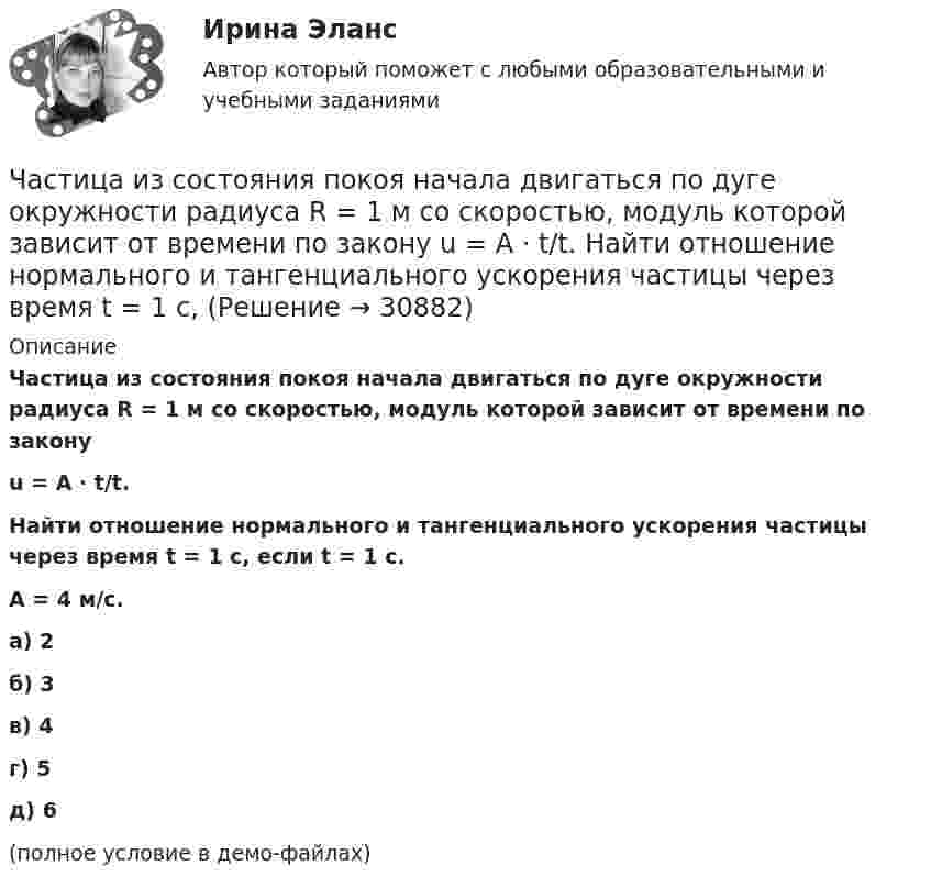     
          Описание
          Частица из состояния покоя начала двигаться по дуге окружности радиуса R = 1 м со скоростью, модуль которой зависит от времени по законуu = A · t/t.Найти отношение нормального и тангенциального ускорения частицы через время t = 1 с, если t = 1 с.A = 4 м/с.    а) 2 б) 3 в) 4 г) 5 д) 6(полное условие в демо-файлах)   
            
            
            Частица движется так, что её скорость зависит от времени по закону    ,  где A, B – постоянные величины; i, j – единичные орты в декартовой системе координат. Через сколько секунд ускорение частицы будет перпендикулярно оси y,Частица из состояния покоя начала двигаться по дуге окружности радиуса R = 1 м со скоростью, модуль которой зависит от времени по закону  u = A · t/t.  Найти отношение нормального и тангенциального ускорения частицы через время t = 1 с, Частица из состояния покоя начала двигаться по дуге окружности радиуса R = 1 м с постоянным угловым ускорением e. Каково будет отношение тангенциального и нормального ускорения через время t = 1 с?  e = 2 с-2.Частица из состояния покоя начала двигаться по дуге окружности радиуса R = 1 м с постоянным угловым ускорением e. Найти тангенс угла между вектором полного ускорения и вектором скорости частицы через время t = 1 с.Частица из состояния покоя начала двигаться по дуге окружности радиуса R = 1 м с угловой скоростью, модуль которой зависит от времени по закону  w = A · (t/t)3.Частица из состояния покоя начала двигаться по дуге окружности радиуса R = 1 м с угловой скоростью, модуль которой зависит от времени по закону  w = A · (t/t)6.Частица из состояния покоя начала двигаться по дуге окружности радиуса R = 1 м с угловой скоростью, модуль которой зависит от времени по закону  w = A · t/t.  Найти отношение нормального и тангенциального ускорения частицы через время t = 1 сЧастица движется так, что её радиус-вектор зависит от времени по закону  где A, B, w – постоянные величины; i, j, k – единичные орты в декартовой системе координат. Частица движется так, что ее скорость зависит от времени по закону v(t)=i*(A*t/T-B*t^2/T^2 )+j*(B*t^3/T^3 -A*t/T), где A, B – постоянные величины, i, j – единичные орты в декартовой системе координат. Через сколько секунд ускорение частицы будет параЧастица движется так, что её скорость зависит от времени по закону    ,  где A, B – постоянные величины; i, j – единичные орты в декартовой системе координат. Частица движется так, что её скорость зависит от времени по закону  где A, B – постоянные величины; i, j – единичные орты в декартовой системе координат. Чему станет равна величина полного ускорения частицы в момент времени t = 1 с, если t = 1 с?Частица движется так, что её скорость зависит от времени по закону    ,  где A, B – постоянные величины; i, j – единичные орты в декартовой системе координат. Через сколько секунд ускорение частицы будет параллельно оси xЧастица движется так, что её скорость зависит от времени по закону    ,  где A, B – постоянные величины; i, j – единичные орты в декартовой системе координат. Через сколько секунд ускорение частицы будет перпендикулярно оси xЧастица движется так, что её скорость зависит от времени по закону    ,  где A, B – постоянные величины; i, j – единичные орты в декартовой системе координат. Через сколько секунд ускорение частицы будет перпендикулярно оси x,