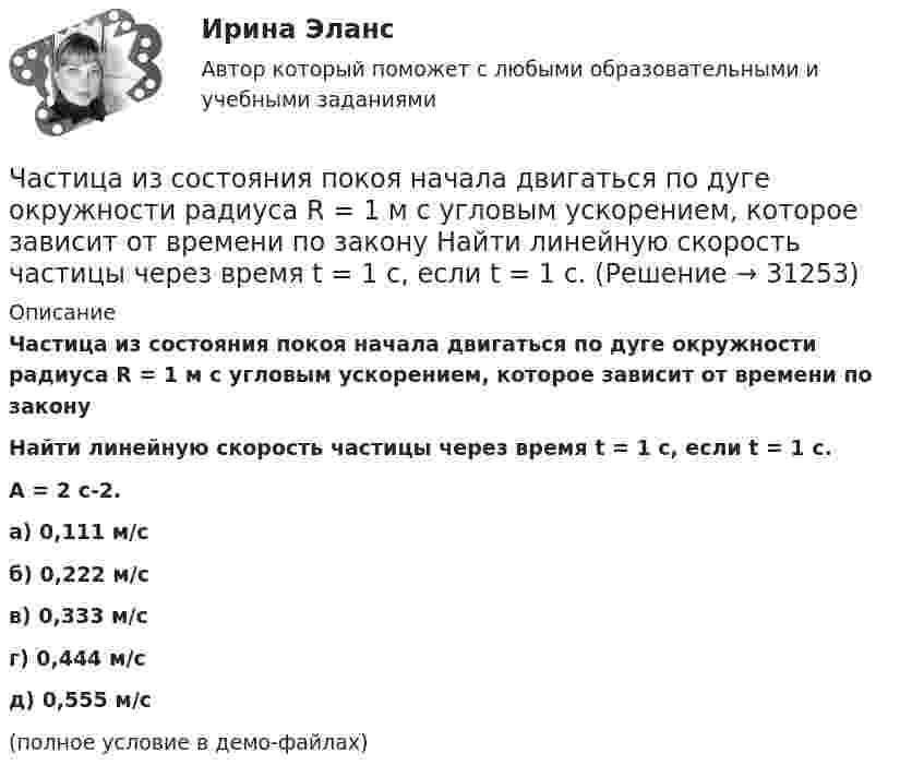     
          Описание
          Частица из состояния покоя начала двигаться по дуге окружности радиуса R = 1 м с угловым ускорением, которое зависит от времени по законуНайти линейную скорость частицы через время t = 1 с, если t = 1 с.A = 2 с-2. а) 0,111 м/с б) 0,222 м/с в) 0,333 м/с г) 0,444 м/с д) 0,555 м/с (полное условие в демо-файлах)  
            
            
            Частица из состояния покоя начала двигаться по дуге окружности радиуса R=1 м с угловой скоростью, модуль которой зависит от времени по закону w(t)=A*t/T. Найти отношение нормального и тангенциального ускорения частицы через время t=1 с, если T=1 с,Частица из состояния покоя начала двигаться по дуге окружности радиуса R = 1 м с угловым ускорением, которое зависит от времени по закону  Найти линейную скорость частицы через время t = 1 с, если t = 1 с.Частица из состояния покоя начала двигаться по дуге окружности радиуса R = 1 м так, что угол поворота зависит от времени по закону  Найти нормальное ускорение частицы через время t = 1 с, если t = 1 с.Частица из состояния покоя начала двигаться по дуге окружности радиуса R = 1 м так, что угол поворота зависит от времени по закону  Найти тангенциальное ускорение частицы через время t = 1 с,Частица из состояния покоя начала двигаться по дуге окружности радиуса R = 1 м так, что угол поворота зависит от времени по закону  Найти тангенциальное ускорение частицы через время t = 1 с,Частица, имеющая заряд ядра 20 и электронную формулу 1s22s22p63s23p6, – это …Частица, имеющая заряд ядра 9 и электронную формулу 1s22s22p6, – это …Частица движется так, что её скорость зависит от времени по закону    ,  где A, B – постоянные величины; i, j – единичные орты в декартовой системе координат. Через сколько секунд ускорение частицы будет перпендикулярно оси yЧастица движется так, что её скорость зависит от времени по закону    ,  где A, B – постоянные величины; i, j – единичные орты в декартовой системе координат. Через сколько секунд ускорение частицы будет перпендикулярно оси y,Частица из состояния покоя начала двигаться по дуге окружности радиуса R = 1 м со скоростью, модуль которой зависит от времени по закону  u = A · t/t.  Найти отношение нормального и тангенциального ускорения частицы через время t = 1 с, Частица из состояния покоя начала двигаться по дуге окружности радиуса R = 1 м с постоянным угловым ускорением e. Каково будет отношение тангенциального и нормального ускорения через время t = 1 с?  e = 2 с-2.Частица из состояния покоя начала двигаться по дуге окружности радиуса R = 1 м с постоянным угловым ускорением e. Найти тангенс угла между вектором полного ускорения и вектором скорости частицы через время t = 1 с.Частица из состояния покоя начала двигаться по дуге окружности радиуса R = 1 м с угловой скоростью, модуль которой зависит от времени по закону  w = A · (t/t)3.Частица из состояния покоя начала двигаться по дуге окружности радиуса R = 1 м с угловой скоростью, модуль которой зависит от времени по закону  w = A · (t/t)6.