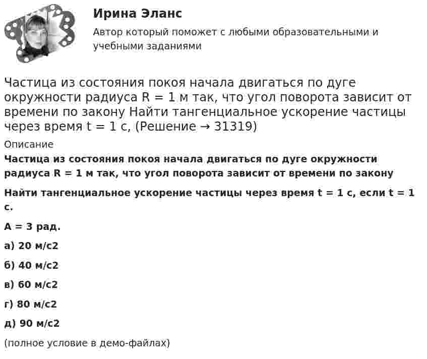     
          Описание
          Частица из состояния покоя начала двигаться по дуге окружности радиуса R = 1 м так, что угол поворота зависит от времени по законуНайти тангенциальное ускорение частицы через время t = 1 с, если t = 1 с.A = 3 рад. а) 20 м/с2 б) 40 м/с2 в) 60 м/с2 г) 80 м/с2 д) 90 м/с2(полное условие в демо-файлах)   
            
            
            Частица из состояния покоя начала двигаться по дуге окружности радиуса R = 1 м так, что угол поворота зависит от времени по закону  Найти тангенциальное ускорение частицы через время t = 1 с,Частица из состояния покоя начала двигаться по дуге окружности радиуса R = 1 м так, что угол поворота зависит от времени по закону  Найти тангенциальное ускорение частицы через время t = 1 с,Частица, имеющая заряд ядра 20 и электронную формулу 1s22s22p63s23p6, – это …Частица, имеющая заряд ядра 9 и электронную формулу 1s22s22p6, – это …Частица массой 6,68*10–27 кг локализована в области размером 1,09 нм Оценить кинетическую энергию частицы, при которой ей относительная неопределенность равна 3%.Частица массой m = 0,01 кг гармонически колеблется вдоль оси x с периодом T = 2 с. Энергия частицы E = 0,1 мДж. Определить амплитуду A колебаний частицы.Частица массой m1= 10-24 г имеет кинетическую энергию T1=9 нДж. В результате упругого столкновения с покоящейся частицей массой m2=4 10-24г она сообщает ей кинетическую энергию T2=5 нДж. Определить угол  Частица из состояния покоя начала двигаться по дуге окружности радиуса R = 1 м с постоянным угловым ускорением e. Каково будет отношение тангенциального и нормального ускорения через время t = 1 с?  e = 2 с-2.Частица из состояния покоя начала двигаться по дуге окружности радиуса R = 1 м с постоянным угловым ускорением e. Найти тангенс угла между вектором полного ускорения и вектором скорости частицы через время t = 1 с.Частица из состояния покоя начала двигаться по дуге окружности радиуса R = 1 м с угловой скоростью, модуль которой зависит от времени по закону  w = A · (t/t)3.Частица из состояния покоя начала двигаться по дуге окружности радиуса R = 1 м с угловой скоростью, модуль которой зависит от времени по закону  w = A · (t/t)6.Частица из состояния покоя начала двигаться по дуге окружности радиуса R = 1 м с угловой скоростью, модуль которой зависит от времени по закону  w = A · t/t.  Найти отношение нормального и тангенциального ускорения частицы через время t = 1 сЧастица из состояния покоя начала двигаться по дуге окружности радиуса R=1 м с угловой скоростью, модуль которой зависит от времени по закону w(t)=A*t/T. Найти отношение нормального и тангенциального ускорения частицы через время t=1 с, если T=1 с,Частица из состояния покоя начала двигаться по дуге окружности радиуса R = 1 м с угловым ускорением, которое зависит от времени по закону  Найти линейную скорость частицы через время t = 1 с, если t = 1 с.