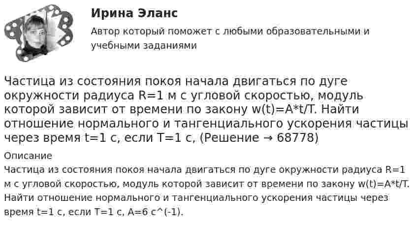      
            Описание
            Частица из состояния покоя начала двигаться по дуге окружности радиуса R=1 м с угловой скоростью, модуль которой зависит от времени по закону w(t)=A*t/T. Найти отношение нормального и тангенциального ускорения частицы через время t=1 с, если T=1 с,  A=6 с^(-1).   
            
            
            Частица из состояния покоя начала двигаться по дуге окружности радиуса R = 1 м с угловой скоростью, модуль которой зависит от времени по закону  w = A · t/t.  Найти отношение нормального и тангенциального ускорения частицы через время t = 1 сЧастица из состояния покоя начала двигаться по дуге окружности радиуса R=1 м с угловой скоростью, модуль которой зависит от времени по закону w(t)=A*t/T. Найти отношение нормального и тангенциального ускорения частицы через время t=1 с, если T=1 с,Частица из состояния покоя начала двигаться по дуге окружности радиуса R = 1 м с угловым ускорением, которое зависит от времени по закону  Найти линейную скорость частицы через время t = 1 с, если t = 1 с.Частица из состояния покоя начала двигаться по дуге окружности радиуса R = 1 м так, что угол поворота зависит от времени по закону  Найти нормальное ускорение частицы через время t = 1 с, если t = 1 с.Частица из состояния покоя начала двигаться по дуге окружности радиуса R = 1 м так, что угол поворота зависит от времени по закону  Найти тангенциальное ускорение частицы через время t = 1 с,Частица из состояния покоя начала двигаться по дуге окружности радиуса R = 1 м так, что угол поворота зависит от времени по закону  Найти тангенциальное ускорение частицы через время t = 1 с,Частица, имеющая заряд ядра 20 и электронную формулу 1s22s22p63s23p6, – это …Частица движется так, что её скорость зависит от времени по закону    ,  где A, B – постоянные величины; i, j – единичные орты в декартовой системе координат. Через сколько секунд ускорение частицы будет перпендикулярно оси x,Частица движется так, что её скорость зависит от времени по закону    ,  где A, B – постоянные величины; i, j – единичные орты в декартовой системе координат. Через сколько секунд ускорение частицы будет перпендикулярно оси yЧастица движется так, что её скорость зависит от времени по закону    ,  где A, B – постоянные величины; i, j – единичные орты в декартовой системе координат. Через сколько секунд ускорение частицы будет перпендикулярно оси y,Частица из состояния покоя начала двигаться по дуге окружности радиуса R = 1 м со скоростью, модуль которой зависит от времени по закону  u = A · t/t.  Найти отношение нормального и тангенциального ускорения частицы через время t = 1 с, Частица из состояния покоя начала двигаться по дуге окружности радиуса R = 1 м с постоянным угловым ускорением e. Каково будет отношение тангенциального и нормального ускорения через время t = 1 с?  e = 2 с-2.Частица из состояния покоя начала двигаться по дуге окружности радиуса R = 1 м с постоянным угловым ускорением e. Найти тангенс угла между вектором полного ускорения и вектором скорости частицы через время t = 1 с.Частица из состояния покоя начала двигаться по дуге окружности радиуса R = 1 м с угловой скоростью, модуль которой зависит от времени по закону  w = A · (t/t)3.