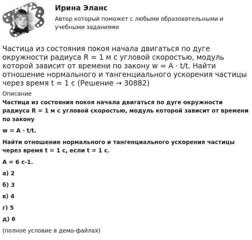     
          Описание
          Частица из состояния покоя начала двигаться по дуге окружности радиуса R = 1 м с угловой скоростью, модуль которой зависит от времени по законуw = A · t/t.Найти отношение нормального и тангенциального ускорения частицы через время t = 1 с, если t = 1 с.A = 6 с-1.   а) 2б) 3в) 4г) 5д) 6(полное условие в демо-файлах)  
            
            
            Частица из состояния покоя начала двигаться по дуге окружности радиуса R = 1 м с угловой скоростью, модуль которой зависит от времени по закону  w = A · (t/t)6.Частица из состояния покоя начала двигаться по дуге окружности радиуса R = 1 м с угловой скоростью, модуль которой зависит от времени по закону  w = A · t/t.  Найти отношение нормального и тангенциального ускорения частицы через время t = 1 сЧастица из состояния покоя начала двигаться по дуге окружности радиуса R=1 м с угловой скоростью, модуль которой зависит от времени по закону w(t)=A*t/T. Найти отношение нормального и тангенциального ускорения частицы через время t=1 с, если T=1 с,Частица из состояния покоя начала двигаться по дуге окружности радиуса R = 1 м с угловым ускорением, которое зависит от времени по закону  Найти линейную скорость частицы через время t = 1 с, если t = 1 с.Частица из состояния покоя начала двигаться по дуге окружности радиуса R = 1 м так, что угол поворота зависит от времени по закону  Найти нормальное ускорение частицы через время t = 1 с, если t = 1 с.Частица из состояния покоя начала двигаться по дуге окружности радиуса R = 1 м так, что угол поворота зависит от времени по закону  Найти тангенциальное ускорение частицы через время t = 1 с,Частица из состояния покоя начала двигаться по дуге окружности радиуса R = 1 м так, что угол поворота зависит от времени по закону  Найти тангенциальное ускорение частицы через время t = 1 с,Частица движется так, что её скорость зависит от времени по закону    ,  где A, B – постоянные величины; i, j – единичные орты в декартовой системе координат. Через сколько секунд ускорение частицы будет перпендикулярно оси xЧастица движется так, что её скорость зависит от времени по закону    ,  где A, B – постоянные величины; i, j – единичные орты в декартовой системе координат. Через сколько секунд ускорение частицы будет перпендикулярно оси x,Частица движется так, что её скорость зависит от времени по закону    ,  где A, B – постоянные величины; i, j – единичные орты в декартовой системе координат. Через сколько секунд ускорение частицы будет перпендикулярно оси yЧастица движется так, что её скорость зависит от времени по закону    ,  где A, B – постоянные величины; i, j – единичные орты в декартовой системе координат. Через сколько секунд ускорение частицы будет перпендикулярно оси y,Частица из состояния покоя начала двигаться по дуге окружности радиуса R = 1 м со скоростью, модуль которой зависит от времени по закону  u = A · t/t.  Найти отношение нормального и тангенциального ускорения частицы через время t = 1 с, Частица из состояния покоя начала двигаться по дуге окружности радиуса R = 1 м с постоянным угловым ускорением e. Каково будет отношение тангенциального и нормального ускорения через время t = 1 с?  e = 2 с-2.Частица из состояния покоя начала двигаться по дуге окружности радиуса R = 1 м с постоянным угловым ускорением e. Найти тангенс угла между вектором полного ускорения и вектором скорости частицы через время t = 1 с.