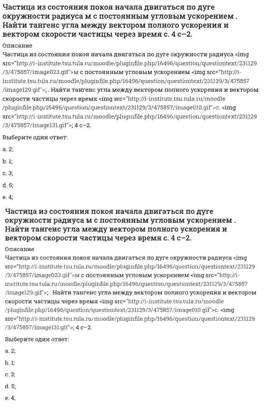      
          Описание
          Частица из состояния покоя начала двигаться по дуге окружности радиуса R = 1 м с угловым ускорением, которое зависит от времени по закону ε = A(t/τ)⁴. Найти линейную скорость частицы через время t = 1 с, если τ = 1 с. А = 2 с⁻².Выберите один ответ:a. 0,7 м/с;b. 0,5 м/с;c. 0,8 м/с;d. 0,6 м/с;e. 0,4 м/с;   
            
            
            Частица из состояния покоя начала двигаться по дуге окружности радиуса м с угловым ускорением, которое зависит от времени по закону . Найти линейную скорость частицы через время с, если с. А = 2 с–2.Частица из состояния покоя начала двигаться по дуге окружности радиуса м с угловым ускорением, которое зависит от времени по закону . Найти нормальное ускорение частицы через время с, если с. А = 2 с–2.Частица из состояния покоя начала двигаться по дуге окружности радиуса м так, что угол поворота зависит от времени по закону . Найти линейную скорость частицы через время с, если с. А = 4 рад.Частица массы m движется в плоскости так, что ее импульс зависит от времени по закону , где – постоянные величины, – единичные орты в декартовой системе координат. Найти ускорение частицы в момент времени с, если с. А = 3 , В = 4 , m = 5 кг.Частица начала свое движение из начала координат с начальной скоростью v₀ = -j ⋅ A и с ускорением, которое зависит от времени по закону a(t) = j ⋅ B ⋅ (t / τ)⁵, где Am B – постоянная величина, k, j – единичные орты в декартовой системе координат. Частица начала свое движение из начала координат с начальной скоростью и с ускорением, которое зависит от времени по закону , где – постоянная величина, – единичные орты в декартовой системе координат. Каков модуль скорости частицы в момент времени сЧастица начала свое движение из начала координат с нулевой начальной скоростью, и ее ускорение зависит от времени по закону , где – постоянная величина, – единичные орты в декартовой системе координат. Найти тангенс угла, под которым будетЧастица движется так, что ее радиус-вектор зависит от времени по закону , где – постоянные величины, – единичные орты в декартовой системе координат. Найдите тангенс угла, под которым будет направлена скорость к оси y в момент времени с, еслиЧастица движется так, что ее радиус-вектор зависит от времени по закону , где – постоянные величины, – единичные орты в декартовой системе координат. Найдите тангенс угла, под которым будет направлена скорость к оси х в момент времени с, еслиЧастица движется так, что ее радиус-вектор зависит от времени по закону , где – постоянные величины, – единичные орты в декартовой системе координат. Найдите тангенс угла, под которым будет направлена скорость к оси х в момент времени с, если с. А =Частица движется так, что ее радиус-вектор зависит от времени по закону , где – постоянные величины, – единичные орты в декартовой системе координат. Найдите тангенс угла, скорость к оси х в момент времени с, если с.А = 2 м,В = 3 м,С = 4 м.Частица движется так, что ее скорость зависит от времени по закону , где – постоянные величины, – единичные орты в декартовой системе координат. Через сколько секунд ускорение частицы будет параллельно оси х, если с, А = 2 м/c, В = 3 м/c.Частица движется так, что ее скорость зависит от времени по закону , где – постоянные величины, – единичные орты в декартовой системе координат. Через сколько секунд ускорение частицы будет перпендикулярно оси х, если с, А = 3 м/c, В = 5 м/c.Частица из состояния покоя начала двигаться по дуге окружности радиуса м со скоростью, модуль которой зависит от времени по закону . Найти отношение нормального и тангенциального ускорения частицы через время с, если с. А = 4 м/с.