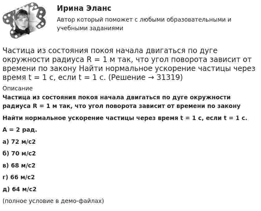     
          Описание
          Частица из состояния покоя начала двигаться по дуге окружности радиуса R = 1 м так, что угол поворота зависит от времени по законуНайти нормальное ускорение частицы через время t = 1 с, если t = 1 с.A = 2 рад. а) 72 м/с2 б) 70 м/с2 в) 68 м/с2 г) 66 м/с2 д) 64 м/с2(полное условие в демо-файлах)  
            
            
            Частица из состояния покоя начала двигаться по дуге окружности радиуса R = 1 м с угловым ускорением, которое зависит от времени по закону  Найти линейную скорость частицы через время t = 1 с, если t = 1 с.Частица из состояния покоя начала двигаться по дуге окружности радиуса R = 1 м так, что угол поворота зависит от времени по закону  Найти нормальное ускорение частицы через время t = 1 с, если t = 1 с.Частица из состояния покоя начала двигаться по дуге окружности радиуса R = 1 м так, что угол поворота зависит от времени по закону  Найти тангенциальное ускорение частицы через время t = 1 с,Частица из состояния покоя начала двигаться по дуге окружности радиуса R = 1 м так, что угол поворота зависит от времени по закону  Найти тангенциальное ускорение частицы через время t = 1 с,Частица, имеющая заряд ядра 20 и электронную формулу 1s22s22p63s23p6, – это …Частица, имеющая заряд ядра 9 и электронную формулу 1s22s22p6, – это …Частица массой 6,68*10–27 кг локализована в области размером 1,09 нм Оценить кинетическую энергию частицы, при которой ей относительная неопределенность равна 3%.Частица движется так, что её скорость зависит от времени по закону    ,  где A, B – постоянные величины; i, j – единичные орты в декартовой системе координат. Через сколько секунд ускорение частицы будет перпендикулярно оси y,Частица из состояния покоя начала двигаться по дуге окружности радиуса R = 1 м со скоростью, модуль которой зависит от времени по закону  u = A · t/t.  Найти отношение нормального и тангенциального ускорения частицы через время t = 1 с, Частица из состояния покоя начала двигаться по дуге окружности радиуса R = 1 м с постоянным угловым ускорением e. Каково будет отношение тангенциального и нормального ускорения через время t = 1 с?  e = 2 с-2.Частица из состояния покоя начала двигаться по дуге окружности радиуса R = 1 м с постоянным угловым ускорением e. Найти тангенс угла между вектором полного ускорения и вектором скорости частицы через время t = 1 с.Частица из состояния покоя начала двигаться по дуге окружности радиуса R = 1 м с угловой скоростью, модуль которой зависит от времени по закону  w = A · (t/t)3.Частица из состояния покоя начала двигаться по дуге окружности радиуса R = 1 м с угловой скоростью, модуль которой зависит от времени по закону  w = A · (t/t)6.Частица из состояния покоя начала двигаться по дуге окружности радиуса R = 1 м с угловой скоростью, модуль которой зависит от времени по закону  w = A · t/t.  Найти отношение нормального и тангенциального ускорения частицы через время t = 1 с