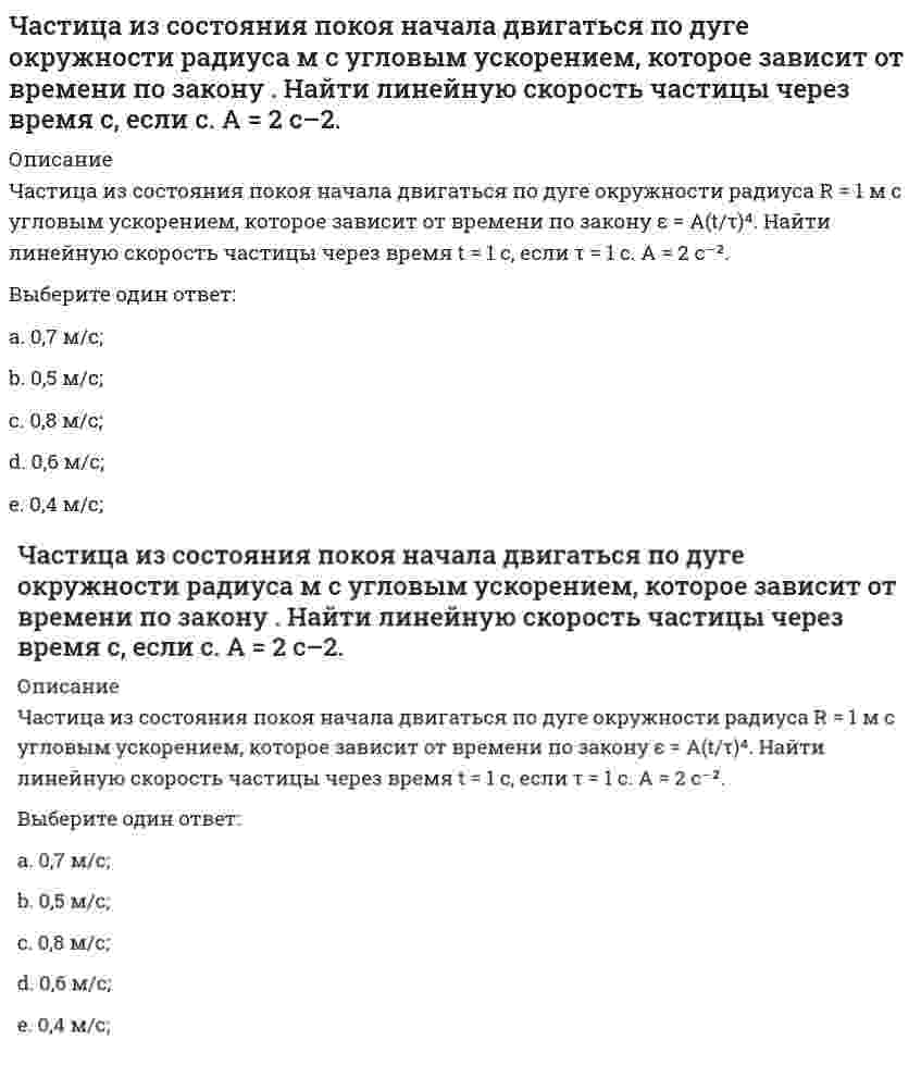     
          Описание
          Частица из состояния покоя начала двигаться по дуге окружности радиуса <img src=http://i-institute.tsu.tula.ru/moodle/pluginfile.php/112577/question/questiontext/230166/3/449698/image023.gif>м с угловым ускорением, которое зависит от времени по закону <img src=http://i-institute.tsu.tula.ru/moodle/pluginfile.php/112577/question/questiontext/230166/3/449698/image025.gif>; . Найти нормальное ускорение частицы через время <img src=http://i-institute.tsu.tula.ru/moodle/pluginfile.php/112577/question/questiontext/230166/3/449698/image010.gif>с, если <img src=http://i-institute.tsu.tula.ru/moodle/pluginfile.php/112577/question/questiontext/230166/3/449698/image012.gif>с. А = 2 с–2.Выберите один ответ:a. 0,121 м/с;b. 0,091 м/с;c. 0,081 м/с;d. 0,111 м/с2; e. 0,131 м/с;  
            
            
            Частица из состояния покоя начала двигаться по дуге окружности радиуса м с угловым ускорением, которое зависит от времени по закону . Найти нормальное ускорение частицы через время с, если с. А = 2 с–2.Частица из состояния покоя начала двигаться по дуге окружности радиуса м так, что угол поворота зависит от времени по закону . Найти линейную скорость частицы через время с, если с. А = 4 рад.Частица массы m движется в плоскости так, что ее импульс зависит от времени по закону , где – постоянные величины, – единичные орты в декартовой системе координат. Найти ускорение частицы в момент времени с, если с. А = 3 , В = 4 , m = 5 кг.Частица начала свое движение из начала координат с начальной скоростью v₀ = -j ⋅ A и с ускорением, которое зависит от времени по закону a(t) = j ⋅ B ⋅ (t / τ)⁵, где Am B – постоянная величина, k, j – единичные орты в декартовой системе координат. Частица начала свое движение из начала координат с начальной скоростью и с ускорением, которое зависит от времени по закону , где – постоянная величина, – единичные орты в декартовой системе координат. Каков модуль скорости частицы в момент времени сЧастица начала свое движение из начала координат с нулевой начальной скоростью, и ее ускорение зависит от времени по закону , где – постоянная величина, – единичные орты в декартовой системе координат. Найти тангенс угла, под которым будетЧастица начала свое движение из точки с радиусом-вектором со скоростью, которая зависит от времени по закону , где – постоянные величины, – единичные орты в декартовой системе координат. На какое расстояние от начала координат удалится частица вЧастица движется так, что ее радиус-вектор зависит от времени по закону , где – постоянные величины, – единичные орты в декартовой системе координат. Найдите тангенс угла, под которым будет направлена скорость к оси х в момент времени с, еслиЧастица движется так, что ее радиус-вектор зависит от времени по закону , где – постоянные величины, – единичные орты в декартовой системе координат. Найдите тангенс угла, под которым будет направлена скорость к оси х в момент времени с, если с. А =Частица движется так, что ее радиус-вектор зависит от времени по закону , где – постоянные величины, – единичные орты в декартовой системе координат. Найдите тангенс угла, скорость к оси х в момент времени с, если с.А = 2 м,В = 3 м,С = 4 м.Частица движется так, что ее скорость зависит от времени по закону , где – постоянные величины, – единичные орты в декартовой системе координат. Через сколько секунд ускорение частицы будет параллельно оси х, если с, А = 2 м/c, В = 3 м/c.Частица движется так, что ее скорость зависит от времени по закону , где – постоянные величины, – единичные орты в декартовой системе координат. Через сколько секунд ускорение частицы будет перпендикулярно оси х, если с, А = 3 м/c, В = 5 м/c.Частица из состояния покоя начала двигаться по дуге окружности радиуса м со скоростью, модуль которой зависит от времени по закону . Найти отношение нормального и тангенциального ускорения частицы через время с, если с. А = 4 м/с.Частица из состояния покоя начала двигаться по дуге окружности радиуса м с постоянным угловым ускорением . Найти тангенс угла между вектором полного ускорения и вектором скорости частицы через время с. 4 с–2.