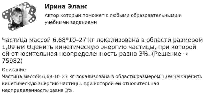      
            Описание
            Частица массой 6,68·10–27 кг локализована в области размером 1,09 нм Оценить кинетическую энергию частицы, при которой ей относительная неопределенность равна 3%.   
            
            
            Частица, имеющая заряд ядра 9 и электронную формулу 1s22s22p6, – это …Частица массой 6,68*10–27 кг локализована в области размером 1,09 нм Оценить кинетическую энергию частицы, при которой ей относительная неопределенность равна 3%.Частица массой m = 0,01 кг гармонически колеблется вдоль оси x с периодом T = 2 с. Энергия частицы E = 0,1 мДж. Определить амплитуду A колебаний частицы.Частица массой m1= 10-24 г имеет кинетическую энергию T1=9 нДж. В результате упругого столкновения с покоящейся частицей массой m2=4 10-24г она сообщает ей кинетическую энергию T2=5 нДж. Определить угол  Частица массой m1 = 10-25 кг обладает импульсом p1 = 5·10-20 кг·м/с. Определить, какой максимальный импульс p`2 может передать эта частица, сталкиваясь упруго с частицей массой m2 = 4·10-25 кг, которая до соударения покоилась.Частица массой m1 = 1 г, двигавшаяся со скоростью u1 = Ai + Bj (A = 3 м/с; B = – 2 м/с), испытала абсолютно неупругое столкновение с другой частицей, масса которой m2 = 2 г, а скорость u2 = Ci + Dj (C = 4 м/с; D = – 6 м/с).Частица массой m = 30·10-3 кг совершает колебания по закону  x = 7,0·10-2 sin3,5t, м.  Определить максимальное значение возвращающей силы и кинетической энергииЧастица из состояния покоя начала двигаться по дуге окружности радиуса R = 1 м с угловой скоростью, модуль которой зависит от времени по закону  w = A · (t/t)6.Частица из состояния покоя начала двигаться по дуге окружности радиуса R = 1 м с угловой скоростью, модуль которой зависит от времени по закону  w = A · t/t.  Найти отношение нормального и тангенциального ускорения частицы через время t = 1 сЧастица из состояния покоя начала двигаться по дуге окружности радиуса R=1 м с угловой скоростью, модуль которой зависит от времени по закону w(t)=A*t/T. Найти отношение нормального и тангенциального ускорения частицы через время t=1 с, если T=1 с,Частица из состояния покоя начала двигаться по дуге окружности радиуса R = 1 м с угловым ускорением, которое зависит от времени по закону  Найти линейную скорость частицы через время t = 1 с, если t = 1 с.Частица из состояния покоя начала двигаться по дуге окружности радиуса R = 1 м так, что угол поворота зависит от времени по закону  Найти нормальное ускорение частицы через время t = 1 с, если t = 1 с.Частица из состояния покоя начала двигаться по дуге окружности радиуса R = 1 м так, что угол поворота зависит от времени по закону  Найти тангенциальное ускорение частицы через время t = 1 с,Частица из состояния покоя начала двигаться по дуге окружности радиуса R = 1 м так, что угол поворота зависит от времени по закону  Найти тангенциальное ускорение частицы через время t = 1 с,